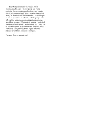 Escuché recientemente un consejo para la
enseñanza de los hijos y pienso que es una buena
analogía. Decía, “pregúntale al jardinero qué proceso
utiliza para hacer que cada rama y hoja crezca a ser tan
bella y se desarrolle tan simétricamente. El te diría que
no por un toque rudo ni esfuerzo violento, porque esto
sólo partiría sus ramas, sino por pequeñas atenciones
repetidas a menudo. El humedeció la tierra y protegió la
planta de feroces vientos y del quemante sol, y Dios, con
su poder milagroso, hizo que la planta floreciera en su
hermosura. Los padres deberían seguir el mismo
método del jardinero al educar a sus hijos”.
___________________________________
Por favor firma tu nombre aquí
 