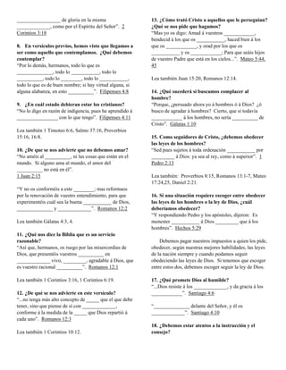 _________________ de gloria en la misma                   13. ¿Cómo trató Cristo a aquellos que le perseguían?
_____________, como por el Espíritu del Señor”. 2         ¿Qué se nos pide que hagamos?
Corintios 3:18                                            “Mas yo os digo: Amad á vuestros ____________,
                                                          bendecid á los que os ___________, haced bien á los
8. En versículos previos, hemos visto que llegamos a      que os ____________, y orad por los que os
ser como aquello que contemplamos. ¿Qué debemos           ___________ y os ____________; Para que seáis hijos
contemplar?                                               de vuestro Padre que está en los cielos...”. Mateo 5:44,
“Por lo demás, hermanos, todo lo que es                   45
______________, todo lo ___________, todo lo
__________, todo lo ________, todo lo ___________,        Lea también Juan 15:20, Romanos 12:14.
todo lo que es de buen nombre; si hay virtud alguna, si
alguna alabanza, en esto __________”. Filipenses 4:8      14. ¿Qué sucederá si buscamos complacer al
                                                          hombre?
9. ¿En cuál estado debieran estar los cristianos?         “Porque, ¿persuado ahora yo á hombres ó á Dios? ¿ó
“No lo digo en razón de indigencia, pues he aprendido á   busco de agradar á hombres? Cierto, que si todavía
________________ con lo que tengo”. Filipenses 4:11       ____________ á los hombres, no sería __________ de
                                                          Cristo”. Gálatas 1:10
Lea también 1 Timoteo 6:6, Salmo 37:16, Proverbios
15:16, 16:8.                                              15. Como seguidores de Cristo, ¿debemos obedecer
                                                          las leyes de los hombres?
10. ¿De que se nos advierte que no debemos amar?          “Sed pues sujetos á toda ordenación ___________ por
“No améis al __________, ni las cosas que están en el     _________ á Dios: ya sea al rey, como á superior”. 1
mundo. Si alguno ama al mundo, el amor del                Pedro 2:13
__________ no está en él”.
1 Juan 2:15                                               Lea también: Proverbios 8:15, Romanos 13:1-7, Mateo
                                                          17:24,25, Daniel 2:21.
“Y no os conforméis a este ________; mas reformaos
por la renovación de vuestro entendimiento, para que      16. Si una situación requiere escoger entre obedecer
experimentéis cuál sea la buena ___________ de Dios,      las leyes de los hombres o la ley de Dios, ¿cuál
______________ y _____________”. Romanos 12:2             deberíamos obedecer?
                                                          “Y respondiendo Pedro y los apóstoles, dijeron: Es
Lea también Gálatas 4:3, 4.                               menester ___________ á Dios _________ que á los
                                                          hombres”. Hechos 5:29
11. ¿Qué nos dice la Biblia que es un servicio
razonable?                                                    Debemos pagar nuestros impuestos a quien los pide,
“Así que, hermanos, os ruego por las misercordias de      obedecer, según nuestras mejores habilidades, las leyes
Dios, que presentéis vuestros __________ en               de la nación siempre y cuando podamos seguir
_____________ vivo, _________, agradable á Dios, que      obedeciendo las leyes de Dios. Si tenemos que escoger
es vuestro racional __________”. Romanos 12:1             entre estos dos, debemos escoger seguir la ley de Dios.

Lea también 1 Corintios 3:16, 1 Corintios 6:19.           17. ¿Qué promete Dios al humilde?
                                                          “...Dios resiste á los _____________, y da gracia á los
12. ¿De qué se nos advierte en este versículo?            ____________”. Santiago 4:6
“...no tenga más alto concepto de _____ que el que debe
tener, sino que piense de sí con _____________,           “______________ delante del Señor, y él os
conforme á la medida de la _____ que Dios repartió á      _____________”. Santiago 4:10
cada uno”. Romanos 12:3
                                                          18. ¿Debemos estar atentos a la instrucción y el
Lea también 1 Corintios 10:12.                            consejo?
 