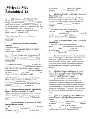 ¡Viviendo Más                                                 tal: porque el ___________ de Dios, el cual sois
                                                              vosotros, _______ _____". 1 Corintios 3:17
Saludables!-13                                                6.       ¿Qué método utilizó el diablo para hacer que
                                                              el hombre cayera?
                                                              "EMPERO la serpiente era astuta, más que todos los
1.       ¿A la imagen de quién fuimos creados?                animales del campo que Jehová Dios había hecho; la
"Y dijo Dios: ____________ al hombre á _________
                                                              cual dijo á la mujer: ¿Conque Dios os ha dicho: No
imagen, conforme á nuestra _____________; y señoree
                                                              __________ de todo ___________ del huerto?".
en los peces de la mar, y en las aves de los cielos, y en
                                                              Génesis 3:1
las bestias, y en toda la tierra, y en todo animal que anda
arrastrando sobre la tierra. Y crió Dios al _________ á
                                                              "Y vió la mujer que el árbol era bueno para __________,
su __________, á imagen de Dios lo crió; varón y
                                                              y que era _____________á los ojos, y árbol
hembra los crió". Génesis 1:26, 27
                                                              ____________ para alcanzar la ___________; y tomó de
                                                              su fruto, y __________; y dió también á su __________,
"...porque á imagen de ________ es hecho el
                                                              el cual comió así como ella". Génesis 3:6
__________".
Génesis 9:6
                                                              7.      ¿Cuál es la dieta que Dios proveyó al hombre
                                                              originalmente?
2.      ¿Cómo describe David la creación del                  "Y dijo Dios: He aquí que os he dado toda __________
hombre?                                                       que da ___________, que está sobre la haz de toda la
"Te alabaré; porque ______________, ____________
                                                              __________; y todo _________en que hay __________
son tus _______: Estoy maravillado, Y mi alma lo
                                                              de árbol que da ___________, seros ha para
conoce mucho". Salmo 139:14
                                                              _________". Génesis 1:29
3.      ¿Por qué es importante lo que comemos?                         En este versículo Dios dice que debía comerse
"¿No sabéis que sois ___________ de Dios, y que el
                                                              frutas, semillas y granos. Más tarde, después de la caída
___________ de Dios mora en _____________?" 1
                                                              del hombre vegetales o "plantas del campo" fueron
Corintios 3:16
                                                              dadas para comer (Génesis 3:18). Dios es tan grande.
                                                              En su misericordia nos dió vegetales que contenían
"¿O ignoráis que vuestro ___________ es templo del
                                                              muchas propiedades saludables y alto contenido
____________ ___________, el cual está en vosotros, el
                                                              nutritivo.
cual tenéis de Dios, y que no sois vuestros? Porque
comprados sois por __________: glorificad pues á Dios
                                                              8.      ¿Qué dice Dios acerca de comer la carne?
en vuestro __________ y en vuestro ___________, los
                                                              ¿Nos ha dado instrucciones específicas acerca de
cuales son de Dios". 1 Corintios 6:19, 20
                                                              cuáles carnes se pueden comer y cuáles no? Lee
                                                              Levítico 11 y Deuteronomio 14:3-21.
"¿Y qué concierto el ____________ de Dios con los
                                                                      Si lees el criterio y evalúas verás que
ídolos? porque vosotros sois el templo del Dios
                                                              básicamente herbívoros (que comen plantas) son
___________, como Dios dijo: _____________ y
                                                              animales que se pueden comer y de que carroñeros o
__________ en ellos; y seré el Dios de ellos, y ellos
                                                              carnívoros (animales que comen carne) son inmundos.
serán mi ___________". 2 Corintios 6:16
                                                              Por amor a nosotros, Dios nos dijo qué carnes podía
                                                              consumir el ser humano. El nos ama y desea alejarnos
4.      ¿Debemos comer a cualquier hora solo por              de toda enfermedad para que podamos tener cuerpos
placer? ¿Cuál es el propósito de comer?                       sanos.
"¡Bienaventurada, tú, tierra, cuando tu rey es hijo de
nobles, y tus príncipes comen ___ su _______, por
                                                              9.      ¿Cuál es un ejemplo que da la Biblia de un
__________, y no por el __________!" Eclesiastés
                                                              animal inmundo y qué especifica que no se debe
10:17
                                                              comer?
                                                              "También el _________, porque tiene _________, y es
5.      ¿Qué dice la Biblia de la seriedad de comer           de pezuñas ___________, mas no _________, tendréislo
demás y el placer propio?                                     por __________. De la carne de ellos no
"Y pon _____________ á tu ______________, Si tienes           ____________, ni __________ su cuerpo muerto:
gran ___________". Proverbios 23:2                            tendréislos por inmundos". Levitico 11:7, 8
"Si alguno violare el ____________ de Dios, Dios
_____________ al
 