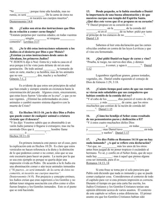"Ni __________: porque tiene uña hendida, mas no              13.      Desde pequeño, se le había enseñado a Daniel
rumia, os será ____________. De la carne de éstos no          la importancia de una buena alimentación y de que
_____________, ni tocaréis sus cuerpos muertos".              nuestros cuerpos son templo del Espíritu Santo.
Deuteronomio 14:8                                             ¿Qué dice este verso que él se propuso en su corazón?
                                                              “Y Daniel propuso en su corazón de no
10.     ¿Cuáles son otras dos instrucciones que Dios          ______________ en la ________ de la comida del
da en relación a comer carne limpia?                          _______, ni en el ________ de su beber: pidió por tanto
"Estatuto perpetuo por vuestras edades; en todas vuestras     al príncipe de los eunucos de no _____________”.
__________, ningún ________ ni ninguna __________             Daniel 1:8
comeréis". Levítico 3:17
                                                                       Sabemos al leer esta declaración que las carnes
11.      ¿Se le dió estas instrucciones solamente a los       ofrecidas estaban en contra de las leyes Levíticas y que
Judíos en el desierto por Dios o por Moisés?                  el vino era fermentado.
¿Existían ya estas instrucciones desde antes de
Abraham, los primeros Judíos?                                 14.    ¿Qué pidió Daniel en lugar de carne y vino?
"Y JEHOVA dijo á Noé: Entra tú y toda tu casa en el           “Prueba, te ruego, tus siervos diez días, y dennos
arca porque á ti he visto justo delante de mí en esta         _____________ á comer, y agua á _________”. Daniel
generación. De todo animal _________ te tomarás de            1:12
siete en siete, macho y su hembra; mas de los animales
que no son _________, dos, macho y su hembra".                        Legumbres significan granos, granos tostados,
Génesis 7:1, 2                                                vegetales, etc. Daniel estaba siguiendo el consejo de
                                                              Dios de Génesis 1:29, 3:18.
        Es evidente de que estos son principios de salud
que han estado y siempre estarán en existencia hasta la       15.     ¿Cuánto tiempo pasó antes de que sus rostros
exterminación del pecado. Algunos creen, sinceramente,        se vieran más saludables que sus compañeros que
que estas leyes fueron “clavadas en la cruz”, y que ya no     habían comido de la comida del rey?
son vigentes. ¿Eliminó las enfermedades en estos              “Y al cabo de los _______ días pareció el rostro de ellos
animales o cambió nuestro sistema digestivo con la            _________ y más _________ de carne, que los otros
muerte de Cristo?                                             muchachos que comían de la ración de comida del
                                                              ______”. Daniel 1:15
12.     En Hechos 10:11-16 ¿no le dice Dios a Pedro
que puede comer de cualquier animal o criatura                16.     ¿Cómo los bendijo el Señor como resultado
viviente que él deseara?                                      de sus pensamientos puros y dedicación a El?
"Y les dijo: Vosotros sabéis que es abominable á un           “Y á estos cuatro muchachos dióles Dios
varón Judío juntarse ó llegarse á extranjero; mas me ha       _____________ é ______________ en todas ________
mostrado Dios que á ___________ hombre llame                  y _________: mas Daniel tuvo ______________ en toda
__________ ó ____________”.                                   __________ y sueños”. Daniel 1:17
Hechos 10:11-16
                                                              17.     ¿No dice Pablo en Romanos 14:14 que no hay
         En primera instancia este parece ser el caso, pero   nada inmundo? ¿A qué se refiere esta declaración?
la explicación está en Hechos 10:28. Es claro que estos       “Así que, no __________ más los unos de los otros:
versículos no hacen referencia a la dieta y la distinción     antes bien juzgad de no poner tropiezo ó escándalo al
de lo que podemos comer o no comer, sino que se usa           hermano. Yo sé, y confío en el Señor Jesús, que de suyo
este escenario para hacer un punto. La razón por la que       nada hay __________: mas á aquel que piensa alguna
se usa este ejemplo es porque se quería dejar una             cosa ser inmunda, para él es __________”.
impresión vívida en Pedro. De acuerdo a la fe Judía era       Romanos 14:13, 14
una abominación comer o aún tocar animales inmundos
(“Ni puerco...os será inmundo: de la carne de éstos no                 Si esta frase se toma por sí sola pareciera que
comeréis, ni tocaréis sus cuerpos muertos”.                   Pablo está diciendo que nada es inmundo y que se puede
Deuteronomio 14:8). Por prejuicio y concepto erróneo,         comer cualquier cosa. Consideremos el contexto de todo
los Judíos creían que eran superiores a los Gentiles y no     el capítulo para ver si esta primera impresión es correcta.
debían tener ninguna asociación con ellos como si ellos       Durante el tiempo en que esta carta fue escrita, los
fueran limpios y los Gentiles inmundos. Este es el punto      Judíos Cristianos y los Gentiles Cristianos tenían una
que se está haciendo.                                         opinión diferente acerca de varios asuntos. El contexto
                                                              de este capítulo se refiere a estas diferencias. El primer
                                                              asunto era que los Gentiles Cristianos habían sido
 