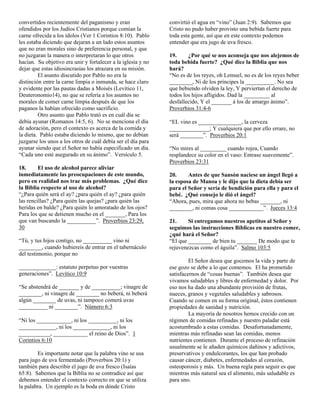 convertidos recientemente del paganismo y eran                convirtió el agua en “vino” (Juan 2:9). Sabemos que
ofendidos por los Judíos Cristianos porque comían la          Cristo no pudo haber provisto una bebida fuerte para
carne ofrecida a los ídolos (Ver 1 Corintios 8:10). Pablo     toda esta gente, así que en este contexto podemos
les estaba diciendo que dejaran a un lado estos asuntos       entender que era jugo de uva fresco.
que no eran morales sino de preferencia personal, y que
no juzgaran la manera o interpretaran lo que otros            19.     ¿Por qué se nos aconseja que nos alejemos de
hacían. Su objetivo era unir y fortalecer a la iglesia y no   toda bebida fuerte? ¿Qué dice la Biblia que nos
dejar que estas idiosincrasias los atrazara en su misión.     hará?
         El asunto discutido por Pablo no era la              “No es de los reyes, oh Lemuel, no es de los reyes beber
distinción entre la carne limpia o inmunda, se hace claro     ________, Ni de los príncipes la __________. No sea
y evidente por las pautas dadas a Moisés (Levítico 11,        que bebiendo olviden la ley, Y perviertan el derecho de
Deuteronomio14), no que se refería a los asuntos no           todos los hijos afligidos. Dad la _________ al
morales de comer carne limpia después de que los              desfallecido, Y el _______ á los de amargo ánimo”.
paganos la habían ofrecido como sacrificio.                   Proverbios 31:4-6
         Otro asunto que Pablo trató es en cuál día se
debía ayunar (Romanos 14:5, 6). No se menciona el día         “EL vino es _______________, la cerveza
de adoración, pero el contexto es acerca de la comida y       ______________; Y cualquiera que por ello errare, no
la dieta. Pablo estaba diciendo lo mismo, que no debían       será ________”. Proverbios 20:1
juzgarse los unos a los otros de cuál debía ser el día para
ayunar siendo que el Señor no había especificado un día.      “No mires al _________ cuando rojea, Cuando
“Cada uno esté asegurado en su ánimo”. Versículo 5.           resplandece su color en el vaso: Entrase suavemente”.
                                                              Proverbios 23:31
18.      El uso de alcohol parece aliviar
inmediatamente las preocupaciones de este mundo,              20.     Antes de que Sansón naciese un ángel llegó a
pero en realidad nos trae más problemas. ¿Qué dice            la esposa de Manoa y le dijo que la dieta debía ser
la Biblia respecto al uso de alcohol?                         para el Señor y sería de bendición para ella y para el
“¿Para quién será el ay? ¿para quién el ay? ¿para quién       bebé. ¿Qué consejo le dió el ángel?
las rencillas? ¿Para quién las quejas? ¿para quién las        “Ahora, pues, mira que ahora no bebas _______, ni
heridas en balde? ¿Para quién lo amoratado de los ojos?       ________, ni comas cosa ____________”. Jueces 13:4
Para los que se detienen mucho en el _______, Para los
que van buscando la __________”. Proverbios 23:29,            21.     Si entregamos nuestros apetitos al Señor y
30                                                            seguimos las instrucciones Bíblicas en nuestro comer,
                                                              ¿qué hará el Señor?
“Tú, y tus hijos contigo, no __________ vino ni               “El que ________ de bien tu _______ De modo que te
________, cuando hubiereis de entrar en el tabernáculo        rejuvenezcas como el águila”. Salmo 103:5
del testimonio, porque no
                                                                       El Señor desea que gocemos la vida y parte de
_____________: estatuto perpetuo por vuestras                 ese gozo se debe a lo que comemos. El ha prometido
generaciones”. Levítico 10:9                                  satisfacernos de “cosas buenas”. También desea que
                                                              vivamos saludables y libres de enfermedad y dolor. Por
“Se abstendrá de _______ y de __________; vinagre de          eso nos ha dado una abundante provisión de frutas,
________, ni vinagre de ________ no beberá, ni beberá         nueces, granos y vegetales saludables y sabrosos.
algún ________ de uvas, ni tampoco comerá uvas                Cuando se comen en su forma original, éstos contienen
__________ ni ________”. Número 6:3                           propiedades de sanidad y nutrición.
                                                                       La mayoría de nosotros hemos crecido con un
“Ni los ____________, ni los __________, ni los               régimen de comidas refinadas y nuestro paladar está
_____________, ni los _____________, ni los                   acostumbrado a estas comidas. Desafortunadamente,
___________, ____________ el reino de Dios”. 1                mientras más refinadas sean las comidas, menos
Corintios 6:10                                                nutrientes contienen. Durante el proceso de refinación
                                                              usualmente se le añaden químicos dañinos y adictivos,
        Es importante notar que la palabra vino se usa        preservativos y endulcorantes, los que han probado
para jugo de uva fermentado (Proverbios 20:1) y               causar cáncer, diabetes, enfermedades al corazón,
también para describir el jugo de uva fresco (Isaías          osteoporosis y más. Un buena regla para seguir es que
65:8). Sabemos que la Biblia no se contradice así que         mientras más natural sea el alimento, más saludable es
debemos entender el contexto correcto en que se utiliza       para uno.
la palabra. Un ejemplo es la boda en dónde Cristo
 