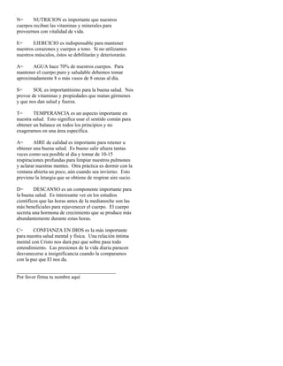 N=      NUTRICION es importante que nuestros
cuerpos reciban las vitaminas y minerales para
proveernos con vitalidad de vida.

E=      EJERCICIO es indispensable para mantener
nuestros corazones y cuerpos a tono. Si no utilizamos
nuestros músculos, éstos se debilitarán y deteriorarán.

A=     AGUA hace 70% de nuestros cuerpos. Para
mantener el cuerpo puro y saludable debemos tomar
aproximadamente 8 o más vasos de 8 onzas al día.

S=      SOL es importantísimo para la buena salud. Nos
provee de vitaminas y propiedades que matan gérmenes
y que nos dan salud y fuerza.

T=      TEMPERANCIA es un aspecto importante en
nuestra salud. Esto significa usar el sentido común para
obtener un balance en todos los principios y no
exagerarnos en una área específica.

A=      AIRE de calidad es importante para retener u
obtener una buena salud. Es bueno salir afuera tantas
veces como sea posible al día y tomar de 10-15
respiraciones profundas para limpiar nuestros pulmones
y aclarar nuestras mentes. Otra práctica es dormir con la
ventana abierta un poco, aún cuando sea invierno. Esto
previene la letargia que se obtiene de respirar aire sucio.

D=       DESCANSO es un componente importante para
la buena salud. Es interesante ver en los estudios
científicos que las horas antes de la medianoche son las
más beneficiales para rejuvenecer el cuerpo. El cuerpo
secreta una hormona de crecimiento que se produce más
abundantemente durante estas horas.

C=      CONFIANZA EN DIOS es la más importante
para nuestra salud mental y física. Una relación íntima
mental con Cristo nos dará paz que sobre pasa todo
entendimiento. Las presiones de la vida diaria paracen
desvanecerse a insignificancia cuando la comparamos
con la paz que El nos da.

_______________________________________
Por favor firma tu nombre aquí
 
