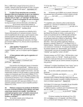 Dios, y dadle honra; porque la hora de su juicio es           “Y él me dijo: Hasta ______ ________ y ____________
venida; y adorad á aquel que ha hecho el cielo y la tierra    días de ________ y __________; y el __________ será
y el mar y las fuentes de las aguas”. Apocalipsis 14:7        ____________”. Daniel 8:14

7.       Levítico 16 nos menciona una ceremonia               (b)      Si dejamos que la Biblia sea su propio intérprete
llamada el Día de la Expiación, lo que es un símbolo o        encontramos que en la profecía, un día es igual a un año:
tipo del juicio. En el próximo estudio veremos la             ...un _______ por cada _______; y conoceréis mi
relación entre el “tipo” y el “anti-tipo” del Día de la       castigo”.
Expiación. ¿Cuál era el propósito de esta ceremonia?          Números 14:34
“Y limpiará el __________, de las _____________ de
los hijos de Israel, y de sus rebeliones, y de todos sus      “Y cumplidos estos, dormirás sobre tu lado derecho
__________: de la misma manera hará también al                segunda vez, y llevarás la maldad de la casa de Judá
tabernáculo del testimonio, el cual reside entre ellos en     cuarenta días: día por ________, _______ por año, te lo
medio de sus inmundicias”. Levítico 16:16                     he dado.”. Ezequiel 14:6

         Así como esta ceremonia era símbolica de la          (c)      Vemos en Daniel 8, comenzando con el verso 2,
limpieza del pecado en el santuario terrenal, el juicio       que Daniel fue llevado en visión y como parte de la
será el cumplimiento de ese tipo y será la manera como        visión vió la profecía de los 2,300 días/años de Daniel
nuestros pecados serán quitados del libro del cielo y         8:14. En el verso 6 vemos que el ángel Gabriel fue
limpiados del santuario celestial. Cristo presenta Su         enviado para explicarle a Daniel su significado. Había
sangre en el Lugar Santísimo del santuario a Su Padre         explicado todo excepto la profecía de los 2,300
por nosotros (Hebreos 9:12, 24) así como el sacerdote lo      días/años. Antes que pudiera explicarla, Daniel se
hizo por Israel.                                              desmayó y enfermó, Daniel 8:27. En Daniel 9:20, 21,
                                                              Gabriel regresa. Sabemos esto porque el hace referencia
8.       ¿Qué significa “Expiación”?                          a la visión en el versículo 23. El comienza diciendo que
         La palabra “expiación” proviene de la palabra        las setenta semanas son “determinadas” por el pueblo;
original “Kaphar”, que en el original significa limpiar o     -“determinada” proviene de la palabra Hebrea original
cubrir.                                                       “chathak” que significa “cortar o dividir”.

9.      ¿Cómo podemos saber que la expiación o el             -Setenta semanas son 70 X 7 días = 490 días/años y aquí
juicio comienza?                                              es cuando se corta o se “divide”. Siendo que la única
“Y él me dijo: Hasta _____ ______ y ___________               parte de la visión que tiene que ver con tiempos son los
______ de tarde y mañana; y el santuario será                 2,300 días, sabemos que las setenta semanas son parte de
purificado”. Daniel 8:14                                      esta profecía.

         Esta profecía fue dada para marcar el momento        -“Semanas” se traduce literalmente como “sietes” que se
“cuando el santuario será purificado”. Sabemos que se         usaba para describir períodos de años como de días.
refiere al santuario celestial porque el santuario terrenal
terminó con sus servicios cuando Cristo murió. Esto fue       (d)     Se nos dice cuándo comenzaría estas dos
simbolizado cuando el velo del templo se rasgó de arriba      profecías:
a abajo en el momento que Cristo murió (Mateo 27:51).         “Sepas pues y entiendas, que desde la _________ de la
También se confirmó en la carta que Pablo escribió a los      __________ para ___________ y ___________ á
Colosenses (Colosenses 2:14) y a Gálatas (Gálatas 3:19).      Jerusalem hasta el Mesías Príncipe, habrá siete semanas,
En la crucifixión, el santuario y sus servicios se            y sesenta y dos semanas; tornaráse á edificar la plaza y el
abolieron como parte del viejo pacto (Hebros 9:1) y el        muro en tiempos angustiosos”. Daniel 9:25
santuario celestial comenzó a servir al pueblo de Dios”.
Hebreos 8:2, 9:24).                                           -En Esdras 6:14 vemos que el mandato de que Jerusalén
                                                              sea restaurado se presenta en cuatro partes.
10.     Podemos comparar las profecías de Daniel 8 y          “...Edificaron pues, y acabaron, por el mandamiento del
9 a otros versículos proféticos para dibujar una tabla        Dios de Israel, y por el mandamiento de ________, y de
como la que muestra este estudio. Esta tabla nos              ________, y de ____________ rey de Persia”. Esdras
contestará preguntas como “¿Cuándo comenzará el               6:14
juicio?” He aquí algunas explicaciones que nos
ayudará a entender:                                                   El primer mandato fue dictado por Ciro (536
(a)     Se nos dice cuándo será el tribunal o la              A.C.) en Esdras 1:1, 2, y el segundo –por Dario (519
purificación del santuario celestial:                         A.C.), y el tercero por Artajerjes (456.5 A.C.) en Esdras
 