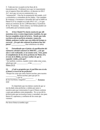 7. Cada uno tuvo su parte en las fases de la
resconstrucción. El primero tuvo que ver mayormente
con el aspecto físico del edificio y el decreto en 456.5
A.C. tuvo que ver con su construcción y su
“restauración”. Esta fue la restauración del estado, civil
y eclesiástico y costumbres de los Judíos. Este mandato
de restaurar y reconstruir a Jerusalén del cual se habló en
Daniel 9:25 se cumplió en el año 456.5 A.C., y lo que
marca el comienzo de los 2,300 días/años y la profecía
de las 70 semanas. Estos reinos y sus fechas pueden ser
verificables por la historia secular.

11.     Al leer Daniel 9 te darás cuenta de que allí
menciona otros eventos importantes también, los que
fueron cumplidos al pie de la letra. Siendo que toda
escritura está en perfecta armonía y nunca ha
fallado, podemos confiar que esta tabla del tiempo es
correcta. ¿En qué año comenzó la primera fase del
juicio? _______________ (haz referencia a la tabla)

12.      Entendiendo que el juicio o la purificación del
santuario celestial comenzó en 1844 D.C., y de que
aún se está realizando, es un asunto serio. Esto, junto
el cumplimiento de las otras profecías de Mateo 24 y
el resto de la Biblia, nos hace confiar de que la
segunda venida ¿está que?
“Así también vosotros, cuando viereis todas estas cosas,
sabed que está ____________, á las __________”.
Mateo 24:33

13.     ¿Cuál es propósito por el cual Dios nos revela
el futuro a través de las profecías?
“Porque las cosas que antes fueron escritas, para nuestra
____________ fueron escritas; para que por la
___________, y por la ____________
de las Escrituras, tengamos ___________”. Romanos
15:4

        Es importante que nos demos cuenta de que se
nos ha dado estas profecías y señales por amor a
nosotros para que conozcamos lo que el futuro contiene
y para que podamos estar preparados. No se nos dió la
profecía para que tuviesemos temor o ansiedad, sino para
darnos fe, esperanza y confianza de las cosas que
veremos.
__________________________________
Por favor firma tu nombre aquí
 