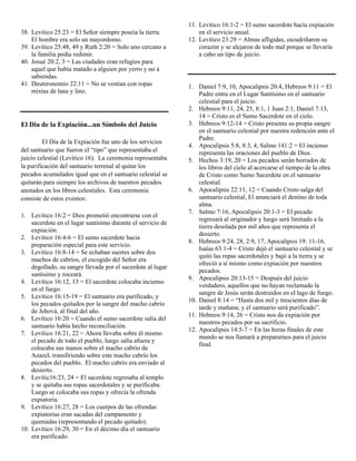 11. Levítico 16:1-2 = El sumo sacerdote hacía expiación
38. Levítico 25:23 = El Señor siempre poseía la tierra.          en el servicio anual.
    El hombre era solo un mayordomo.                         12. Levítico 23:29 = Almas afligidas, escudriñaron su
39. Levítico 25:48, 49 y Ruth 2:20 = Solo uno cercano a          corazón y se alejaron de todo mal porque se llevaría
    la familia podía redimir.                                    a cabo un tipo de juicio.
40. Josué 20:2, 3 = Las ciudades eran refugios para
    aquel que había matado a alguien por yerro y no á
    sabiendas.
41. Deuteronomio 22:11 = No se vestían con ropas             1. Daniel 7:9, 10, Apocalipsis 20:4, Hebreos 9:11 = El
    mixtas de lana y lino.                                       Padre entra en el Lugar Santísimo en el santuario
                                                                 celestial para el juicio.
                                                             2. Hebreos 9:11, 24, 25, 8:1, 1 Juan 2:1, Daniel 7:13,
                                                                 14 = Cristo es el Sumo Sacerdote en el cielo.
El Dia de la Expiación...un Símbolo del Juicio               3. Hebreos 9:12-14 = Cristo presenta su propia sangre
                                                                 en el santuario celestial por nuestra redención ante el
                                                                 Padre.
         El Día de la Expiación fue uno de los servicios
                                                             4. Apocalipsis 5:8, 8:3, 4, Salmo 141:2 = El incienso
del santuario que fueron el “tipo” que representaba el           representa las oraciones del pueblo de Dios.
juicio celestial (Levítico 16). La ceremonia representaba    5. Hechos 3:19, 20 = Los pecados serán borrados de
la purificación del santuario terrenal al quitar los             los libros del cielo al acercarse el tiempo de la obra
pecados acumulados igual que en el santuario celestial se        de Cristo como Sumo Sacerdote en el santuario
quitarán para siempre los archivos de nuestros pecados           celestial.
anotados en los libros celestiales. Esta ceremonia           6. Apocalipsis 22:11, 12 = Cuando Cristo salga del
consiste de estos eventos:                                       santuario celestial, El anunciará el destino de toda
                                                                 alma.
                                                             7. Salmo 7:16, Apocalipsis 20:1-3 = El pecado
1. Levítico 16:2 = Dios prometió encontrarse con el
                                                                 regresará al originador y luego será limitado a la
    sacerdote en el lugar santísimo durante el servicio de
                                                                 tierra desolada por mil años que representa el
    expiación.
                                                                 desierto.
2. Levítico 16:4-6 = El sumo sacerdote hacia
                                                             8. Hebreos 9:24, 28, 2:9, 17, Apocalipsis 19: 11-16,
    preparación especial para este servicio.
                                                                 Isaías 63:1-4 = Cristo dejó el santuario celestial y se
3. Levítico 16:8-14 = Se echaban suertes sobre dos
                                                                 quitó las ropas sacerdotales y bajó a la tierra y se
    machos de cabríos, el escogido del Señor era
                                                                 ofreció a sí mismo como expiación por nuestros
    degollado, su sangre llevada por el sacerdote al lugar
                                                                 pecados.
    santísimo y roceará.
                                                             9. Apocalipsis 20:13-15 = Después del juicio
4. Levítico 16:12, 13 = El sacerdote colocaba incienso
                                                                 verdadero, aquellos que no hayan reclamado la
    en el fuego.
                                                                 sangre de Jesús serán destruidos en el lago de fuego.
5. Levítico 16:15-19 = El santuario era purificado, y
                                                             10. Daniel 8:14 = “Hasta dos mil y trescientos días de
    los pecados quitados por la sangre del macho cabrío
                                                                 tarde y mañana; y el santuario será purificado”.
    de Jehová, al final del año.
                                                             11. Hebreos 9:14, 26 = Cristo nos da expiación por
6. Levítico 16:20 = Cuando el sumo sacerdote salía del
                                                                 nuestros pecados por su sacrificio.
    santuario había hecho reconciliación.
                                                             12. Apocalipsis 14:5-7 = En las horas finales de este
7. Levítico 16:21, 22 = Ahora llevaba sobre él mismo
                                                                 mundo se nos llamará a prepararnos para el juicio
    el pecado de todo el pueblo, luego salía afuera y
                                                                 final.
    colocaba sus manos sobre el macho cabrío de
    Azazel, transfiriendo sobre este macho cabrío los
    pecados del pueblo. El macho cabrío era enviado al
    desierto.
8. Levític16:23, 24 = El sacerdote regresaba al templo
    y se quitaba sus ropas sacerdotales y se purificaba.
    Luego se colocaba sus ropas y ofrecía la ofrenda
    expiatoria.
9. Levítico 16:27, 28 = Los cuerpos de las ofrendas
    expiatorias eran sacadas del campamento y
    quemadas (representando el pecado quitado).
10. Levítico 16:29, 30 = En el décimo día el santuario
    era purificado.
 
