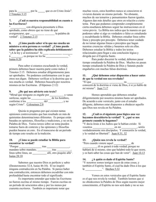 para la _________ por la _____ que es en Cristo Jesús”.      muchas veces, estos hombres nunca se conocieron ni
2 Timoteo 3:15                                               vivieron durante un mismo período. No obstante,
                                                             muchos de sus temarios y pensamientos fueron iguales.
7.      ¿Cuál es nuestra responsabilidad en cuanto a         Algunos dan más detalles que otros en relación a cierto
las Escrituras?                                              tema. Para que podamos comprender completamente
“___________ con diligencia presentarte á Dios               cierta enseñanza debemos seguir las instrucciones en el
aprobado, como obrero que no tiene de qué                    verso previo. La Biblia nos indica que la manera en que
avergonzarse, que __________ _______ la palabra de           podemos saber si algo es verdadero o falso es estudiando
verdad”. 2 Timoteo 2:15                                      y escudriñando la Biblia. Debemos estudiar línea sobre
                                                             línea y precepto por precepto. Debemos tener cuidado
8.       ¿Cómo puedo saber si lo que me enseña un            de no tomar algunas líneas o preceptos que hagan
ministro u otra persona es verdad? ¿Cómo puedo               nuestras creencias válidas y basarnos solo en ellas.
saber que la palabra ha sido explicada debidamente?          Debemos estudiar la Biblia y todos los textos
“¡A la ley y al testimonio! Si ____ _________ _______        relacionados para llegar a una conclusión lógica y
á ________, es porque no les ha ________________”.           dirigida por el Espíritu Santo.
Isaías 8:20                                                           Para poder discernir la verdad, debemos pasar
                                                             tiempo estudiando la Palabra de Dios. Muchos no pasan
        Para saber si estamos escuchando la verdad,          tiempo estudiando la Palabra de Dios y Satanás puede
primero debemos hacer nuestra parte como indica 2            engañarlos con muchas falsas doctrinas.
Timoteo 2:15. Debemos estudiar diligentemente para
ser aprobados. No podemos conformarnos con lo que            11.     ¿Qué debemos estar dispuestos a hacer antes
otros nos digan. Debemos verificar si la doctrina que se     de que la verdad nos sea revelada?
nos enseña es verdad. Debemos buscarla por nosotros          “El que ____________ __________ su ___________,
mismos en las Escrituras. (Filipenses 2:12)                  conocerá de la doctrina si viene de Dios, ó si yo hablo de
                                                             mí mismo”. Juan 7:17
9.       ¿De qué nos advierte este texto?
“Mirad que niniguno os engañe por __________ y vanas                 Hemos aprendido que debemos estudiar
sutilezas, según las ______________ de los hombres,          diligentemente por nosotros mismos hasta ser aprobados.
conforme á los ____________ del __________, y no             De acuerdo a este versículo, junto con el estudio
según Cristo”. Colosenses 2:8                                diligente, debemos estar dispuestos a obedecer aquello
                                                             que Dios nos revela en Su Palabra.
        Quizás te preguntes por qué existen tantas
opiniones controversiales que han resultado en más de        12.      ¿Cuál es el siguiente paso lógico una vez
quinientas denominaciones diferentes. Es porque están        hayamos descubierto la verdad? Y, ¿qué se nos
basadas en opiniones, filosofías y tradiciones, y no en la   promete cuando lo hagamos?
Palabra de Dios. Varios textos sobre un tema pueden          “Y decía Jesús á los Judíos que le habían creído: Si
tomarse fuera de contexto y las opiniones y filosofías       vosotros _______________ en mi ___________, seréis
pueden basarse en esto. En el transcurso de un período       verdaderamente mis discípulos; Y conoceréis la verdad,
de tiempo esto resulta en la tradición.                      y la verdad os libertará”. Juan 8:31, 32

10.     ¿Cómo se puede estudiar la Biblia para               13.     ¿Quién nos revela la verdad?
encontrar la verdad?                                         “Pero cuando viniere aquel ____________ de
“Porque ________________ tras ________________,              __________, él os guiará á toda verdad; porque no
mandato sobre mandato, __________ tras __________,           hablará de sí mismo, sino que halabrá todo lo que oyere,
línea sobre línea, un __________ allí, otro poquito allá”.   y os hará saber las cosas que han de venir”. Juan 16:13
Isaías 28:10
                                                             14.     ¿A quién es dado el Espíritu Santo?
        Sabemos que nuestro Dios es perfecto y sabio         “Y nosotros somos testigos suyos de estas cosas, y
(Deuteronomio 32:4, Isaías 46:10). El no inspiró             también el Espíritu Santo, el cual ha dado Dios á los que
ninguna contradicción en Su Palabra. Si parece haber         le ____________”. Hechos 5:32
una contradicción, entonces debemos escudriñar con más
profundidad hasta encontrar todo el significado.                     Vemos en estos versículos que el Espíritu Santo
        Es importante entender que todas las Escrituras      es el que nos revela la verdad. También leemos que si
no fueron escritas al mismo tiempo. Fueron escritas en       no obedecemos la Palabra de Dios según nuestro mejor
un período de seiscientos años y por los menos por           conocimiento, el Espíritu no nos será dado y no se nos
cuarenta escritores. También es importante notar que
 