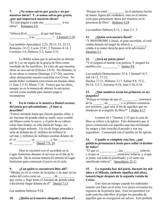 7.     ¿No somos salvos por gracia y no por             “Porque no entró __________ en el santuario hecho
nuestras obras? Y, si somos salvos por gracia,          de mano, figura del verdadero, sino en el mismo
¿por qué importará nuestras obras?                      cielo para presentarse ahora por nosotros en la
“El cual pagará á cada uno ___________ á sus            presencia de Dios”. Hebreos 9:24
obras”. Romanos 2:6
                                                        Lea también Hebreos 9:12, 1 Juan 2:1, 2.
“Jehová dé el ________ al que mal hace,
____________ á su ___________”. 2 Samuel 3:39           11.     ¿Quién será nuestro fiscal?
                                                        “Y MOSTROME á Josué, el gran sacerdote, el cual
Lea también Apocalipsis 2:23, 20:12, 13, 22:12,         estaba delante del ángel de Jehová; y _________
Romanos 14:12, Lucas 23:41, 2 Timoteo 4:14, 1           estaba á su mano derecha para serle adversario”.
Corintios 3:8, Hebreos 2:2, Isaías 3:11.                Zacarías 3:1

        La Biblia aclara que la salvación se obtiene    12.     ¿Será un juicio justo?
por fe y es un regalo de la gracia de Dios como         “Y él juzgará el mundo con justicia; Y juzgará los
resultado de Su sacrificio. Es claro de que nuestras    pueblos con __________”. Salmo 9:8
obras no nos salvan (Efesios 2:8-9). No obstante, la
fe sin obras es muerta (Santiago 2:17-26), nuestras     Lea también Deuteronomio 32:4, 1 Samuel 16:7,
obras demuestran nuestra conexión con Cristo. No        Job 34:12, 37:23,
puede haber verdadera conversión sin buenas obras       Hechos 17:31, Hebreos 2:17, Salmo 9:8, 72:2,
(1 Juan 2:3-5), Mateo 7:16. Vemos que las obras,        89:14, 111:7, Jeremías 9:24, Juan 5:30, 8:16.
aunque no es la manera de obtener la salvación,
servirá como medida para nuestro pago o                 13.     ¿Qué nombres serán los primeros en ser
recompensa.                                             juzgados?
                                                        “Porque es tiempo de que el __________ comience
8.       En la visión se le mostró a Daniel escenas     de la _______ de _______: y si primero comienza
del juicio pre-advenimiento. ¿Cómo se                   por nosotros, ¿qué será el fin de aquellos que no
describió?                                              obedecen al evangelio de Dios?” 1 Pedro 4:17
“Estuve mirando hasta que fueron puestas sillas: y
un Anciano de grande edad se sentó, cuyo vestido                Leemos en 1 Timoteo 3:15 que la casa de
era blanco como la nieve, y el pelo de su cabeza        Dios se refiere a la iglesia. Esto demuestra que el
como lana limpia; su silla llama de fuego, sus          juicio comenzará con aquellos que han reclamado
ruedas fuego ardiente. Un río de fuego procedía y       Su sangre y han vencido el pecado y son sus
salía de delante de él: millares de millares le         seguidores. Comenzará con el pueblo en Su iglesia.
servían, y millones de millones asistían delante de
él: el _________ se _________, y los __________         14.     Cuando se complete esta fase, ¿qué
se ____________.”. Daniel 7:9, 10                       palabras pronunciará Jesús para sellar el destino
                                                        de todos?
       Dios se encontró con el sacerdote en el          “El que es ___________, sea __________ todavía:
Lugar Santísimo durante el servicio en el día de la     y el que es __________, ensúciese todavía: y el que
expiación. De la misma manera El entrará al Lugar       es justo, sea todavía justificado: y el santo sea
Santísimo para comenzar el juicio en el cielo.          santificado todavía”. Apocalipsis 22:11

9.      ¿Con quién se encontrará Dios allí?             15.     La segunda fase del juicio, durante los mil
“Miraba yo en la visión de la noche, y he aquí en las   años o el Milenio, (milenio significa mil años),
nubes del cielo como un ________ de __________          tomará lugar después de la segunda venida de
que venía, y llegó hasta el Anciano de grande edad,     Cristo.
é hiciéronle llegar delante de él”. Daniel 7:13                 Este será un tiempo cuando los redimidos
                                                        estarán con Dios en el cielo. Los justos revisarán los
Lea también Hebreos 9:24.                               registros de la primera fase. Esto les permitirá ver
                                                        cuán justo ha sido Dios al juzgar los pecados de
10.    ¿Quién será nuestro abogado y defensor?          aquellos que no escogieron ser salvos. Esto probará
 