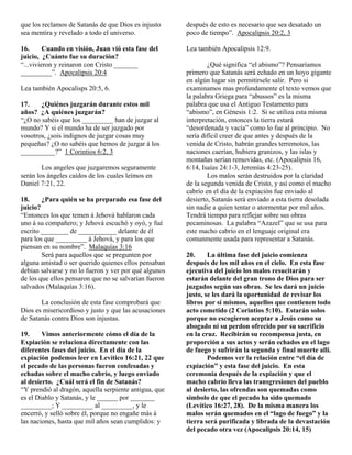que los reclamos de Satanás de que Dios es injusto     después de esto es necesario que sea desatado un
sea mentira y revelado a todo el universo.             poco de tiempo”. Apocalipsis 20:2, 3

16.      Cuando en visión, Juan vió esta fase del      Lea también Apocalipsis 12:9.
juicio, ¿Cuánto fue su duración?
“...vivieron y reinaron con Cristo _______                     ¿Qué significa “el abismo”? Pensaríamos
_________”. Apocalipsis 20:4                           primero que Satanás será echado en un hoyo gigante
                                                       en algún lugar sin permitírsele salir. Pero si
Lea también Apocalisps 20:5, 6.                        examinamos mas profundamente el texto vemos que
                                                       la palabra Griega para “abussos” es la misma
17.    ¿Quiénes juzgarán durante estos mil             palabra que usa el Antiguo Testamento para
años? ¿A quiénes juzgarán?                             “abismo”, en Génesis 1:2. Si se utiliza esta misma
“¿O no sabéis que los _________ han de juzgar al       interpretación, entonces la tierra estará
mundo? Y si el mundo ha de ser juzgado por             “desordenada y vacía” como lo fue al principio. No
vosotros, ¿sois indignos de juzgar cosas muy           sería difícil creer de que antes y después de la
pequeñas? ¿O no sabéis que hemos de juzgar á los       venida de Cristo, habrán grandes terremotos, las
__________?” 1 Corintios 6:2, 3                        naciones caerían, hubiera granizos, y las islas y
                                                       montañas serían removidas, etc. (Apocalipsis 16,
        Los angeles que juzgaremos seguramente         6:14, Isaías 24:1-3, Jeremías 4:23-25).
serán los ángeles caídos de los cuales leímos en               Los malos serán destruidos por la claridad
Daniel 7:21, 22.                                       de la segunda venida de Cristo, y así como el macho
                                                       cabrío en el día de la expiación fue enviado al
18.     ¿Para quién se ha preparado esa fase del       desierto, Satanás será enviado a esta tierra desolada
juicio?                                                sin nadie a quien tentar o atormentar por mil años.
“Entonces los que temen á Jehová hablaron cada         Tendrá tiempo para reflejar sobre sus obras
uno á su compañero; y Jehová escuchó y oyó, y fué      pecaminosas. La palabra “Azazel” que se usa para
escrito ________ de ___________ delante de él          este macho cabrío en el lenguaje original era
para los que _________ á Jehová, y para los que        comunmente usada para representar a Satanás.
piensan en su nombre”. Malaquías 3:16
        Será para aquellos que se pregunten por        20.     La última fase del juicio comienza
alguna amistad o ser querido quienes ellos pensaban    después de los mil años en el cielo. En esta fase
debían salvarse y no lo fueron y ver por qué algunos   ejecutiva del juicio los malos resucitarán y
de los que ellos pensaron que no se salvarían fueron   estarán delante del gran trono de Dios para ser
salvados (Malaquías 3:16).                             juzgados según sus obras. Se les dará un juicio
                                                       justo, se les dará la oportunidad de revisar los
       La conclusión de esta fase comprobará que       libros por sí mismos, aquellos que contienen todo
Dios es misericordioso y justo y que las acusaciones   acto cometido (2 Corintios 5:10). Estarán solos
de Satanás contra Dios son injustas.                   porque no escogieron aceptar a Jesús como su
                                                       abogado ni su perdon ofrecido por su sacrificio
19.     Vimos anteriormente cómo el día de la          en la cruz. Recibirán su recompensa justa, en
Expiación se relaciona directamente con las            proporción a sus actos y serán echados en el lago
diferentes fases del juicio. En el día de la           de fuego y sufrirán la segunda y final muerte allí.
expiación podemos leer en Levítico 16:21, 22 que               Podemos ver la relación entre “el día de
el pecado de las personas fueron confesadas y          expiación” y esta fase del juicio. En esta
echadas sobre el macho cabrío, y luego enviado         ceremonia después de la expiación y que el
al desierto. ¿Cuál será el fin de Satanás?             macho cabrío lleva las transgresiones del pueblo
“Y prendió al dragón, aquella serpiente antigua, que   al desierto, las ofrendas son quemadas como
es el Diablo y Satanás, y le ______ por _______        símbolo de que el pecado ha sido quemado
_________; Y _________ al _________, y le              (Levítico 16:27, 28). De la misma manera los
encerró, y selló sobre él, porque no engañe más á      malos serán quemados en el “lago de fuego” y la
las naciones, hasta que mil años sean cumplidos: y     tierra será purificada y librada de la devastación
                                                       del pecado otra vez (Apocalipsis 20:14, 15)
 