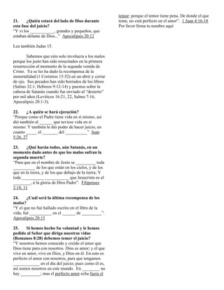 temor: porque el temor tiene pena. De donde el que
21.     ¿Quién estará del lado de Dios durante          teme, no está perfecto en el amor”. 1 Juan 4:16-18
esta fase del juicio?                                   Por favor firma tu nombre aquí
“Y vi los ___________, grandes y pequeños, que
estaban delante de Dios...” Apocalipsis 20:12

Lea también Judas 15.

        Sabemos que esto solo involucra a los malos
porque los justo han sido resucitados en la primera
resurrección al momento de la segunda venida de
Cristo. Ya se les ha dado la recompensa de la
inmortalidad (1 Corintios 15:52) en un abrir y cerrar
de ojo. Sus pecados han sido borrados de los libros
(Salmo 32:1, Hebreos 9:12-14) y puestos sobre la
cabeza de Satanás cuando fue enviado al “desierto”
por mil años (Levíticos 16:21, 22, Salmo 7:16,
Apocalipsis 20:1-3).

22.    ¿A quién se hará ejecución?
“Porque como el Padre tiene vida en sí mismo, así
dió también al ______ que tuviese vida en sí
mismo: Y también le dió poder de hacer juicio, en
cuanto _____ el _______ del __________” Juan
5:26, 27

23.    ¿Qué harán todos, aún Satanás, en un
momento dado antes de que los malos sufran la
segunda muerte?
“Para que en el nombre de Jesús se _________ toda
__________ de los que están en los cielos, y de los
que en la tierra, y de los que debajo de la tierra; Y
toda __________ ___________ que Jesucristo es el
________, á la gloria de Dios Padre”. Filipenses
2:10, 11

24.     ¿Cuál será la última recompensa de los
malos?
“Y el que no fué hallado escrito en el libro de la
vida, fué __________ en el ______ de _________”.
Apocalipsis 20:15

25.     Si hemos hecho Su voluntad y le hemos
pedido al Señor que diriga nuestras vidas
(Romanos 8:28) debemos temer el juicio?
“Y nosotros hemos conocido y creído el amor que
Dios tiene para con nosotros. Dios es amor; y el que
vive en amor, vive en Dios, y Dios en él. En esto es
perfecto el amor con nosotros, para que tengamos
____________ en el día del juicio; pues como él es,
así somos nosotros en este mundo. En ________ no
hay _________; mas el perfecto amor echa fuera el
 