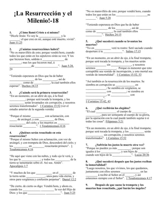 “No os maravilléis de esto; porque vendrá hora, cuando
   ¡La Resurrección y el                                    todos los que están en los _____________ ________su
                                                            _______”. Juan 5:28
       Milenio!-18                                          “Teniendo esperanza en Dios que ha de haber
                                                            _______________ de los __________, así de ________
1.      ¿Cómo llamó Cristo a sí mismo?                      como de ___________, la cual también ellos
“Dícele Jesús: Yo soy la _______________ y la               ___________”. Hechos 24:15
_______: el que cree en mí, aunque esté muerto, vivirá”.
Juan 11:25                                                  5.      ¿Qué sucederá cuando se levanten los
                                                            muertos?
2.      ¿Cuántas resurrecciónes habrá?                      “Yo en ___________ veré tu rostro: Seré saciado cuando
“No os maravilléis de esto; porque vendrá hora, cuando      despertare á tu _____________”. Salmo 17:15
todos los que están en los sepulcros oirán su voz; Y los
que hicieron bien, saldrán á _______________ de             “En un momento, en un abrir de ojo, á la final trompeta;
________; mas los que hicieron mal, á                       porque será tocada la trompeta, y los muertos serán
_______________de ________________”. Juan 5:28,             ______________ sin ______________, y nosotros
29                                                          seremos ______________. Porque es menester que esto
                                                            corruptible sea vestido de incorrupción, y esto mortal sea
“Teniendo esperanza en Dios que ha de haber                 vestido de inmortalidad”. 1 Corintios 15:52, 53
_________________ de los __________, así de
_________ como de ___________, la cual también ellos        “Así también es la resurrección de los muertos. Se
esperan”. Hechos 24:15                                      siembra en corrupción se _____________ en
                                                            ______________; Se siembra en vergüenza, se
3.      ¿Cuándo será la primera resurrección?               ______________ con __________; se siembra en
“En un momento, en un abrir de ojo, á la final              ______________, se _____________ con
___________; porque será tocada la trompeta, y los          ____________”.
__________ serán levantados sin corrupción, y nosotros      1 Corintios 15:42, 43
seremos transformados”. 1 Corintios 15:52 (ver el
estudio anterior de la segunda venida)                      6.      ¿Qué recibirán los elegidos?
                                                            “El cual ______________ el cuerpo de __________
“Porque el mismo _________ con aclamación, con              __________, para ser semejante al cuerpo de su gloria,
_____ de arcángel, y con __________ de Dios,                por la operación con la cual puede también sujetar á sí
___________ del cielo; y los muertos en ________            todas las cosas”. Filipenses 3:21
resucitarán _________”. 1 Tesalonicenses 4:16
                                                            “En un momento, en un abrir de ojo, á la final trompeta;
4.      ¿Quiénes serán resucitado en esta                   porque será tocada la trompeta, y los __________ serán
resurrección?                                               ____________ sin corrupción, y nosotros seremos
“Porque el mismo Señor con aclamación, con voz de           transformados”. 1 Corintios 15:52
arcángel, y con trompeta de Dios, descenderá del cielo; y
los __________ en ________ resucitarán primero”. 1          7.      ¿Sufrirán los justos la muerte otra vez?
Tesalonicenses 4:16                                         “Porque no pueden ya más _________: porque son
                                                            iguales á los _____________, y son hijos de _______,
“He aquí que viene con las nubes, y todo ojo le verá, y     cuando son hijos de la _____________”. Lucas 20:36
los que le _____________; y todos los __________ de la
tierra se lamentarán sobre él. Así sea. Amén”.              8.     ¿Qué sucederá después que los justos reciban
Apocalipsis 1:7                                             la inmortalidad?
                                                            “Luego nosotros, los que vivimos, los que quedamos,
“Y muchos de los que ___________ en el _________ de         juntamente con ellos seremos _____________ en las
la tierra serán _____________, unos para vida eterna, y     ________ á recibir al Señor en el ______, y así
otros para vergüenza y confusión perpetua”. Daniel 12:2     estaremos siempre con el Señor”. 1 Tesalonicenses 4:17

“De cierto, de cierto os digo: Vendrá hora, y ahora es,     9.    Después de que suene la trompeta y los
cuando los ____________ _________ la voz del Hijo de        muertos han resucitado, ¿qué harán los ángeles?
Dios: y los que ____________ __________”. Juan 5:25
 