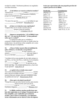 revelará la verdad. Fácilmente podremos ser engañados       textos que representan sólo una pequeña porción del
con falsas doctrinas.                                       registro perfecto de la Biblia.

15.      ¿Cuál debiera ser nuestra actitud al estudiar?     Predicción            Cumplimiento
“Entonces me _____________, é iréis y _____________         Miqueas 5:2           Mateo 2:1
á mí, y yo os ________: Y me buscaréis y hallaréis,         Isaías 7:14           Mateo 1:18
porque me buscaréis de todo ____________                    Oseas 1:11            Mateo 2:14, 15
_____________”. Jeremías 29:12, 13                          Jeremias 31:15         Mateo 2:16-18
                                                            Isaías 53:3            Juan 1:11
“Yo amo á los que me __________; y me hallan los que        Zacarías 11:12         Mateo 26:15
_______________ me buscan”. Proverbios 8:17                 Génesis 3:15           Gálatas 4:4
                                                            Malaquías 3:1          Lucas 7:24, 27
16.    ¿Cómo se revelan las cosas espirituales?             Salmo 2:7              Mateo 3:17
“Empero Dios nos lo reveló á nosotros por el                Zacarías 9:9           Marcos 11:7, 9, 11
___________...porque se han de examinar                     Salmo 34:20            Juan 19:32, 33, 36
___________________”. 1 Corintios 2:10, 14

17.      Algunos se preguntarán, “¿Es la Biblia lo que
dice ser? ¿Es una novela ficción? ¿Cómo podemos
saber que es verdad?”
         La manera de saber que es verdadera y
comenzar a fundar nuestra fe en ella, es viendo cómo las
predicciones y las profecías se han cumplido, tal y como
la Biblia dijo que se cumplirían.

18.      ¿Tiene el Señor nuestro Dios la habilidad de
saber el futuro y revelárselo a sus profetas?
“Las cosas ______________ he aquí vinieron, y yo
anuncio ___________ __________: antes que salgan á
luz, yo os las haré _____________”. Isaías 42:9

“Acordaos de las cosas pasadas de este siglo; porque yo
soy Dios, y no hay más Dios, y nada hay á mí semejante;
que ___________ lo ____ _________ desde el
___________, y desde __________ lo que aun no era
hecho; que digo: Mi consejos permanecerá, y haré todo
lo que quisiere”. Isaías 46:9, 10

19.     ¿A quién le ha revelado estas cosas?
“Las cosas secretar pertenecen á ____________ nuestro
Dios: mas las reveladas son para ____________ y para
nuestros hijos por siempre, para que cumplamos todas
las palabras de esta ley”. Deuteronomio 29:29

20.     ¿Para qué se ha dado la profecía?
“Porque las cosas que antes fueron escritas, para nuestra
_____________ fueron escritas; para que por la
____________, y por la ________________ de las
Escrituras, tengamos _____________”. Romanos 15:4

21.     La Biblia contiene muchas predicciones que
han sido registradas en el Antiguo Testamento que se
han cumplido y son verificables por la historia
secular y por el Nuevo Testamento. Los siguientes
textos relacionados con la vida de Cristo son algunos
 