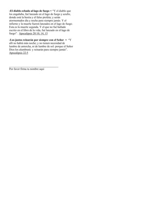 -El diablo echado al lago de fuego = “Y el diablo que
los engañaba, fué lanzado en el lago de fuego y azufre,
donde está la bestia y el falso profeta; y serán
atormentados día y noche para siempre jamás. Y el
infierno y la muerte fueron lanzados en el lago de fuego.
Esta es la muerte segunda. Y el que no fué hallado
escrito en el libro de la vida, fué lanzado en el lago de
fuego”. Apocalipsis 20:10, 14, 15

-Los justos reinarán por siempre con el Señor = “Y
allí no habrá más noche; y no tienen necesidad de
lumbre de antorcha, ni de lumbre de sol: porque el Señor
Dios los alumbrará: y reinarán para siempre jamás”.
Apocalipsis 22:5



___________________________________
Por favor firma tu nombre aquí
 