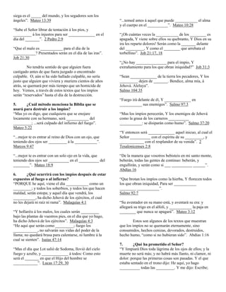 siega es el _____ del mundo, y los segadores son los
ángeles”. Mateo 13:39                                       “...temed antes á aquel que puede ___________ el alma
                                                            y el cuerpo en el __________”. Mateo 10:28
“Sabe el Señor librar de tentación á los píos, y
_________ á los injustos para ser _____________ en el       “¡Oh cuántas veces la ___________ de los ________ es
día del _______”. 2 Pedro 2:9                               apagada, Y viene sobre ellos su quebranto, Y Dios en su
                                                            ira les reparte dolores! Serán como la _______ delante
“Que el malo es ___________ para el día de la               del _________, Y como el ________ que arrebata el
___________? Presentados serán en el día de las iras”.      torbellino”. Job 21:17, 18
Job 21:30
                                                            “¿No hay _______________ para el impío, Y
         No tendría sentido de que alguien fuera            extrañamiento para los que obran iniquidad?” Job 31:3
castigado antes de que fuera juzgado o encontrado
culpable. O, aún si ha sido hallado culpable, no sería      “Sean _____________ de la tierra los pecadores, Y los
justo que alguien que viviera y muriera cientos de años     _________ dejen de _______. Bendice, alma mía, á
atrás, se quemará por más tiempo que un homicida de         Jehová. Aleluya”.
hoy. Vemos, a través de estos textos que los impíos         Salmo 104:35
serán “reservados” hasta el día de la destrucción.
                                                            “Fuego irá delante de él, Y _____________ en
5.     ¿Cuál método menciona la Biblia que se               ___________ sus enemigos”. Salmo 97:3
usará para destruir a los impíos?
“Mas yo os digo, que cualquiera que se enojare              “Mas los impíos perecerán, Y los enemigos de Jehová
locamente con su hermano, será ___________ del              como la grasa de los carneros __________
_________; ...será culpado del infierno del fuego”.         ___________: se disiparán como humo”. Salmo 37:20
Mateo 5:22
                                                            “Y entonces será _____________ aquel inicuo, al cual el
“...mejor te es entrar al reino de Dios con un ojo, que     Señor __________ con el espíritu de su _________, y
teniendo dos ojos ser _________ á la ___________”.          ____________ con el resplandor de su venida”. 2
Marcos 9:47                                                 Tesalonicenses 2:8

“...mejor te es entrar con un solo ojo en la vida, que      “De la manera que vosotros bebisteis en mi santo monte,
teniendo dos ojos ser __________ en el __________ del       beberán, todas las gentes de continuo: beberán, y
________”. Mateo 18:9                                       engullirán, y serán como si ___ __________ ______”.
                                                            Abdías 16
6.      ¿Qué ocurrirá con los impíos después de estar
expuestos al fuego o al infierno?                           “Que brotan los impíos como la hierba, Y florecen todos
“PORQUE he aquí, viene el día ___________ como un           los que obran iniquidad, Para ser ___________
_________; y todos los soberbios, y todos los que hacen     ________ ___________”.
maldad, serán estopa; y aquel día que vendrá, los           Salmo 92:7
___________, ha dicho Jehová de los ejércitos, el cual
no les dejará ni raíz ni rama”. Malaquías 4:1               “Su aventador en su mano está, y aventará su era: y
                                                            allegará su trigo en el alfolí, y ___________ la paja en
“Y hollaréis á los malos, los cuales serán _________        ________ que nunca se apagará”. Mateo 3:12
bajo las plantas de vuestros pies, en el día que yo hago,
ha dicho Jehová de los ejércitos”. Malaquías 4:3                     Estos son algunos de los textos que muestran
“He aquí que serán como _________; fuego los                que los impíos no se quemarán eternamente, sino
____________, no salvarán sus vidas del poder de la         consumidos, hechos cenizas, devorados, destruidos,
llama; no quedará brasa para calentarse, ni lumbre á la     hecho humo, “como si no hubieran sido”. Abdías 1:16
cual se sienten”. Isaías 47:14
                                                            7.      ¿Qué ha prometido el Señor?
“Mas el día que Lot salió de Sodoma, llovió del cielo       “Y limpiará Dios toda lágrima de los ojos de ellos; y la
fuego y azufre, y _____________ á todos: Como esto          muerte no será más; y no habrá más llanto, ni clamor, ni
será el _______ en que el Hijo del hombre se                dolor: porque las primeras cosas son pasadas. Y el que
____________”. Lucas 17:29, 30                              estaba sentado en el trono dijo: He aquí, yo hago
                                                            __________ todas las _________. Y me dijo: Escribe;
 