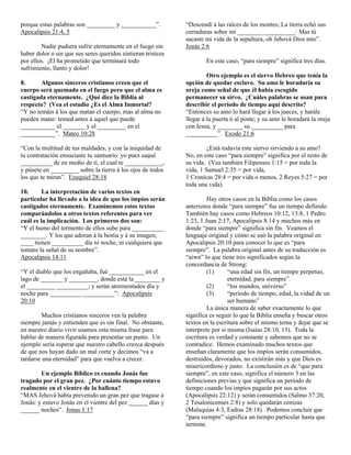 porque estas palabras son _________ y ___________”.           “Descendí á las raíces de los montes; La tierra echó sus
Apocalipsis 21:4, 5                                           cerraduras sobre mí ________ __________: Mas tú
                                                              sacaste mi vida de la sepultura, oh Jehová Dios mío”.
        Nadie pudiera sufrir eternamente en el fuego sin      Jonás 2:6
haber dolor o sin que sus seres queridos sintieran tristeza
por ellos. ¡El ha prometido que terminará todo                        En este caso, “para siempre” significa tres días.
sufrimiento, llanto y dolor!
                                                                       Otro ejemplo es el siervo Hebreo que tenía la
8.      Algunos sinceros cristianos creen que el              opción de quedar esclavo. Su amo le horadaría su
cuerpo será quemado en el fuego pero que el alma es           oreja como señal de que él había escogido
castigada eternamente. ¿Qué dice la Biblia al                 permanecer su sirvo. ¿Cuáles palabras se usan para
respecto? (Vea el estudio ¿Es el Alma Inmortal?               describir el período de tiempo aquí descrito?
“Y no temáis á los que matan el cuerpo, mas al alma no        “Entonces su amo lo hará llegar á los jueces, y harále
pueden matar: temed antes á aquel que puede                   llegar á la puerta ó al poste; y su amo le horadará la oreja
___________ el _______ y el _________ en el                   con lesna, y ________ su __________ para
___________”. Mateo 10:28                                     __________”. Exodo 21:6

“Con la multitud de tus maldades, y con la iniquidad de                ¿Está todavía este siervo sirviendo a su amo?
tu contratación ensuciaste tu santuario: yo pues saqué        No, en este caso “para siempre” significa por el resto de
__________ de en medio de ti, el cual te ____________,        su vida. (Vea también Filipenses 1:15 = por toda la
y púsete en _________ sobre la tierra á los ojos de todos     vida, 1 Samuel 2:35 = por vida,
los que te miran”. Ezequiel 28:18                             1 Cronicas 28:4 = por vida o menos, 2 Reyes 5:27 = por
                                                              toda una vida).
10.      La interpretación de varios textos en
particular ha llevado a la idea de que los impíos serán                Hay otros casos en la Biblia como los casos
castigados eternamente. Examinemos estos textos               anteriores donde “para siempre” fue un tiempo definido.
comparándolos a otros textos referentes para ver              También hay casos como Hebreos 10:12, 13:8, 1 Pedro
cuál es la implicación. Los primeros dos son:                 1:23, 1 Juan 2:17, Apocalipsis 8:14 y muchos más en
“Y el humo del tormento de ellos sube para __________         donde “para siempre” significa sin fin. Veamos el
________. Y los que adoran á la bestia y á su imagen,         lenguaje original y cómo se usó la palabra original en
____ tienen __________ día ni noche, ni cualquiera que        Apocalipsis 20:10 para conocer lo que es “para
tomare la señal de su nombre”.                                siempre”. La palabra original antes de su traducción es
Apocalipsis 14:11                                             “aiwn” lo que tiene tres significados según la
                                                              concordancia de Strong:
“Y el diablo que los engañaba, fué ___________ en el                   (1)      “una edad sin fin, un tiempo perpetuo,
lago de _______ y _________, donde está la ________ y                           eternidad, para siempre”.
el _________ __________; y serán atormentados día y                    (2)      “los mundos, universo”
noche para __________ __________”: Apocalipsis                         (3)      “período de tiempo, edad, la vidad de un
20:10                                                                           ser humano”
                                                                       La única manera de saber exactamente lo que
        Muchos cristianos sinceros ven la palabra             significa es seguir lo que la Biblia enseña y buscar otros
siempre jamás y entienden que es sin final. No obstante,      textos en la escritura sobre el mismo tema y dejar que se
en nuestro diario vivir usamos esta misma frase para          interprete por sí misma (Isaías 28:10, 13). Toda la
hablar de manera figurada para presentar un punto. Un         escritura es verdad y constante y sabemos que no se
ejemplo sería esperar que nuestro cabello crezca después      contradice. Hemos examinado muchos textos que
de que nos hayan dado un mal corte y decimos “va a            enseñan claramente que los impíos serán consumidos,
tardarse una eternidad” para que vuelva a crecer.             destruidos, devorados, no existirán más y que Dios es
                                                              misericordioso y justo. La conclusión es de “que para
        Un ejemplo Bíblico es cuando Jonás fue                siempre”, en este caso, significa el número 3 en las
tragado por el gran pez. ¿Por cuánto tiempo estuvo            definiciones previas y que significa un período de
realmente en el vientre de la ballena?                        tiempo cuando los impíos pagarán por sus actos
“MAS Jehová había prevenido un gran pez que tragase á         (Apocalipsis 22:12) y serán consumidos (Salmo 37:20,
Jonás: y estuvo Jonás en el vientre del pez ______ días y     2 Tesalonicenses 2:8) y solo quedarán cenizas
______ noches”. Jonas 1:17                                    (Malaquías 4:3, Esdras 28:18). Podemos concluir que
                                                              “para siempre” significa un tiempo particular hasta que
                                                              termine.
 