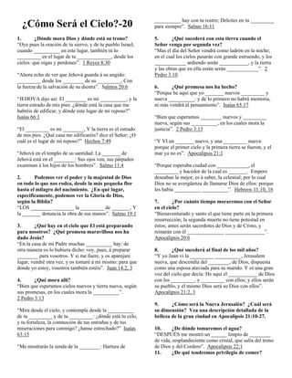 __________ hay con tu rostro; Deleites en tu _________
  ¿Cómo Será el Cielo?-20                                   para siempre”. Salmo 16:11

1.       ¿Dónde mora Dios y dónde está su trono?            5.      ¿Qué sucederá con esta tierra cuando el
“Oye pues la oración de tu siervo, y de tu pueblo Israel;   Señor venga por segunda vez?
cuando __________ en este lugar, también tú lo              “Mas el día del Señor vendrá como ladrón en la noche;
_________ en el lugar de tu _____________, desde los        en el cual los cielos pasarán con grande estruendo, y los
cielos: que oigas y perdones”. 1 Reyes 8:30                 ____________ ardiendo serán ___________, y la tierra
                                                            y las obras que en ella están serán ____________”. 2
“Ahora echo de ver que Jehová guarda á su ungido:           Pedro 3:10
_________ desde los ________ de su _________, Con
la fuerza de la salvación de su diestra”. Salmos 20:6       6.      ¿Qué promesa nos ha hecho?
                                                            “Porque he aquí que yo _______ nuevos _________ y
“JEHOVA dijo así: El ________ es mi __________, y la        nueva __________: y de lo primero no habrá memoria,
tierra estrado de mis pies: ¿dónde está la casa que me      ni más vendrá al pensamiento”. Isaías 65:17
habréis de edificar, y dónde este lugar de mi reposo?”
Isaías 66:1                                                 “Bien que esperamos ________ nuevos y _________
                                                            nueva, según sus __________, en los cuales mora la
“El _________ es mi ________, Y la tierra es el estrado     justicia”. 2 Pedro 3:13
de mis pies. ¿Qué casa me edificaréis? dice el Señor; ¿O
cuál es el lugar de mi reposo?” Hechos 7:49                 “Y VI un _______ nuevo, y una _________ nueva:
                                                            porque el primer cielo y la primera tierra se fueron, y el
“Jehová en el templo de su santidad: La _______ de          mar ya no es”. Apocalipsis 21:1
Jehová está en el ________: Sus ojos ven, sus párpados
examinan á los hijos de los hombres”. Salmo 11:4            “Porque esperaba ciudad con ____________, el
                                                            _________ y hacedor de la cual es _______. Empero
2.      Podemos ver el poder y la majestad de Dios          deseaban la mejor, es á saber, la celestial; por lo cual
en todo lo que nos rodea, desde la más pequeña flor         Dios no se avergüenza de llamarse Dios de ellos: porque
hasta el milagro del nacimiento. ¿En qué lugar,             les había __________ __________”. Hebreos 11:10, 16
especificamente, podemos ver la Gloria de Dios,
según la Biblia?                                            7.       ¿Por cuánto tiempo moraremos con el Señor
“LOS ________ ________ la _________ de _______, Y           en el cielo?
la _______ denuncia la obra de sus manos”. Salmo 19:1       “Bienaventurado y santo el que tiene parte en la primera
                                                            resurrección; la segunda muerte no tiene potestad en
3.      ¿Qué hay en el cielo que El está preparando         éstos; antes serán sacerdotes de Dios y de Cristo, y
para nosotros? ¿Qué promesa maravillosa nos ha              reinarán con él ______________ _______________”.
dado Jesús?                                                 Apocalipsis 20:6
“En la casa de mi Padre muchas __________ hay: de
otra manera os lo hubiera dicho: voy, pues, á preparar      8.      ¿Qué sucederá al final de los mil años?
________ para vosotros. Y si me fuere, y os aparejare       “Y yo Juan vi la _________ __________, Jerusalem
lugar, vendré otra vez, y os tomaré á mí mismo: para que    nueva, que descendía del ________, de Dios, dispuesta
donde yo estoy, vosotros también estéis”. Juan 14:2, 3      como una esposa ataviada para su marido. Y oí una gran
                                                            voz del cielo que decía: He aquí el ___________ de Dios
4.      ¿Qué mora allí?                                     con los _________, y _________ con ellos; y ellos serán
“Bien que esperamos cielos nuevos y tierra nueva, según     su pueblo, y el mismo Dios será su Dios con ellos”.
sus promesas, en los cuales mora la __________”.            Apocalipsis 21:2, 3
2 Pedro 3:13
                                                            9.      ¿Cómo será la Nueva Jerusalén? ¿Cuál será
“Mira desde el cielo, y contempla desde la __________       su dimensión? Vea una descripción detallada de la
de tu _________ y de tu _________: ¿dónde está tu celo,     belleza de la gran ciudad en Apocalipsis 21:10-27.
y tu fortaleza, la conmoción de tus entrañas y de tus
miseraciones para conmigo? ¿hanse estrechado?” Isaías       10.     ¿De dónde tomaremos el agua?
63:15                                                       “DESPUÉS me mostró un ______ limpio de ________
                                                            de vida, resplandeciente como cristal, que salía del trono
“Me mostrarás la senda de la ________: Hartura de           de Dios y del Cordero”. Apocalipsis 22:1
                                                            11.     ¿De qué tendremos privilegio de comer?
 