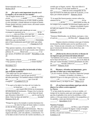 bienaventurada cosa es _______ que ___________”.             extraño que se llegare, morirá. Dijo más Jehová á
Hechos 20:35                                                 Aarón: He aquí yo te he dado también la ________ de
                                                             mis __________: todas las cosas consagradas de los
19.      ¿Por qué es más importante invertir en el           hijos de Israel te he dado por razón de la unción, y á tus
Evangelio y no en cosas de este mundo?                       hijos, por estatuto perpetuo”. Números 18:6-8
“No os hagáis tesoros en la ________, donde la polilla y
el orín ____________, y donde ___________ minan y            “Y en aquel día fueron puestos varones sobres las
hurtan; Mas haceos tesoros en el cielo, donde ni polilla     cámaras de los _________, de las _________, de las
ni orín corrompe, y donde ladrones no minan ni hurtan:       __________, y de los _________, para juntar en ellas, de
Porque donde estuviere vuestro tesoro, allí estará vuestro   los campos de la ciudades, las porciones legales para los
corazón”. Mateo 6:19-21                                      ___________ y __________: porque era grande el gozo
                                                             de Judá con respecto á los sacerdotes y Levitas que
“A los ricos de este siglo manda que no sean _________,      asistían”.
ni pongan la esperanza en la ______________ de las           Nehemías 12:44
_________, sino en el Dios vivo, que nos ____ todas las
cosas en abundancia de que gocemos: Que __________           “Entonces Melchisedec, rey de Salem, sacó pan y vino;
_______, que sean ricos en __________ __________,            el cual era ____________ del Dios alto”. Génesis 14:18
dadivosos, que con facilidad ___________; Atesorando
para sí buen fundamento para lo por venir, que echen                  Algunos sinceros cristianos creen que el sistema
mano á la ________ _________”. 1 Timoteo 6:17-19             de diezmar fue abolido junto con los sacrificios en la
                                                             cruz. Vemos en este versículo y en 1 Corintios 9:11-14,
“Hay quienes reparten, y les es añadido más: Y hay           que el sistema de diezmos está en efecto hoy, aún
quienes son escasos más de lo que es justo, mas vienen á     después de la cruz.
pobreza. El _______ liberal será ____________: Y el
que saciare, él también será saciado”. Proverbios 11:24,     21.      ¿Debieran los obreros devolver el diezmo de
25                                                           sus ingresos que provienen del mismo diezmo?
                                                             “Así hablarás á los Levitas, y les dirás: Cuando tomareis
“Hay quienes se hacen _______, y no tienen ________:         de los hijos de Israel los ___________ que os he dado de
Y hay quienes se hacen _________, y tienen muchas            ellos por vuestra heredad, vosotros presentaréis de ellos
____________”.                                               en __________ mecida á Jehová el __________ de los
Proverbios 13:7                                              diezmos”. Números 18:26

20.      ¿Qué área específica ha instruido el Señor          22.      Diezmos y ofrendas son importante, ¿pero
que el diezmo ayudaría?                                      qué dice el Señor que es más importante?
“¿No sabéis que los que trabajan en el __________,           “¡Ay de vosotros, escribas y Fariseos, hipócritas! porque
comen del santuario; y que los que sirven al ________,       __________ la menta y el eneldo y el comino, y
del altar participan? Así también ordenó el Señor á los      dejasteis lo que es lo más grave de la ley, es á saber, el
que _________ el ___________, que vivan del                  _______ y la _____________ y la _____: esto era
evangelio”. 1 Corintios 9:13, 14                             menester hacer, y no dejar lo otro”. Mateo 23:23

“Y he aquí yo he dado á los hijos de Leví todos los          23.      ¿Es un buen mayordomo aquel que solo da
_________ en Israel por __________, por su                   dinero o se refiere a otros aspectos?
____________, por cuanto ellos sirven en el ministerio       La Tierra:
del tabernáculo del testimonio. Porque á los Levitas he      “Y se han airado las naciones, y tu ira es venida, y el
dado por heredad los _________ de los hijos de Israel,       tiempo de los muertos, para que sean juzgados, y para
que ofrecerán á Jehová en _________: por lo cual les he      que des el galardón á tus siervos los profetas, y á los
dicho: Entre los hijos de Israel no __________ heredad”.     santos, y á los que temen tu nombre, á los pequeñitos y á
Números 18:21, 24                                            los grandes, y para que destruyas los que __________ la
                                                             ________”. Apocalipsis 11:18
“Porque he aquí yo he tomado á vuestros hermanos los
__________ de entre los hijos de Israel, dados á vosotros    Nuestros Cuerpos:
en don de Jehová, para que ________ en el                    ¿No sabéis que sois ________ de Dios, y que el Espíritu
___________ del tabernáculo del testimonio. Mas tú y         de Dios mora en vosotros? Si alguno violare el templo
tus hijos contigo guardaréis vuestro sacerdocio en todo      de Dios, Dios __________ al tal: porque el _________
negocio del altar, y del velo adentro, y ministraréis. Yo    de Dios, el cual sois vosotros, ________ ______”. 1
os he dado en don el servicio de vuestro sacerdocio; y el    Corintios 3:16
 