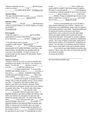 “Porque comprados sois por _________: glorificad pues        le dijo: _______ y ____________ siervo, sabías que
á Dios en vuestro __________ y en _________                  siego donde no sembré y que recojo donde no esparcí;
___________, los cuales son de Dios”. 1 Corintios 6:20       Por tanto te convenía dar mi _________ á los banqueros,
                                                             y viniendo yo, hubiera recibido lo que es mío con usura.
Nuestros Hijos:                                              ___________ pues el talento, y ________ al que tiene
“He aquí, heredad de Jehová son los ________: Cosa de        ______ talentos. Porque á cualquiera que tuviere, le será
estima el fruto del ________”. Salmos 127:3                  dado, y tendrá más; y al que no _________, aun lo que
                                                             tiene le será ________”. Mateo 25:14-29
Nuestras Vidas:
“Porque __________ sois por ________: glorificad pues                 Vemos en esta parábola que se nos ha dado a
á Dios en vuestro cuerpo y en vuestro espíritu, los cuales   todos talentos diferentes por el Señor. Algunos son
son de Dios”.                                                bendecidos con la habilidad de cantar como los angeles y
1 Corintios 6:20                                             otros pueden predicar como Pablo. Desafortunadamente
                                                             la mayoría de nosotros no tenemos estos dones
El Evangelio:                                                maravillosos, pero a cada uno le ha sido dado algún
“Cada uno según el _____________ que ha recibido,            talento que puede emplear para la gloria de nuestro
adminístrelo á los otros, como buenos ______________         maravilloso Salvador. Este puede ser ayudar a alguien,
de las diferentes _________ de Dios”. 1 Pedro 4:10           visitar a un enfermo o anciano, o puede ser simplemente
                                                             sonreir. Sea lo que el Señor te haya dado, úsalo para la
“Y les dijo: Id por todo el mundo; __________ el             Gloria de Su nombre y Él te bendecirá y multiplicará tu
evangelio á toda criatura”. Marcos 16:15                     talento. Por otro lado, si escondemos nuestros talentos,
“Por tanto, ______, y __________ á todos los Gentiles,       estos mismos serán dado a otros que lo puedan utilizar.
bautizándolos en el nombre del Padre, y del Hijo, y del               Es mi oración que todos podamos escuchar estas
Espíritu Santo: Enseñándoles que guarden todas las           palabras, “Bien, buen siervo fiel; en lo poco has sido fiel
cosas que os he mandado: y he aquí, yo estoy con             en lo mucho te pondré
vosotros todos los días, hasta el fin del mundo. Amén”.      en el gozo de tu Señor”.
Mateo 28:19, 20
                                                             _________________________________________
Nuestros Talentos:                                           Por favor firma tu nombre aquí
“Porque el reino de los cielos es como un hombre que
partiéndose lejos llamó á sus siervos, y les entregó sus
bienes. Y á éste dió _______ talentos, y al otro ______,
y al otro ______: á cada uno conforme á su
___________; y luego se partió lejos. Y el que había
recibido cinco talentos se fué, y __________ con ellos, é
hizo otros _______ talentos. Asimismo el que había
recibido dos, ganó también él otros _____. Mas el que
había recibido ______, fué y _______ en la tierra, y
__________ el dinero de su señor. Y después de mucho
tiempo, vino el señor de aquellos siervos, é hizo cuentas
con ellos. Y llegando el que había recibido cinco
talentos, trajo otros cinco talentos, diciendo: Señor,
cinco talentos me entregaste; he aquí otros cinco talentos
he ganado sobre ellos. Y su señor le dijo: Bien, buen
siervo y fiel; sobre _______ has sido fiel, sobre
_________ te pondré: entra en el gozo de tu señor. Y
llegando también el que había recibido dos talentos, dijo:
Señor, dos talentos me entregaste; he aquí otros dos
talentos he ganado sobre ellos. Su señor le dijo: Bien,
buen ________ y fiel; sobre poco has sido ______, sobre
mucho te pondré: entra en el _______ de tu señor. Y
llegando también el que había recibido un talento, dijo:
Señor, te conocía que eres hombre duro, que siegas
donde no sembraste, y recoges donde no esparciste; Y
tuve miedo, y fuí, y ___________ tu talento en la tierra:
he aquí tienes lo que es tuyo. Y respondiendo su señor,
 