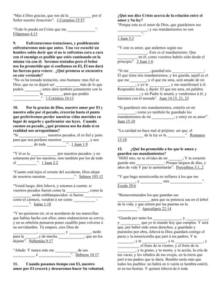 “Mas á Dios gracias, que nos da la ___________ por el       ¿Qué nos dice Cristo acerca de la relación entre el
Señor nuestro Jesucristo”. 1 Corintios 15:57                amor y Su ley?
                                                            “Porque este es el amor de Dios, que guardemos sus
“Todo lo puedo en Cristo que me ______________”.            _______________; y sus mandamientos no son
Filipenses 4:13                                             ____________”.
                                                            1 Juan 5:3
9.      Enfrentaremos tentaciones, y posiblemente
enfrentaremos más que antes. Una vez escuché un             “Y este es amor, que andemos según sus
hombre sabio decir que si no te enfrentas cara a cara       _______________. Este es el mandamiento: Que
con el enemigo es posible que estés caminando en la         __________ en él, como vosotros habéis oído desde el
misma vía con él. Seremos tentados pero el Señor            principio”. 2 Juan 1:6
nos ha prometido que si confiamos en El, El nos dará
las fuerzas para vencer. ¿Qué promesa se encuentra          “Si me __________, guardad mis ________________;
en este versículo?                                          El que tiene mis mandamientos, y los guarda, aquél es el
“No os ha tomado tentación, sino humana: mas fiel es        que me ________; y el que me ama, será amado de mi
Dios, que no os dejará ser ____________ más de lo que       _________, y yo le __________, y me manifestaré á él.
podeís ________; antes dará también juntamente con la       Respondió Jesús, y díjole: El que me ama, mi palabra
_____________ la _________, para que podáis                 ___________; y mi Padre le amará, y vendremos á él, y
______________”. 1 Corintios 10:13                          haremos con él morada”. Juan 14:15, 21, 23

10.     Por la gracias de Dios, nuestro amor por El y       “Si guardareis mis mandamientos, estaréis en mi
nuestro odio por el pecado, crecerán hasta el punto         _________; como yo también he guardado los
que preferiremos perder nuestras vidas mortales en          mandamientos de mi ___________, y estoy en su amor”.
lugar de negarlo y quebrantar sus leyes. Cuando             Juan 15:10
caemos en pecado, ¿qué promesa nos ha dado si en
realidad nos arrepentimos?                                  “La caridad no hace mal al prójimo: así que, el
“Si ______________ nuestros pecados, él es fiel y justo     _____________ de la ley es la _________”. Romanos
para que nos perdone nuestros _____________, y nos          13:10
__________ de toda __________”. 1 Juan 1:9
                                                            12.     ¿Qué ha prometido a los que le amen y
“Y él es la _____________ por nuestros pecados: y no        guarden sus mandamientos?
solamente por los nuestros, sino también por los de todo    “HIJO mío, no te olvides de mi _______; Y tu corazón
el __________”. 1 Juan 2:2                                  guarde mis ______________: Porque largura de días, y
                                                            años de vida Y paz te aumentarán”. Proverbios 3:1, 2
“Cuanto está lejos el oriente del occidente, Hizo alejar
de nosotros nuestras ______________”. Salmos 103:12         “Y que hago misericordia en millares á los que me
                                                            _________, y ___________ mis ________________”.
“Venid luego, dirá Jehová, y estemos á cuenta: si           Exodo 20:6
vuestros pecados fueren como la ___________, como la
_________ serán emblanquecidos: si fueren _________         “Bienaventurados los que guardan sus
como el carmesí, vendrán á ser como ___________ -           ________________, para que su potencia sea en el árbol
________”. Isaías 1:18                                      de la vida, y que entren por las puertas en la
                                                            __________”. Apocalipsis 22:14
“Y no quisieron oir, ni se acordaron de tus maravillas
que habías hecho con ellos; antes endurecieron su cerviz,   “Guarda por tanto los ______________, y ___________,
y en su rebelión pensaron poner caudillo para volverse á    y __________ que yo te mando hoy que cumplas. Y será
su servidumbre. Tú empero, eres Dios de                     que, por haber oído estos derechos, y guardado y
____________, _____________ y ___________, tardo            puéstolos por obra, Jehová tu Dios guardará contigo el
para la ______, y de mucha _____________, que no los        pacto y la misericordia que juró á tus padres; Y te
dejaste”. Nehemías 9:17                                     ________, y te ____________, y te ______________, y
                                                            ___________ el fruto de tu vientre, y el fruto de tu
“Añade: Y nunca más me ___________ de sus                   _________, y tu grano, y tu mosto, y tu aceite, la cría de
___________ é ________________”. Hebreos 10:17              tus vacas, y los rebaños de tus ovejas, en la tierra que
                                                            juró á tus padres que te daría. Bendito serás más que
11.   Cuando pasamos tiempo con El, nuestro                 todos los pueblos: no habrá en ti varón ni hembra estéril,
amor por El crecerá y desearemos hacer Su voluntad.         ni en tus bestias. Y quitará Jehová de ti toda
 