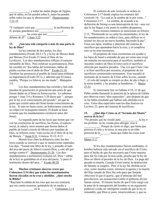 ______________; y todas las malas plagas de Egipto,                    El contexto de este versículo se aclara en
que tú sabes, no las pondrá sobre ti, antes las pondrá       Colosenses 2:17 donde explica los estatutos del
sobre todos los que te aborrecieren”. Deuteronomio           versículo 14. “Lo cual es la sombra de lo por venir...”
7:11-15                                                      Colosenses 2:17. . La sombra, de acuerdo a la
                                                             definición de Strong es una intercepción de luz—una vez
“Y cualquier cosa que ____________, la recibiremos de        que la luz llegue a ese punto la sombra desaparece.
él, porque guardamos sus _______________, y                            Estos mismos estatutos se mencionan en Efesios
____________ las cosas que son ______________                2:15, “Dirimiendo en su carne las enemistades, la ley de
delante de él”. 1 Juan 3:22                                  los mandamientos en orden á ritos, para edificar en sí
                                                             mismo los dos en un nuevo hombre, haciendo la paz”.
13.      ¿Son una sola categoría o más de una parte la       Estos son tipos, sombras y prácticas del sistema de
ley de Dios?                                                 sacrificio que apuntaban hacia la cruz, y al cumplirse
         La ley consiste de dos partes, los diez             esto ya no eran necesarios.
mandamientos (Exodo 20:3-17), y la ley de Moises dada                  El propósito de estas ceremonias era ayudar a
por Moises (Ver Exodo 21 hasta el libro de los               los hijos de Israel a entender de que así como una oveja
Levíticos). Los diez mandamientos reflejan el carácter       sin mancha era necesaria para el sacrificio, también el
inmutable de Dios. Para enfatizar su permanencia, Dios       inocente cordero de Dios (Cristo) sería el sacrificio
las escribió en “dos tablas del testimonio, tablas de        ofrecido por nuestros pecados. Una vez que Cristo vino
piedra escritas con el dedo de Dios” Exodo 31:18.            y se hizo sacrificio por nosotros, el propósito de los
También las pronunció al pueblo de Israel para enfatizar     sacrificios ceremoniales terminaron. Esto sucedió al
su importancia (Exodo 20:1), y sabemos que El nunca          momento de la muerte de Cristo sobre la cruz, cuando
cambia, “Porque yo Jehová, no me mudo”. Malaquías            “...el velo del templo se rompió en dos, de alto á bajo: y
3:6.                                                         la tierra tembló, y las piedras se hendieron...”. Mateo
         Los diez mandamientos han existido y han sido       27:51
pasadas de generación en generación aún antes de que                   Es interesante leer en Gálatas 4:10, 11 de que
fueran dadas en el Sinai en forma escrita. Lo sabemos        Pablo estaba llamando la atención de la iglesia de Gálata
porque 1 Juan 3:4 y Romanos 3:20 dicen que “...porque        por observar estos “días especiales”, aún después de que
por la ley es el conocimiento del pecado”, así que la        se les había enseñado que habían sido abolidas en la
gente que existió antes del Sinaí tenían conocimiento de     cruz. Estos días especiales eran los días festivos en
la ley. Si esto no fuera cierto, no hubieramos conocido      Levítico 23, parte del sistema de sacrificios.
su culpa (ver la pregunta número 18 donde se hace
evitente que los mandamientos existieron antes del           15.     ¿Qué dijo Cristo en el “Sermón del Monte”
Sinai).                                                      acerca de la ley?
         La segunda parte de las leyes que tenían que ver    “No penséis que he venido para ____________ la ley ó
con las ceremonias de sacrificio, las fiestas, el aspecto    los profetas: no he venido para abrogar, sino á
social, la salud y otros asuntos que fueron dados al         ___________. Porque de cierto os digo, que hasta que
pueblo de Israel a través de Moises por mandato de           perezca el cielo y la tierra, ni una jota ni un tilde
Dios, se refieren como “está escrito en el libro de la ley   perecerá de la ______, hasta que todas las cosas sean
de Moisés...” Josué 8:31, Crónicas 35:12, 8:13.              ___________”.
         Moisés hizo clara la diferencia entre las dos       Mateo 5:17
leyes cuando se instruyó a que se mantuvieran separadas.
Les dijo, “Tomad este libro de la ley, y ponedlo al lado              Si los diez mandamientos fueron cambiados, el
del arca del pacto de Jehová vuestro Dios, y esté allí por   hombre hubiese sido salvado sin el sacrificio de Cristo,
testigo contra ti”. Deuteronomio 31:26. Los diez             pero el hecho de que fue necesario que Cristo muriera
mandamientos o testimonios (column ref. Dice = tablas        para dar Su vida por la raza caída, prueba que la ley de
de la ley) se guardaban en el arca del pacto, “y puso el     Dios no liberó al pecador de la ley de Dios. La paga del
testimonio dentro del arca...” Exodo 40:20.                  pecado es muerte. Cuando Cristo murió, la destrucción
                                                             de Satanás se aseguró. Pero si la ley fue abolida en la
14.     Muchos cristianos sinceros creen que                 cruz, como muchos creen, entonces la agonía y la muerte
Colosenses 2:14 dice que todos los mandamientos              del Hijo amado de Dios fue solo para que Satanás
fueron clavados en la cruz y abolidos. ¿Qué enseña           obtuviera lo que el quería...que el príncipe del mal
la Biblia?                                                   prevaleciera, sus acusaciones contra el gobierno divino
“Rayendo la cédula de los ritos que nos era contraria,       fueran ciertas. El mismo hecho de que Cristo cargó con
que era contra nosotros, quitándola de en medio y            la pena de la transgresión del hombre es un argumento
_________________ en la ________”. Colosenses 2:14           poderoso a todo ser inteligente creado de que la ley es
                                                             inmutable; que Dios es justo, misericordioso; y que su
 