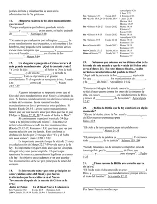justicia infinita y misericordia se unen en la                                                   Apocalipsis 9:20
administración de Su gobierno.                                                                   1 Juan 5:21
                                                             3ro =Génesis 12:3     Exodo 20:7    2 Timoteo 2:16
                                                             4to =Exodo 16:4, 28-30 Exodo 20:8-11 Lucas 23:56
16.    ¿Importa cuántos de los diez mandamientos                                                 Hechos 18:4
guardemos?                                                                                       Hechos 13:27
“Porque cualquiera que hubiere guardado toda la              5to =Génesis 9:20-27 Exodo 20:12 Mateo 19:19
                                                                                                 Efesios 6:2
______, y ____________ en un punto, es hecho culpado                                             Lucas 18:20
de __________”. Santiago 2:10                                6to =Génesis 4:8-15   Exodo 20:12 Mateo 19:18
                                                                                                 Apocalipsis 9:20
“De manera que cualquiera que infringiere _______ de         7to =Génesis 39:9     Exodo 20:14 Mateo 19:18
estos mandamientos muy pequeños, y así enseñare á los                                            Romanos 13:9
                                                             8vo =Génesis 44:8      Exodo 20:15 Mateo 19:18
hombres, muy pequeño será llamado en el reino de los                                             Romanos 13:9
cielos: mas cualquiera que __________ y ___________,         9no =Génesis 27:12     Exodo 20:16 Mateo 19:14
éste será llamado __________ en el reino de los              10mo =Génesis 27       Exodo 20:17 Romanos 13:9
__________”. Mateo 5:19                                                                          Romanos 7:7


17.     Un abogado le preguntó a Cristo cuál era el          19.     Sabemos que estamos en los últimos días de la
más grande mandamiento. ¿Qué le contestó Jesús?              historia de este mundo y que la venida del Señor está
“Y Jesús le dijo: ___________ al Señor tu Dios de todo       cerca (Mateo 24). En estos tiempo finales, ¿cuáles
tu _________, y de toda tu ________, y de toda tu            serán las características del pueblo de Dios?
_________. Este es el primero y el grande                    “Aquí está la paciencia de los __________; aquí están
mandamiento. Y el segundo es semejante á éste: Amarás        los que _____________ los mandamientos de _______,
á tu ___________ como á ti __________”. Mateo                y la ______ de Jesús”. Apocalipsis 14:12
22:37-39
                                                             “Entonces el dragón fué airado contra la _________; y
         Algunos interpretan su respuesta como que si        se fué á hacer guerra contra los otros de la simiente de
Dios dió unos mandamientos en el Sinai y al abogado da       ella, los cuales ___________ los mandamientos de Dios,
otro. Si leemos cuidadosamente nos daremos cuenta que        y tienen el _____________ de Jesucristo”. Apocalipsis
se trata de lo mismo. Jesús resumió los diez                 12:17
mandamientos en dos al pronunciar estas palabras. Si
leemos Exodo 20:3-11, estos cuatro mandamientos              20.     ¿Indica la Biblia que la ley cambiará en algún
tienen que ver con nuestro amor por Dios que fue lo que      momento?
El dijo en Mateo 22:37, 38 “Amarás al Señor tu Dios”.        “Sécase la hierba, cáese la flor: mas la ______________
         Si continuamos leyendo el versículo 39 dice         del Dios nuestro permanece para ______________”.
“ama a tu prójimo como a ti mismo”. Esta frase se            Isaías 40:8
refiere a los últimos seis de los diez mandamientos
(Exodo 20:12-17, Romanos 13:9) que tiene que ver con         “El cielo y la tierra pasarán, mas mis palabras no
nuestra relación con los demás. Esto confirma la             ______________”.Mateo 24:35
declaración hecha por Cristo que dice “Yo y el Padre
una cosa somos”. Juan 10:30, 17:22.                          “El principio de tu palabra es ___________; Y eterno es
         Es importante entender lo que la vida de Cristo y   todo __________ de tu justicia”. Salmos 119:160
esta declaración de Mateo 22:37-39 revela acerca de la
ley. Es importante ver que Cristo dice que no vino para      “Siendo renacidos, no de simiente corruptible, sino de
abrogar la ley sino para cumplirla. El quería que            incorruptible, por la ____________ de Dios, que
terminara la manera y pensamientos legalistas en cuanto      ________ y ________________ para siempre”. 1 Pedro
a la ley. Su objetivo era ayudarnos a ver que guardar        1:23
Sus mandamientos debe ser por principios de amor del
corazón.                                                     21.      ¿Cómo resume la Biblia este estudio acerca
                                                             de la ley?
18.    Es interesante notar que estos principios de          “El fin de todo el discurso oído es este: ____________ á
amor existían antes del Sinai y que fueron                   Dios, y ___________ sus mandamientos; porque esto es
renforzados por los escritores en el Nuevo                   el todo del hombre”. Eclesiastés 12:13
Testamento después de la muerte de Cristo en la
cruz.
Antes del Sinai    En el Sinai Nuevo Testamento              ____________________________________________
1ro =Génesis 35:2     Exodo 20:3   Romanos 2:22              Por favor firma tu nombre aquí
2do =Génesis 31:19-34 Exodo 20:4-6 1 Tesalonicenses 1:9
 