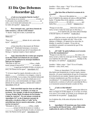 [nombre = Dios, cargo = “hizo” El es el Creador,
    El Día Que Debemos                                      dominio = cielos, tierra, mar]

        Recordar-23                                         5.
                                                            creación?
                                                                     ¿Qué hizo Dios al final de la semana de la

                                                            “Y _________ Dios en el día séptimo su _________ que
1.       ¿Cuál era el propósito final de Lucifer?
                                                            hizo, y reposó el día séptimo de toda su obra que había
“Tú que decías en tu corazón: ____________ al cielo, en
                                                            hecho. Y bendijo Dios al día séptimo, y santificólo,
lo alto junto á las estrellas de Dios _____________ mi
                                                            porque en él __________ de toda su _________ que
solio, y en el monte del testimonio me ____________, á
                                                            había Dios ___________ y hecho”. Génesis 2:2, 3
los lados del aquilón”. Isaías 14:13
                                                            “Porque en seis días ________ Jehová los cielos y la
2.      Para conseguir esto, ¿qué desea Satanás de
                                                            tierra, la mar y todas las cosas que en ellos hay, y
todos nosotros, y aún de Cristo mismo?
                                                            __________ en el séptimo día: por tanto Jehová bendijo
“Y dícele: Todo esto te daré, si postrado me
                                                            el día del reposo y lo santificó”. Exodo 20:11
____________”.
Mateo 4:9
                                                                    ¿Qué tres cosas y en qué día hizo El estas cosas
                                                            que no ha hecho en ningún otro día? Hizo el día
“Pues si tú ___________ delante de mí, serán todos
                                                            séptimo, el Sábado, y lo apartó de los otros días, lo
tuyos”. Lucas 4:7
                                                            bendijo, lo santificó, lo apartó. El nos dió un
                                                            recordatorio semanal o un memorial de que El fue
         ¿Cómo describe el diccionario de Webster
                                                            nuestro Creador.
“adoración”? Rindiendo homenaje o reverencia
religiosa. La descripción que da la Concordancia de
                                                            6.        ¿El “sello” de quién hallamos en el corazón
Strong es “expresar respeto o hacer súplicas”.
                                                            de los diez mandamientos?
                                                            “Porque en seis días hizo __________ los cielos y la
3.      Aquí, Juan describe los eventos que surgirán
                                                            tierra, la mar y todas las cosas que en ellos hay, y reposó
en los días finales de la historia de este mundo.
                                                            en el séptimo día: por tanto ___________ bendijo el día
¿Cuáles temas contienen los mensajes familiares
                                                            del reposo y lo santificó”. Exodo 20:11
dado por los ángeles?
“Diciendo en alta voz: __________ á Dios, y dadle
                                                            [nombre = Señor, cargo = “hizo” El es el Creador,
honra; porque la hora de su __________ es venida; y
                                                            dominio = cielo, tierra, mar].
__________ á aquel que ha hecho el cielo y la tierra y el
mar y las fuentes de las aguas”. Apocalipsis 14:7
                                                                     Vimos en Apocalipsis 14:7 que en los últimos
                                                            días habría una búsqueda por el mayor regalo, nuestra
“Y el tercer ángel los siguió, diciendo en alta voz: Si
                                                            doración. ¿Es acaso sorprendente de que en el transcurso
alguno ________ á la bestia y á su imagen, y toma la
                                                            de la historia de este mundo, Satanás tratara de cambiar
señal en su frente, ó en su mano, Este también beberá del
                                                            el mismo mandamiento que Dios nos dijo que
vino de la ira de Dios, el cual está echado puro en el
                                                            recordáramos? Un mandamiento que tiene que ver con
cáliz de su ira; y será atormentado con fuego y azufre
                                                            la adoración y contiene el sello de la autoridad de Dios y
delante de los santos ángeles, y delante del Cordero”.
                                                            es el memorial semanal del poder creador de Dios.
Apocalipsis 14:9, 10
                                                            7.       ¿Cuál es el día Sábado?
4.      Toda autoridad superior tiene un sello que
                                                            “Mas el ______________ día será reposo para Jehová tu
describen tres cosas: su nombre, su cargo, su
                                                            Dios: no hagas en él obra alguna, tú, ni tu hijo, ni tu hija,
territorio. Por ejemplo, el sello de un presidente lee,
                                                            ni tu siervo, ni tu criada, ni tu bestia, ni tu extranjero que
“George Walker Bush, Presidente de los Estados
                                                            está dentro de tus puertas”. Exodo 20:10
Unidos de América”. En este mismo versículo de
Apocalipsis 14:7, se da el siguiente mensaje de
                                                            [es el séptimo día, el día antes del primer día de la
adoración y de gloria a Dios, el “sello” de Su
                                                            semana].
autoridad que merece nuestra adoración. ¿Cuáles
son las tres partes?
                                                            8.      Apocalipsis 1:10 menciona que Juan estaba
“Diciendo en alta voz: _________ á Dios, y dadle
                                                            en el espíritu del Día del Señor. ¿Da la Biblia una
_________; porque la hora de su juicio es venida; y
                                                            explicación de cuál es el Día del Señor?
__________ á aquel que ha hecho el cielo y la tierra y el
mar y las fuentes de las aguas”. Apocalipsis 14:7
 