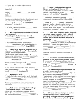 “Así que el Hijo del hombre es Señor aun del
__________”.                                                   13.    Cuando Cristo vino a esta tierra para
Marcos 2:28                                                    dejarnos su ejemplo, ¿cuál día observó?
                                                               “Y vino á Nazaret, donde había sido criado; y entró,
“Porque __________ es del __________el Hijo del                conforme á su costumbre, el día del __________en la
hombre”.                                                       sinagoga, y se levantó á leer”. Lucas 4:16
Mateo 12:8
                                                               “Y entraron en Capernaum; y luego los __________,
“Seis días se trabajará, y el séptimo día sábado de reposo     entrando en la sinagoga, enseñaba”. Marcos 1:21
será, convocación santa: ninguna obra haréis;
__________es de __________ en todas vuestras                   “Y llegado el __________, comenzó á enseñar en la
habitaciones”. Levítico 23:3                                   sinagoga; y muchos oyéndole, estaban atónitos,
                                                               diciendo: ¿De dónde tiene éste estas cosas? ¿Y qué
“Y les decía. El Hijo del hombre es _________ aun del          sabiduría es ésta que le es dada, y tales maravillas que
__________”. Lucas 6:5                                         por sus manos son hechas?” Marcos 6:2

9.      ¿Por cuánto tiempo debe guardarse el sábado            14.     La razón por la que Cristo observó el Sábado,
y qué representa?                                              ¿fue porque era una costumbre Judía o lo honró
“Guardarán, pues, el sábado los hijos de Israel:               porque la observancia del sábado comenzó en la
_______________ por sus ___________ por pacto                  creación, mucho antes de Abraham, el padre de la
___________”. Exodo 31:16                                      nación Judía?
                                                               “Y acabó Dios en el día __________su obra que
“Y díles también mis sábados, que fuesen por                   __________, y reposó el día séptimo de toda su obra que
__________entre mí y ellos, para que supiesen que yo           había hecho. Y bendijo Dios al día séptimo, y
soy __________que los santifico”. Ezequiel 20:12               ______________, porque en él __________de toda su
                                                               ______ que había Dios __________y _______”.
10.     El contexto de muchos de estos versículos se           Génesis 2:2
relacionan a “Los Hijos de Israel”, y si no soy Judío,
¿por qué se debiera aplicar a mi?                              (El Sábado se instituyó al final de la semana de la
“Mas es Judío el que lo es en lo interior; y la                creación).
circuncisión es la del corazón, en espíritu, no en letra; la
alabanza del cual no es de los __________, sino de             15.      En este verso se encuentra una descripción
________”. Romanos 2:29                                        del pueblo de Dios en los últimos días de la historia
                                                               de este mundo. ¿Cuáles características tienen?
“Sabéis por tanto, que los que son de _____, los tales         “Aquí está la _____________de los santos; aquí están
son __________de ____________”. Gálatas 3:7                    los que __________los ________________de Dios, y la
                                                               fe de Jesús”. Apocalipsis 14:12
“Y oí el número de los señalados: ciento cuarenta y
cuatro mil señalados de _________ las _________ de los         16.       ¿No se abolieron los diez mandamientos con
hijos de __________”. Apocalipsis 7:4                          la venida y la muerte de Cristo?
                                                               “No penséis que he venido para __________la ley ó los
11.     ¿Qué significa Israel?                                 profetas: no he venido para abrogar, sino á __________.
“Y él dijo: No se dirá más tu nombre Jacob, sino Israel:       Porque de cierto os digo, que hasta que perezca el cielo y
porque has _____________ con Dios y con los hombres,           la tierra, ni una jota ni un tilde _______________de la
y has __________”. Génesis 32:28                               ley, hasta que todas las cosas sean __________. De
                                                               manera que cualquiera que infringiere _______ de estos
(Con la ayuda de Cristo podemos prevalecer y ser               mandamientos muy pequeños, y así enseñare á los
vencedores).                                                   hombres, muy pequeño será llamado en el reino de los
                                                               cielos: mas cualquiera que hiciere y enseñare, éste será
12.     ¿Cuál fue una razón importante por la que              llamado __________en el __________de los
Cristo vino a este mundo a vivir y a morir?                    __________”. Mateo 5:17-19
“Porque para esto sois llamados; pues que también
Cristo padeció por nosotros, dejándonos __________,            17.    Colosenses 2:14 menciona que los estatutos
para que vosotros sigáis sus __________”. 1 Pedro 2:21         fueron clavados en la cruz, ¿incluye esto la
                                                               observancia del Sábado del cuarto mandamiento?
                                                               También dice en Colosenses 2:16, “Nadie os juzgue
 