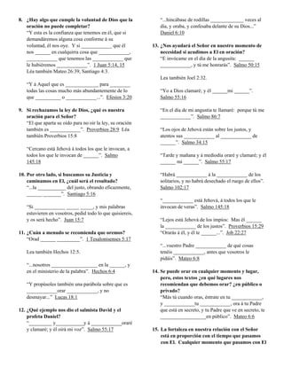 8. ¿Hay algo que cumple la voluntad de Dios que la             “...hincábase de rodillas _____________ veces al
   oración no puede completar?                                 día, y oraba, y confesaba delante de su Dios...”
   “Y esta es la confianza que tenemos en él, que si           Daniel 6:10
   demandáremos alguna cosa conforme á su
   voluntad, él nos oye. Y si ____________ que él          13. ¿Nos ayudará el Señor en nuestro momento de
   nos ______ en cualquirra cosa que ____________,             necesidad si acudimos a El en oración?
   ____________ que tenemos las ____________ que               “E invócame en el día de la angusita: ______
   le hubiéremos ____________”. 1 Juan 5:14, 15                ____________, y tú me honrarás”. Salmo 50:15
   Léa también Mateo 26:39, Santiago 4:3.
                                                               Lea también Joel 2:32.
   “Y á Aquel que es _____________ para ________
   todas las cosas mucho más abundantemente de lo              “Yo a Dios clamaré; y él ______mi ______”.
   que __________ o ____________...”. Efesios 3:20             Salmo 55:16

9. Si rechazamos la ley de Dios, ¿qué es nuestra               “En el día de mi angustia te llamaré: porque tú me
   oración para el Señor?                                      ____________”. Salmo 86:7
   “El que aparta su oído para no oir la ley, su oración
   también es ____________”. Proverbios 28:9 Léa               “Los ojos de Jehová están sobre los justos, y
   también Proverbios 15:8                                     atentos sus ____________ al ____________ de
                                                               ______”. Salmo 34:15
   “Cercano está Jehová á todos los que le invocan, a
   todos los que le invocan de ______”. Salmo                  “Tarde y mañana y á mediodía oraré y clamaré; y él
   145:18                                                      ______ mi ______”. Salmo 55:17

10. Por otro lado, si buscamos su Justicia y                   “Habrá ____________ á la ____________ de los
    caminamos en El, ¿cuál será el resultado?                  solitarios, y no habrá desechado el ruego de ellos”.
    “...la ___________ del justo, obrando eficazmente,         Salmo 102:17
    ______ _______”. Santiago 5:16
                                                               “____________ está Jehová, á todos los que le
   “Si ____________ _____ _____, y mis palabras                invocan de veras”. Salmo 145:18
   estuvieren en vosotros, pedid todo lo que quisiereis,
   y os será hecho”. Juan 15:7                                 “Lejos está Jehová de los impíos: Mas él ______
                                                               la ____________ de los justos”. Proverbios 15:29
11. ¿Cuán a menudo se recomienda que oremos?                   “Orarás á él, y él te ______...”. Job 22:27
    “Orad ______ _________”. 1 Tesalonisenses 5:17
                                                               “...vuestro Padre ____________ de qué cosas
   Lea también Hechos 12:5.                                    tenéis ____________, antes que vosotros le
                                                               pidáis”. Mateo 6:8
   “...nosotros __________________ en la ______, y
   en el ministerio de la palabra”. Hechos 6:4             14. Se puede orar en cualquier momento y lugar,
                                                               pero, estos textos ¿en qué lugares nos
   “Y propúsoles también una parábola sobre que es             recomiendan que debemos orar? ¿en público o
   ____________orar ____________, y no                         privado?
   desmayar...” Lucas 18:1                                     “Más tú cuando oras, éntrate en tu ____________,
                                                               y ____________tu ____________, ora á tu Padre
12. ¿Qué ejemplo nos dio el salmista David y el                que está en secreto, y tu Padre que ve en secreto, te
    profeta Daniel?                                            __________________en público”. Mateo 6:6
    “_________ y___________y á ____________oraré
    y clamaré; y él oirá mi voz”. Salmo 55:17              15. La fortaleza en nuestra relación con el Señor
                                                               está en proporción con el tiempo que pasamos
                                                               con El. Cualquier momento que pasamos con El
 