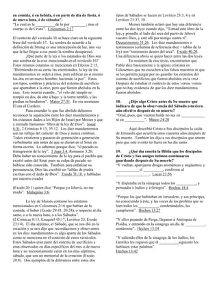 en comida, ó en bebida, ó en parte de día de fiesta, ó       tipos de Sábados se hacen en Levítico 23:3, 4 y en
de nueva luna, ó de sábados”.                                Levitico 23:37, 38.
“Lo cual es la __________de lo por ________; mas el                   Moises también aclaró que hay una diferencia
cuerpo es de Cristo”. Colosenses 2:17                        entre las dos leyes cuando dijo, “Tomad este libro de la
                                                             ley, y ponedlo al lado del arca del pacto de Jehová
El contexto del versículo 16 se hace claro en la siguiente   vuestro Dios, y esté allí por testigo contra ti”.
frase del versículo 17. La sombra de acuerdo a la            Deuteronomio 31:26. Los diez mandamientos o
definición de Strong es una intercepción de luz, una vez     testimonios (columna de referencia dice = tablas de la
que la luz llegue a ese punto la sombra desaparece.          ley) son “testimonio dentro del arca”. Exodo 40:20.
         ¿Qué parte de la ley o los estatudos de Dios son    Una diferencia obvia se quizo hacer entre las dos leyes.
una sombra de la cruz mencionado en el versículo 16?                  En resúmen de este texto, encontramos que
Estos mismos estatutos se mencionan en Efesios 2:15,         Pablo dice basicamente a la iglesia cristiana en
“Dirimiendo en su carne las enemistades, la ley de los       Colosenses que no escuchen a los falsos maestros ni que
mandamientos en orden á ritos, para edificar en sí mismo     se les permita juzgar por no guardar los estatutos del
los dos en un nuevo hombre, haciendo la paz”. Estos          sistema de sacrificios que fueron abolidos en la cruz.
son tipos, sombras y prácticas del sistema de sacrificio     Después de estudiar el contexto de estos versos vemos
que apuntaban a la cruz, pero que fueron abolidos en la      que no hay evidencia de que los diez mandamientos
cruz. Esto ocurrió cuando...“el velo del templo se           fueron abolidos.
rompió en dos, de alto á bajo: y la tierra tembló, y las
piedras se hendieron”. Mateo 27:51. En ese momento           18.     ¿Dijo algo Cristo antes de Su muerte que
El era el Cordero.                                           indicara de que la observancia del Sábado estuviera
         Para entender lo que fue abolido debemos            aún efectivo después de su muerte?
reconocer la separación entre los diez mandamientos y        “Orad, pues, que vuestra huída no sea en ____________
los estatutos dados a los Hijos de Israel por Moises y que   ni en __________”. Mateo 24:20
a menudo llamamos “libro de la ley de Dios”. Josué
8:31, 2 Crónicas 8:13, 35:12. Los diez mandamientos                  Aquí describió Cristo a Sus discipulos la caída
son un reflejo del carácter de Dios y nunca cambian.         de Jerusalén que ocurriría unos cuarenta años después de
Todos existieron y pasaron de generación a generación        Su muerte. También les dijo a sus discipulos que oraran
verbalmente aún antes de que se dieran en el Sinai en        para que este evento no fuera en Su día santo.
forma escrita. Lo sabemos porque dice, “el pecado es
transgresión de la ley”. 1 Juan 3:4, Romanos 3:20.           19.     ¿Qué día enseña la Biblia que los discipulos
Debe haber un conocimiento de la ley para el pueblo que      de Cristo y Sus amigos íntimos continuaron
existió antes del Sinaí pues su culpa de pecado no           guardando después de Su muerte?
hubiese sido conocida. También para enfatizar su             “Y vueltas, aparejaron drogas aromáticas y ungüentos; y
permanencia, Dios las escribió en “tablas de piedra          ____________el __________, conforme al
escritas con el dedo de Dios”. Exodo 31:18, y habladas       _________________. Lucas 23:56
por nuestro creador
                                                             “Y disputaba en la sinagoga todos los __________, y
(Exodo 20:1) quien dice “Porque yo Jehová, no me             persuadía á Judíos y á Griegos”. Hechos 18:4
mudo”. Malaquías 3:6.
                                                             “Porque los que habitaban en Jerusalem, y sus príncipes,
         La ley de Moisés contiene los estatutos             no conociendo á éste, y las voces de los profetas que se
mencionados en Colosenses 2:16 que hablan de la              leen todos los __________, condenándoles, las
comida, el beber (Exodo 29:41, 20:24), o respecto al día     cumplieron”. Hechos 13:27
santo, o a la nueva luna, o a los Sábados”.
(2 Crónicas 8:13, Ezequiel 45:17, Levitico 23, Exodo         “Y ellos pasando de Perge, llegaron á Antioquía de
23:14). El día séptimo, el Sábado, que se nos dió en la      Pisidia, y entrando en la sinagoga un día de __________,
creación y se nos dijo que recordácemos y observamos         sentáronse”. Hechos 13:14
en los diez mandamientos es algo aparte de los Sábados
como se menciona en el contexto de estos versículos.         “Y saliendo ellos de la sinagoga de los Judíos, los
Estos Sábados eran parte del sistema de sacrificios y        Gentiles les rogaron que el __________siguiente les
eran observados en días específicos del mes o de nueva       hablasen estas palabras”.
luna y no necesariamente caían en los días séptimos,         Hechos 13:42
sábado, que son un memorial de la creación (Exodo
20:8). Dos ejemplos de la diferencia entre estos dos
 