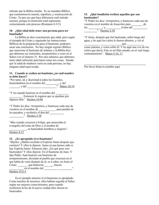 método que la Biblia enseña. Es un mandato Bíblico
que conmemora la muerte, sepultura, y resurrección de       13. ¿Qué bendición reciben aquellos que son
Cristo. Es por eso que hace diferencia cuál método          bautizados?
usemos, porque la inmersión total representa                “Y Pedro les dice: Arrepentíos, y bautícese cada uno de
correctamente este proceso (Romanos 6:3-5).                 vosotros en el nombre de Jesucristo para ________ de
                                                            los __________; y __________ el don del __________
10. ¿Qué edad debe tener una persona para ser               _________”. Hechos 2:38
bautizada?
      La Biblia no dice exactamente qué edad, pero según    “Y Jesús, después que fué bautizado, subió luego del
el ejemplo de Cristo y siguiendo las instrucciones          agua; y he aquí los cielos le fueron abiertos, y vió al
Bíblicas de la preparación para el bautismo, podemos        ___________ _____ _________ que ____________
sacar una conclusión. No hay ningún registro Bíblico        como paloma, y venía sobre él. Y he aquí una voz de los
que mencione el bautismo de infantes y la Biblia dice       cielos que decía: Este es mi Hijo amado, en el cual tengo
que debemos ser instruidos, arrepentirnos y creer en el     contentamiento”. Mateo 3:16, 17
Señor (ver el número 3). Por esto sabemos que debemos
tener edad suficiente para hacer estas tres cosas. Siendo
que la edad de madurez varía en cada persona, no hay        ___________________________________________
ninguna edad equivocada.                                    Por favor firma tu nombre aquí

11. Cuando se realiza un bautismo ¿en cuál nombre
se debe hacer?
“Por tanto, id, y doctrinad á todos los Gentiles,
bautizándolos en el nombre del _________, y del
_______, y del __________ __________”. Mateo 28:19

“Y les mandó bautizar en el nombre del _________
_________. Entonces le rogaron que se quedase por
algunos días”. Hechos 10:48

“Y Pedro les dice: Arrepentíos, y bautícese cada uno de
vosotros en el nombre de ____________ para perdón de
los pecados; y recibiréis el don del __________
__________”. Hechos 2:38

“Mas cuando creyeron á Felipe, que anunciaba el
evangelio del reino de Dios y el nombre de
____________, se bautizaban hombres y mujeres”.
Hechos 8:12

12. ¿Es apropiado el re-bautismo?
“Díjoles: ¿Habéis recibido el Espíritu Santo después que
creísteis? Y ellos le dijeron: Antes ni aun hemos oído si
hay Espíritu Santo. Entonces dijo: ¿En qué pues sois
bautizados? Y ellos dijeron: En el bautismo de Juan. Y
dijo Pablo: Juan bautizó con bautismo de
arrepentimiento, diciendo al pueblo que creyesen en el
que había de venir después de él, es á saber, en Jesús el
Cristo. _______ que hubieron ______, fueron
__________ en el nombre del _________ __________”.
Hechos 19:2-5

     En el ejemplo anterior el re-bautismo es apropiado.
Como muchos de nosotros, ellos habían seguido al Señor
según sus mejores conocimientos, pero cuando
recibieron la luz de la nueva verdad ellos fueron re-
bautizados.
 
