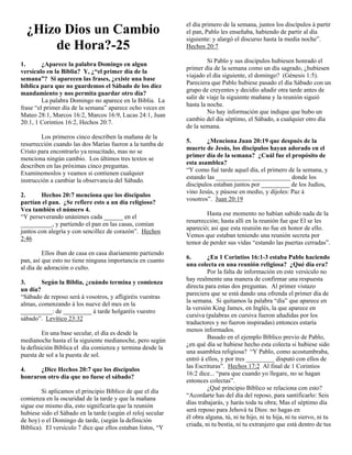 el día primero de la semana, juntos los discípulos á partir
  ¿Hizo Dios un Cambio                                       el pan, Pablo les enseñaba, habiendo de partir al día
                                                             siguiente: y alargó el discurso hasta la media noche”.
      de Hora?-25                                            Hechos 20:7

                                                                      Si Pablo y sus discipulos hubiesen honrado el
1.       ¿Aparece la palabra Domingo en algun
                                                             primer día de la semana como un día sagrado, ¿hubiesen
versículo en la Biblia? Y, ¿“el primer día de la
                                                             viajado el día siguiente, el domingo? (Génesis 1:5).
semana”? Si aparecen las frases, ¿existe una base
                                                             Pareciera que Pablo hubiese pasado el día Sábado con un
bíblica para que no guardemos el Sábado de los diez
                                                             grupo de creyentes y decidio añadir otra tarde antes de
mandamiento y nos permita guardar otro día?
                                                             salir de viaje la siguiente mañana y la reunión siguió
         La palabra Domingo no aparece en la Biblia. La
                                                             hasta la noche.
frase “el primer día de la semana” aparece ocho veces en
                                                                      No hay información que indique que hubo un
Mateo 28:1, Marcos 16:2, Marcos 16:9, Lucas 24:1, Juan
                                                             cambio del día séptimo, el Sábado, a cualquier otro día
20:1, 1 Corintios 16:2, Hechos 20:7.
                                                             de la semana.
        Los primeros cinco describen la mañana de la
                                                             5.      ¿Menciona Juan 20:19 que después de la
resurrección cuando las dos Marías fueron a la tumba de
                                                             muerte de Jesús, los discípulos hayan adorado en el
Cristo para encontrarlo ya resucitado, mas no se
                                                             primer día de la semana? ¿Cuál fue el propósito de
menciona ningún cambio. Los últimos tres textos se
                                                             esta asamblea?
describen en las próximas cinco preguntas.
                                                             “Y como fué tarde aquel día, el primero de la semana, y
Examinemoslos y veamos si contienen cualquier
                                                             estando las ___________ ____________ donde los
instrucción a cambiar la observancia del Sábado.
                                                             discípulos estaban juntos por _________ de los Judíos,
                                                             vino Jesús, y púsose en medio, y díjoles: Paz á
2.      Hechos 20:7 menciona que los discipulos
                                                             vosotros”. Juan 20:19
partían el pan. ¿Se refiere esto a un día religioso?
Vea también el número 4.
                                                                     Hasta ese momento no habían sabido nada de la
“Y perseverando unánimes cada ______ en el
                                                             resurrección; hasta allí en la reunión fue que El se les
__________, y partiendo el pan en las casas, comían
                                                             apareció; así que esta reunión no fue en honor de ello.
juntos con alegría y con sencillez de corazón”. Hechos
                                                             Vemos que estaban teniendo una reunión secreta por
2:46
                                                             temor de perder sus vidas “estando las puertas cerradas”.
         Ellos iban de casa en casa diariamente partiendo
                                                             6.       ¿En 1 Corintios 16:1-3 estaba Pablo haciendo
pan, así que esto no tiene ninguna importancia en cuanto
                                                             una colecta en una reunión religiosa? ¿Qué día era?
al día de adoración o culto.
                                                                      Por la falta de información en este versículo no
                                                             hay realmente una manera de confirmar una respuesta
3.      Según la Biblia, ¿cuándo termina y comienza
                                                             directa para estas dos preguntas. Al primer vistazo
un día?
                                                             pareciera que se está dando una ofrenda el primer día de
“Sábado de reposo será á vosotros, y afligiréis vuestras
                                                             la semana. Si quitamos la palabra “día” que aparece en
almas, comenzando á los nueve del mes en la
                                                             la versión King James, en Inglés, la que aparece en
__________: de _________ á tarde holgaréis vuestro
                                                             cursiva (palabras en cursiva fueron añadidas por los
sábado”. Levítico 23:32
                                                             traductores y no fueron inspiradas) entonces estaría
                                                             menos informados.
         En una base secular, el día es desde la
                                                                      Basado en el ejemplo Bíblico previo de Pablo,
medianoche hasta el la siguiente medianoche, pero según
                                                             ¿en qué día se hubiese hecho esta colecta si hubiese sido
la definición Bíblica el día comienza y termina desde la
                                                             una asamblea religiosa? “Y Pablo, como acostumbraba,
puesta de sol a la puesta de sol.
                                                             entró á ellos, y por tres _________ disputó con ellos de
                                                             las Escrituras”. Hechos 17:2 Al final de 1 Corintios
4.     ¿Dice Hechos 20:7 que los discípulos
                                                             16:2 dice... “para que cuando yo llegare, no se hagan
honraron otro día que no fuese el sábado?
                                                             entonces colectas”.
                                                                      ¿Qué principio Bíblico se relaciona con esto?
        Si aplicamos el principio Bíblico de que el día
                                                             “Acordarte has del día del reposo, para santificarlo: Seis
comienza en la oscuridad de la tarde y que la mañana
                                                             días trabajarás, y harás toda tu obra; Mas el séptimo día
sigue ese mismo día, esto significaría que la reunión
                                                             será reposo para Jehová tu Dios: no hagas en
hubiese sido el Sábado en la tarde (según el reloj secular
                                                             él obra alguna, tú, ni tu hijo, ni tu hija, ni tu siervo, ni tu
de hoy) o el Domingo de tarde, (según la definición
                                                             criada, ni tu bestia, ni tu extranjero que está dentro de tus
Bíblica). El versículo 7 dice que ellos estaban listos, “Y
 