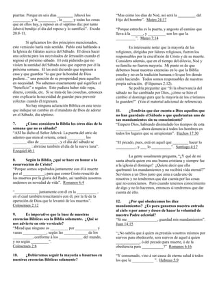 puertas: Porque en seis días ________ Jehová los             “Mas como los días de Noé, así será la _________ del
_________ y la _________ , la _____ y todas las cosas        Hijo del hombre”. Mateo 24:37
que en ellos hay, y reposó en el séptimo día: por tanto
Jehová bendijo el día del reposo y lo santificó”. Exodo      “Porque estrecha es la puerta, y angosto el camino que
20:8-11.                                                     lleva á la ______, y _________ son los que la
                                                             __________”. Mateo 7:14
         Si aplicamos los dos principios mencionados,
este versículo haría más sentido. Pablo está hablando a              Es interesante notar que la mayoría de las
la Iglesia de Gálatas acerca del Sábado. El desea hacer      religiones, dirigidas por líderes religiosos, fueron los
una colecta para los necesitados de Jerusalén cuando el      responsables por la crucifixión de Cristo y de su muerte.
regrese el próximo sábado. El está pidiendo que no           Considera además, que en el tiempo del diluvio, Noé y
violen la santidad del Sábado sino que esperen por él la     su familia no fueron mayoría. Mi punto es de que
próxima semana. El les está diciendo que regresen a          debemos basar nuestras creencias en lo que la Biblia
casa y que guarden “lo que por la bondad de Dios             enseña y no en la tradición humana o lo que los demás
pudiere...” una porción de su prosperidad para aquellos      estén haciendo. Todos somos responsables de nuestras
en necesidad. No sabemos exactamente qué significa el        propia salvación. (Filipenses 2:12).
“beneficio” o regalos. Esto pudiera haber sido ropa,                 Se podría preguntar que “Si la observancia del
dinero, comida, etc. Si se trata de las cosechas, entonces   sábado no fue cambiado por Dios, ¿cómo se hizo el
esto explicaría la necesidad de guardar para prevenir        cambio al domingo para que la mayoría de los cristianos
colectas cuando él regresara.                                lo guarden?” (Vea el material adicional de referencia).
         No hay ninguna aclaración Bíblica en este texto
que indique un cambio en el mandato de Dios de adorar        11.     ¿Tendrán que dar cuenta a Dios aquellos que
en el Sábado, día séptimo.                                   no han guardado el Sábado o que quebrantan uno de
                                                             sus mandamientos sin su conocimiento?
7.      ¿Cómo considera la Biblia los otros días de la       “Empero Dios, habiendo disimulado los tiempos de esta
semana que no es sábado?                                     ____________, ahora denuncia á todos los hombres en
“ASI ha dicho el Señor Jehová: La puerta del atrio de        todos los lugares que se arrepientan”. Hechos 17:30
adentro que mira al oriente, estará _________ los
_______ días de _________ , y el día del sábado se           “El pecado, pues, está en aquel que ________ hacer lo
_________ : abriráse también el día de la nueva luna”.       __________, y ___ lo __________”. Santiago 4:17
Ezequiel 46:1
                                                                      La gente usualmente pregunta, “¿Y qué de mi
8.      Según la Biblia, ¿qué se hace en honor a la          santa abuela quien era una buena cristiana y siempre fue
resurrección de Cristo?                                      a la iglesia el domingo? ¿Quiere decir que ella
“Porque somos sepultados juntamente con él á muerte          quebrantó los mandamientos y no recibirá vida eternal?”
por el ___________; para que como Cristo resucitó de         Servimos a un Dios justo que ama a cada uno de
los muertos por la gloria del Padre, así también nosotros    nosotros y no tendremos que dar cuenta por las cosas
andemos en novedad de vida”. Romanos 6:4                     que no conocíamos. Pero cuando tenemos conocimiento
                                                             de algo y no lo hacemos, entonces sí tendremos que dar
“____________ juntamente con él en la __________ ,           cuenta de ello.
en el cual también resucitasteis con él, por la fe de la
operación de Dios que le levantó de los muertos”.            12.      ¿Por qué obedecemos los diez
Colosenses 2:12                                              mandamientos? ¿Es para ganarnos nuestra entrada
                                                             al cielo o por amor y deseo de hacer la voluntad de
9.      Es imperativo que la base de nuestras                nuestro Padre celestial?
creencias Bíblicas sea la Biblia solamente. ¿Qué se          “Si me _______________, guardad mis mandamientos”.
nos advierte en este versículo?                              Juan 14:15
“Mirad que ninguno os _________ por ___________ y
vanas ____________, según las ____________ de los            “¿No sabéis que á quien os prestáis vosotros mismos por
__________, conforme á los ____________ del mundo,           siervos para obedecerle, sois siervos de aquel á quien
y no según _________”.                                       ____________, ó del pecado para muerte, ó de la
Colosenses 2:8                                               obediencia para ___________?” Romanos 6:16

10.    ¿Debieramos seguir la mayoría o basarnos en           “Y consumado, vino á ser causa de eterna salud á todos
nuestras creencias Bíblicas solamente?                       los que le ___________ ”. Hebreos 5:9
 