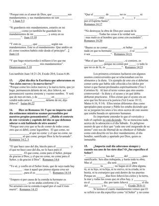 “Porque este es el amor de Dios, que ___________sus        “Que el ________ de _______ no es _________ ni
mandamientos; y sus mandamientos no son _________          _________ , sino ____________ y ______ y ________
”. 1 Juan 5:3                                              por el Espíritu Santo”.
                                                           Romanos 14:17
“Si guardareis mis mandamientos, estaréis en mi
________; como yo también he guardado los                  “No destruyas la obra de Dios por causa de la
mandamientos de mi _________ , y estoy en su               _________ . Todas las cosas á la verdad son _________
________”. Juan 15:10                                      : mas malo es al hombre que come con escándalo”.
                                                           Romanos 14:20
“Y este es _______, que _________ según sus
mandamientos. Este es el mandamiento: Que andéis en        “Bueno es no comer _________ , ni beber _______, ni
él, como vosotros habéis oído desde el principio”. 2       nada en que tu hermano ___________ , ó se _________
Juan 1:6                                                   ó sea ______________”. Romanos 14:21

“Y que hago misericordia á millares á los que me           “Mas el que hace _____________ , si comiere, es
_________ , y _________ mis mandamientos”.                 _____________, porque no comió por _____: y todo lo
Deuteronomio 5:10                                          que no es de fe, es ___________”. Romanos 14:23

Lea también Juan 14:21-24, Exodo 20:6, Lucas 6:46.                  Los primeros cristianos lucharon con algunos
                                                           asuntos controversiales que se relacionaban con los
13.      ¿Qué día dice la Escritura que adoraremos en      alimentos y la dieta. Un ejemplo de esto era si deberían
“los cielos nuevos y la nueva tierra?”                     comer carne que había sido ofrecida a los ídolos por
“Porque como los cielos nuevos y la nueva tierra, que yo   temor a que fueran profanados espiritualmente (Vea 1
hago, permanecen delante de mí, dice Jehová, así           Corintios 8). Al leer el texto vemos que otro asunto
permanecerá vuestra simiente y vuestro nombre. Y será      controversial—la dieta y el ayuno y en qué debía
que de mes en mes, y de _________ en _________ ,           debieran practicarse. Ellos creían que el ayuno era un
vendrá toda carne á _________ delante de mí, dijo          acto que los llevava a la justicia (Ver Lucas 18:12,
Jehová”. Isaías 66:22                                      Mateo 6:16, 9:14). Ellos tenían diferentes días como
                                                           apropiados para ayunar y Pablo les estaba diciendo que
14.     Dice en Romanos 14: 5 que no importa cuál          no se juzgaran los unos a los otros acerca de este asunto
día estimemos mientras seamos persuadidos por              que estaba basada en opiniones humanas.
nuestros propios pensamientos?. ¿Habla el contexto                  Es importante entender lo que el versículo y
de este versículo y capítulo del día en que debemos        todo el capítulo no está diciendo. No se menciona nada
adorar o está hablando de otro asunto?                     acerca de la adoración o el día Sábado. Es peligroso
“Porque uno cree que se ha de comer de todas cosas:        asumir de que si dice que “cada uno esté asegurado de su
otro que es débil, come legumbres. El que come, no         ánimo” esto nos da libertad de no obedecer el Sábado
______________al que no come: y el que no come, no         como está descrito en los diez mandamiento, el día
_________ al que come; porque Dios le ha levantado”.       bendito, santificado y apartado por Dios, quien es
Romanos 14:2, 3                                            inmutable.

“El que hace caso del día, hácelo para el _________ : y    15.       ¿Importa cuál día adoremos siempre y
el que no hace caso del día, no lo hace para el            cuando sea uno de los siete días? O ¿fue específico el
_________ . El que come, come para el Señor, porque        Señor?
da gracias á Dios; y el que no come, no come para el       “______________ has del ______ del _________, para
Señor, y da gracias á Dios”. Romanos 14:6                  santificarlo: Seis días trabajarás, y harás toda tu obra;
                                                           Mas el __________ día será __________ para
“Yo sé, y confío en el Señor Jesús, que de suyo nada hay   ___________ tu _______: no hagas en él obra alguna,
_________ : mas á aquel que piensa alguna cosa ser         tú, ni tu hijo, ni tu hija, ni tu siervo, ni tu criada, ni tu
_________ , para él es _________ ”. Romanos 14:14          bestia, ni tu extranjero que está dentro de tus puertas:
                                                           Porque en ______ días hizo Jehová los cielos y la tierra,
“Empero si por causa de la comida tu hermano es            la mar y todas las cosas que en ellos hay, y _________
____________ , ya no andas conforme á la _________ .       en el _________ día: por tanto Jehová _________ el día
No arruines con tu comida á aquél por el cual Cristo       del _________ y lo ____________ ”. Exodo 20:8-11
murió”. Romanos 14:15                                                Si leemos el cuarto mandamiento vemos que El
                                                           se refirió a un día específico como “el Señor” y no como
 