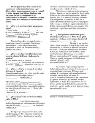 Siendo que es imposible examinar las
creencias de tantas denominaciones, ¿qué
debiera hacer una persona que busca la verdad?
El Señor ha resuelto el dilema dándonos una
clara descripción en Apocalipsis de las
características de Su iglesia “remanente”, la que
existirá en los días finales de la historia de este
mundo.
15.
¿Qué es lo más importante que podemos
hacer?
al
tu
“Y Jesús le dijo:
de todo tu corazón, y de toda tu
, y de toda
. Este es el primero y el grande
tu
mandamiento”. Mateo 22:37, 38
Nuestro blanco debe ser hacer lo mejor y
buscarle para hacer Su voluntad. Apartaremos
nuestras ideas y creencias preconcebidas y
buscaremos la Biblia con una mente abierta y
receptiva a la verdad.
16.
¿Qué se nos ha prometido si buscamos
hacer la voluntad de Dios y estudiamos Su
palabra?
“El que quisiere hacer su voluntad,
de la
si viene de Dios, ó si yo hablo de
mí mismo”. Juan 7:17 Lea también Juan 8:31, 32
17.
¿Se nos advierte en contra de las falsas
doctrinas de Satanás?
“Jesucristo es el mismo ayer, y hoy, y por los siglos.
No seáis llevados de acá para allá por
...”. Hebreos 13:8, 9
y
“Que ya no seamos
,y
por doquiera de todo viento de
, por
estratagema de hombres que, para engañar, emplean
con astucia los artificios del error”. Efesios 4:14
Lea también
2 Timoteo 4:3, 4, Mateo 4:5, 11.
18.
¿Cuántas creencias verdaderas existen,
según la Biblia?
“
, y un Espíritu; como sois
también llamados á una misma esperanza de vuestra
, un bautismo”.
vocación: Un Señor, ________
Efesios 4:4, 5
Es lógico que si hay un solo Cristo y una
sola Biblia que solo debe haber una interpretación
correcta de Su Palabra. Siendo que no todos los

cristianos creen lo mismo, debe haber un error
mezclado con las verdades de Dios.
Ahora mismo existe una controversia entre
Cristo y Satanás por nuestra adoración. En la lucha,
Cristo no nos esfuerza ni usa el engaño. Satanás,
por otro lado, es el padre de mentiras y conocido
con el engañador. El mezclará el error con la
verdad de una manera muy ingeniosa para engañar a
todos los que no estudien o sigan diligentemente la
Biblia, y únicamente la Biblia, como su guía. ¡Un
poquito de veneno hace tanto daño como mucho
veneno!
19.
¿Cómo podemos saber si una iglesia
enseña y practica lo que la Biblia dice? ¿Son
realmente cristianos todos los que dicen serlo?
Así que, por
los
____________________. No todo el que me dice:
Señor, Señor, entrará en el reino de los cielos: mas
el que hiciere la voluntad de mi Padre que está en
los cielos. Muchos me dirán en aquel día: Señor,
Señor, ¿no profetizamos en tu nombre, y en tu
nombre lanzamos demonios, y en tu nombre
hicimos mucho milagros? Y entonces les protestaré:
Nunca os conocí; apartaos de mí, obradores de
maldad”. Mateo 7:20-23
Lea también Isaías 8:20.
No podemos juzgar una iglesia por la
belleza de su edificio, la calidad de su música, o la
presentación del predicador. Debemos tener
cuidado de permitir que tradiciones familiares y
creencias preconcebidas nos alejen de
conocer la verdad que Dios desea que conozcamos
y sigamos. Cristo dijo que debemos hacer la
voluntad de su Padre. Los conoceremos por sus
frutos. ¿Están siguiendo la Biblia solamente? La
tradición y nuestro orgullo no es lo único en riesgo,
es nuestra vida eterna.

___________________________________
Por favor firma tu nombre aquí

 
