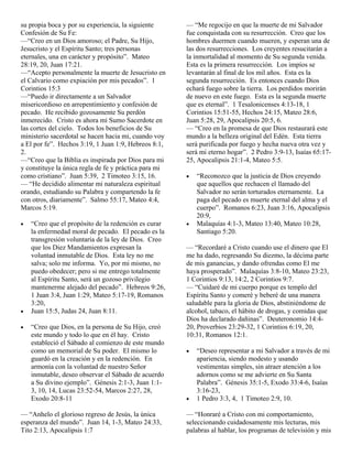 su propia boca y por su experiencia, la siguiente
Confesión de Su Fe:
—“Creo en un Dios amoroso; el Padre, Su Hijo,
Jesucristo y el Espíritu Santo; tres personas
eternales, una en carácter y propósito”. Mateo
28:19, 20, Juan 17:21.
—“Acepto personalmente la muerte de Jesucristo en
el Calvario como expiación por mis pecados”. 1
Corintios 15:3
—“Puedo ir directamente a un Salvador
misericordioso en arrepentimiento y confesión de
pecado. He recibido gozosamente Su perdón
inmerecido. Cristo es ahora mi Sumo Sacerdote en
las cortes del cielo. Todos los beneficios de Su
ministerio sacerdotal se hacen hacia mi, cuando voy
a El por fe”. Hechos 3:19, 1 Juan 1:9, Hebreos 8:1,
2.
—“Creo que la Biblia es inspirada por Dios para mi
y constituye la única regla de fe y práctica para mi
como cristiano”. Juan 5:39, 2 Timoteo 3:15, 16.
— “He decidido alimentar mi naturaleza espiritual
orando, estudiando su Palabra y compartendo la fe
con otros, diariamente”. Salmo 55:17, Mateo 4:4,
Marcos 5:19.

— “Me regocijo en que la muerte de mi Salvador
fue conquistada con su resurrección. Creo que los
hombres duermen cuando mueren, y esperan una de
las dos resurrecciones. Los creyentes resucitarán a
la inmortalidad al momento de Su segunda venida.
Esta es la primera resurrección. Los impíos se
levantarán al final de los mil años. Esta es la
segunda resurrección. Es entonces cuando Dios
echará fuego sobre la tierra. Los perdidos morirán
de nuevo en este fuego. Esta es la segunda muerte
que es eternal”. 1 Tesalonicenses 4:13-18, 1
Corintios 15:51-55, Hechos 24:15, Mateo 28:6,
Juan 5:28, 29, Apocalipsis 20:5, 6.
— “Creo en la promesa de que Dios restaurará este
mundo a la belleza original del Edén. Esta tierra
será purificada por fuego y hecha nueva otra vez y
será mi eterno hogar”. 2 Pedro 3:9-13, Isaías 65:1725, Apocalipsis 21:1-4, Mateo 5:5.

•

•

•
•

“Creo que el propósito de la redención es curar
la enfermedad moral de pecado. El pecado es la
transgresión voluntaria de la ley de Dios. Creo
que los Diez Mandamientos expresan la
voluntad inmutable de Dios. Esta ley no me
salva; solo me informa. Yo, por mi mismo, no
puedo obedecer; pero si me entrego totalmente
al Espíritu Santo, será un gozoso privilegio
mantenerme alejado del pecado”. Hebreos 9:26,
1 Juan 3:4, Juan 1:29, Mateo 5:17-19, Romanos
3:20,
Juan 15:5, Judas 24, Juan 8:11.
“Creo que Dios, en la persona de Su Hijo, creó
este mundo y todo lo que en él hay. Cristo
estableció el Sábado al comienzo de este mundo
como un memorial de Su poder. El mismo lo
guardó en la creación y en la redención. En
armonía con la voluntad de nuestro Señor
inmutable, deseo observar el Sábado de acuerdo
a Su divino ejemplo”. Génesis 2:1-3, Juan 1:13, 10, 14, Lucas 23:52-54, Marcos 2:27, 28,
Exodo 20:8-11

— “Anhelo el glorioso regreso de Jesús, la única
esperanza del mundo”. Juan 14, 1-3, Mateo 24:33,
Tito 2:13, Apocalipsis 1:7

•

“Reconozco que la justicia de Dios creyendo
que aquellos que rechacen el llamado del
Salvador no serán torturados eternamente. La
paga del pecado es muerte eternal del alma y el
cuerpo”. Romanos 6:23, Juan 3:16, Apocalipsis
20:9,
Malaquías 4:1-3, Mateo 13:40, Mateo 10:28,
Santiago 5:20.

— “Recordaré a Cristo cuando use el dinero que El
me ha dado, regresando Su diezmo, la décima parte
de mis ganancias, y dando ofrendas como El me
haya prosperado”. Malaquías 3:8-10, Mateo 23:23,
1 Corintios 9:13, 14:2, 2 Corintios 9:7.
— “Cuidaré de mi cuerpo porque es templo del
Espíritu Santo y comeré y beberé de una manera
saludable para la gloria de Dios, abstiniéndome de
alcohol, tabaco, el hábito de drogas, y comidas que
Dios ha declarado dañinas”. Deuteronomio 14:420, Proverbios 23:29-32, 1 Corintios 6:19, 20,
10:31, Romanos 12:1.
•

•

“Deseo representar a mi Salvador a través de mi
apariencia, siendo modesto y usando
vestimentas simples, sin atraer atención a los
adornos como se me advierte en Su Santa
Palabra”. Génesis 35:1-5, Exodo 33:4-6, Isaías
3:16-23,
1 Pedro 3:3, 4, 1 Timoteo 2:9, 10.

— “Honraré a Cristo con mi comportamiento,
seleccionando cuidadosamente mis lecturas, mis
palabras al hablar, los programas de televisión y mis

 