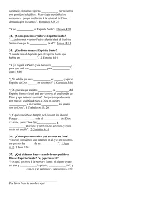 sabemos; el mismo Espíritu ____________ por nosotros
con gemidos indecibles. Mas el que escudriña los
corazones...porque conforme á la voluntad de Dios,
demanda por los santos”. Romanos 8:26-27
“Y no ____________ al Espíritu Santo”. Efesios 4:30
34. ¿Cómo podemos recibir el Espíritu Santo?
“...¿cuánto más vuestro Padre celestial dará el Espíritu
Santo á los que lo ____________ de él”? Lucas 11:13
35. ¿En dónde mora el Espíritu Santo?
“Guarda bien el depósito por el Espíritu Santo que
habita en ____________”. 2 Timoteo 1:14
“Y yo rogaré al Padre, y os dará otro ______________,
para que esté con ____________ para ____________”.
Juan 14:16
“¿No sabéis que sois ____________ de ______, y que el
Espíritu de Dios ______ en vosotros?” 1 Corintios 3:16
“¿O ignoráis que vuestro __________ es _________ del
Espíritu Santo, el cual está en vosotros, el cual tenéis de
Dios, y que no sois vuestros? Porque comprados sois
por precio: glorificad pues á Dios en vuestro
____________ y en vuestro ____________ los cuales
son de Dios”. 1 Corintios 6:19, 20
“¿Y qué concierto el templo de Dios con los ídolos?
Porque ____________ sois el ____________ del Dios
viviente, como Dios dijo: ____________ y
____________en ellos; y seré el Dios de ellos, y ellos
serán mi pueblo”. 2 Corintios 6:16
36. ¿Cómo podemos saber que estamos en Dios?
“En esto conocemos que estamos en él, y él en nosotros,
en que nos ha ______ de su ____________”. 1 Juan
4:13 1 Juan 3:24
37. ¿Qué debemos hacer cuando hemos pedido a
Dios el Espíritu Santo? Y, ¿qué hará El?
“He aquí, yo estoy á la puerta y llamo: si alguno oyere
mi voz y ____________ la puerta, ____________ á él, y
____________ con él, y él conmigo”. Apocalipsis 3:20

__________________________________
Por favor firma tu nombre aquí

 