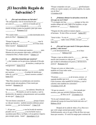 ¡El Increíble Regalo de
Salvación!-7
1.
¿Por qué necesitamos un Salvador?
“De consiguiente, vino la reconciliación por _______,
así como el __________ entró en el mundo por un
___________, y por el pecado la __________, y la
muerte así pasó á todos los hombres, pues que todos
___________”. Romanos 5:12
“Por cuanto todos __________, y están destituídos de la
gloria de Dios”. Romanos 3:23
“Porque la paga del _________ es _________: mas la
dádiva de Dios es ________ ________ en Cristo Jesús
Señor nuestro”. Romanos 6:23
“El cual se dió á sí mismo por nuestros _________ para
librarnos de este presente siglo malo, conforme á la
voluntad de Dios y Padre nuestro.” Gálatas 1:4
2.
¿Qué hizo Jesucristo por nosotros?
“...y fué contado con los perversos, habiendo él llevado
el _____________________ de muchos y orado por los
transgresores”. Isaías 53:12
“Mas él herido fué por nuestras ____________, molido
por nuestros __________: el castigo de nuestra paz
sobre él; y por su ________ fuimos nosotros curados”.
Isaías 53:5
“Mas Dios encarece su caridad para con nosotros;
porque siendo aún pecadores, Cristo murió por
nosotros”. Romanos 5:8
“De la mano del __________ los redimiré, librarélos de
la _________. Oh muerte, yo seré tu muerte, y seré tu
destrucción, oh sepulcro; arrepentimiento será escondido
de mis ojos”. Oseas 13:14
“En esto hemos conocido el _________, porque él puso
su vida por nosotros: también nosotros debemos poner
nuestras _______ por los hermanos”. 1 Juan 3:16
“...Al que nos ________, y nos ha lavado de nuestros
pecados con su _________, y nos ha hecho reyes y
sacerdotes para Dios y su Padre; á él sea gloria é imperio
para siempre jamás. Amén”. Apocalipsis 1:5, 6

“Porque comprados sois por ________: glorificad pues
á Dios en vuestro cuerpo y en vuestro espíritu, los cuales
son de Dios”.
1 Corintios 6:20
3.
¿Podemos obtener la salvación a través de
otro que no sea Cristo?
“Y en ningún otro hay _________; porque no hay otro
nombre debajo del cielo, dado á los hombres, en que
podamos ser _________”. Hechos 4:12
“Ninguno de ellos podrá en manera alguna __________
al hermano. Ni dar á Dios su rescate”. Salmo 49:7
“Jesús le dice: Yo soy el __________, y la _________,
y la _______: nadie viene al Padre, sino por ______”.
Juan 14:6
4.
¿Por qué tuvo que morir Cristo para darnos
perdón y vida eterna?
“...y sin derramamiento de ________ no se hace
___________”. Hebreos 9:22
“Porque, si por un delito reinó la _________ por uno,
mucho más reinarán en vida por un ____________ los
que reciben la abundancia de gracia, y del don de la
justicia”. Romanos 5:17
“Porque así como en Adam todos __________, así
también en Cristo todos serán __________________”.
1 Corintios 15:22
“El primer ___________, es de la tierra, terreno: el
segundo hombre que es el __________, es del cielo.
Cual el terreno, tales también los terrenos, y cual el
celestial, tales también los celestiales”.
1 Corintios 15:47, 48
“Al que no conoció __________, hizo pecado por
nosotros, para que nosotros fuésemos hechos
___________ de Dios en él”. 2 Corintios 5:21
“En la cual voluntad somos ____________ por la
ofrenda del cuerpo de Jesucristo hecha una sola vez”.
Hebreos 10:10
Después de la caída de Adan y Eva, Dios tuvo
que vertir sangre animal para poder vestirlos.
Simbolicamente, esto es lo que el Hijo de Dios tuvo que
hacer por nosotros. El vertió Su sangre para vestirnos de

 