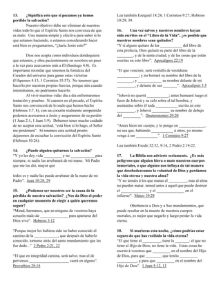 13.
¿Significa esto que si pecamos ya hemos
perdido la salvación?
Nuestro objetivo debe ser eliminar de nuestras
vidas todo lo que el Espíritu Santo nos convenza de que
es malo. Una manera simple y efectiva para saber si lo
que estamos haciendo, o estamos considerando hacer
está bien es preguntarnos, “¿haría Jesús esto?”
Dios nos acepta como individuos dondequiera
que estemos, y obra pacientemente en nosotros un paso
a la vez para acercarnos más a El (Santiago 4:8). Es
importante recordar que tenemos la fortaleza del
Creador del universo para ganar estas victorias
(Filipenses 4:13, 1 Corintios 15:57). No tenemos que
hacerlo por nuestras propias fuerzas, porque aún cuando
intentáramos, no podríamos hacerlo.
Al vivir nuestras vidas día a día enfrentaremos
tentación y pruebas. Si caemos en el pecado, el Espíritu
Santo nos convencerá de lo malo que hemos hecho
(Hebreos 3:7, 8), con un corazón realmente arrepentido
podemos acercarnos a Jesús y asegurarnos de su perdón
(1 Juan 2:1, 1 Juan 1:9). Debemos tener mucho cuidado
de no aceptar esta actitud, “está bien si lo hago, el Señor
me perdonará”. Si tenemos esta actitud pronto
dejaremos de escuchar la convicción del Espíritu Santo
(Hebreos 10:26).

Lea también Ezequiel 18:24, 1 Corintios 9:27, Hebreos
10:29, 39.
16.
Una vez salvos y nuestros nombres hayan
sido escritos en el “Libro de la Vida”, ¿es posible que
nuestros nombres sean quitados?
“Y si alguno quitare de las ___________ del libro de
esta profecía, Dios quitará su parte del libro de la
________, y de la santa ciudad, y de las cosas que están
escritas en este libro”. Apocalipsis 22:19
“El que venciere, será vestidfo de vestiduras
___________; y no borraré su nombre del libro de la
________, y ____________ su nombre delante de mi
_________, y delante de sus _______”. Apocalipsis 3:5
“Jehová no querrá ___________; antes humeará luego el
furor de Jehová y su celo sobre el tal hombre, y
asentaráse sobre él toda ___________ escrita en este
_________, y Jehová _________ su nombre de debajo
del _________”. Deuteronomio 29:20
“Antes hiero mi cuerpo, y lo pongo en _____________,
no sea que, habiendo ___________ á otros, yo mismo
venga á ser ___________”. 1 Corintios 9:27
Lea también Exodo 32:32, 9:14, 2 Pedro 2:19-22.

14.
¿Puede alguien quitarnos la salvación?
“Y yo les doy vida _________ y no ____________ para
siempre, ni nadie las arrebatará de mi mano. Mi Padre
que me las dió, mayor que
todos es y nadie las puede arrebatar de la mano de mi
Padre”. Juan 10:28, 29
15.
¿Podemos ser nosotros ser la causa de la
pérdida de nuestra salvación? ¿Nos da Dios el poder
en cualquier momento de elegir a quién queremos
seguir?
“Mirad, hermanos, que en ninguno de vosotros haya
corazón malo de ______________ para apartarse del
Dios vivo”. Hebreos 3:12
“Porque mejor les hubiera sido no haber conocido el
camino de la ____________, que después de haberlo
conocido, tornarse atrás del santo mandamiento que les
fue dado...” 2 Pedro 2:21, 22
“El que en integridad camina, será salvo; mas el de
perversos ____________________ caerá en alguno”.
Proverbios 28:18

17.
La Biblia nos advierte seriamente. ¿Es más
peligroso que alguien hiera o mate nuestros cuerpos
inmortales, o que alguien nos influya de tal manera
que desobedezcamos la voluntad de Dios y perdamos
la vida eterna y nuestra alma?
“Y no temáis á los que matan el _________, mas al alma
no pueden matar, temed antes á aquel que puede destruir
el ______________ y el ______________ en el
infierno”. Mateo 10:28
Obediencia a Dios y a Sus mandamientos, que
puede resultar en la muerte de nuestros cuerpos
mortales, es mejor que negarlo y luego perder la vida
eterna.
18.
Si murieras esta noche, ¿cómo podrías estar
seguro de que has recibido la vida eterna?
“El que tiene al _________, tiene la _______: el que no
tiene al Hijo de Dios, no tiene la vida. Estas cosas he
escrito á vosotros que _________ en el nombre del Hijo
de Dios, para que ________ que tenéis _________
__________, y para que _________ en el nombre del
Hijo de Dios”. 1 Juan 5:12, 13

 