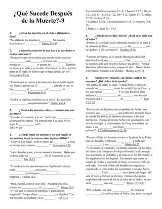 ¿Qué Sucede Después
de la Muerte?-9
1.
¿Están los muertos en el cielo y alabando a
Dios?
“No alabarán los muertos á ________, Ni cuantos
descienden al __________” Salmo 115:17
2.
¿Saben los muertos lo que hay a su alrededor o
tienen emociones?
“Porque los que viven saben que han de morir: mas los
___________ nada _______, ni tienen más _________;
porque su ___________ es puerta en _________. También
su amor, y su odio y su envidia, feneció ya: ni tiene ya más
parte en el siglo, en todo lo que se hace debajo del sol”.
Eclesiastés 9:5, 6
“Todo lo que te viniere á la mano para hacer, hazlo según
tus fuerzas; porque en el ___________, adonde tú vas, no
hay ________, ni ___________, ni _________, ni
___________”. Eclesiastés 9:10
“Saldrá su espíritu, tornaráse en su tierra: En aquel día
_____________ sus pensamientos”. Salmo 146:4
3.
¿Pueden los muertos volver y comunicarse con
nosotros?
“La nube se consume, y se va: Así el que ____________
al sepulcro no subirá; No tornará más á su casa, Ni su
lugar le ___________ más”.
Job 7:9, 10
4.
¿Dónde están los muertos y en qué estado se
encuentran hasta la resurrección, según la Biblia?
“Todo va á un lugar: todo es hecho del _________, y todo
se tornará en el mismo __________”. Eclesiastés 3:20
“Así el hombre yace, y no se tornará á levantar: Hasta que
no haya cielo no ___________, Ni se levantaran de su
________”. Job 14:12
“Y muchos de los que duermen en el polvo de la tierra
serán _____________, unos para _________
___________, y otros para ____________y ____________
perpetua”. Daniel 12:2
“Mira, óyeme, Jehová Dios mío: Alumbra mis ojos,
porque no ____________ en ___________”. Salmo 13:3
“¿Y por qué no quitas mi rebelión, y perdonas mi
iniquidad? Porque ahora ____________ en el polvo, Y si
me buscares de mañana, ya no ________”. Job 7:21

Lea también Deuteronomio 31:16, 2 Samuel 7:12, 1 Reyes
1:21, Job 17:13, Job 21:32, Job 14:12, Salmo 17:15, Mateo
27:52, Hechos 13:36,
1 Corintios 15:51, 1 Tesalonisenses 4:14, 1 Corintios 15:6,
18,
2 Pedro 3:4, Juan 11:11-14.
5.
¿Dónde está el Rey David? ¿Está en el cielo con
el Señor?
“Porque á la verdad David, habiendo servido en su edad á
la voluntad de Dios, ___________, y fué __________ con
sus padres, y vió corrupción”. Hechos 13:36
“Varones hermanos, se os puede libremente decir del
patriarca David, que __________, y fué ____________, y
su sepulcro está con nosotros hasta el día de hoy. Porque
David no subió á los cielos; empero él dice: Dijo el Señor
á mi Señor: Siéntate á mi diestra”. Hechos 2:29, 34
6.
Según este versículo, ¿de dónde saldrán los
muertos? ¿Del cielo o de la tumba?
“De cierto, de cierto os digo: Vendrá hora, y ahora es,
cuando los ___________ oirán la voz del Hijo de Dios: y
los que oyeren __________. Y los que hicieron bien,
saldrán á _______________ de ________; mas los que
hicieron mal, á ____________ de ____________”. Juan
5:25, 29
“Por lo cual, os decimos esto en palabra del Señor: que
nosotros que ____________, que habremos quedado hasta
la venida del Señor, no seremos delanteros á los que
durmieron. Porque el mismo Señor con aclamación, con
voz de arcángel, y con trompeta de Dios, descenderá del
cielo; y los __________ en Cristo _____________
primero”. 1 Tesalonisenses 4:15, 16
“Porque el Hijo del hombre vendrá en la gloria de su Padre
con sus ángeles, y entonces ___________ á cada uno
____________ á sus _________”. Mateo 16:27
“Y el campo es el mundo; y la buena simiente son los hijos
del reino, y la cizaña son los hijos del malo; Y el enemigo
que la sembró, es el diablo; y la siega es el fin del mundo, y
los segadores son los ángeles. De manera que como es
cogida la cizaña, y quemada al fuego, así será en el fin de
este siglo. Enviará el Hijo del hombre sus ángeles, y
cogerán de su reino todos los escándalos, y los que hacen
__________. Y los __________ en el horno de fuego: allí
será el lloro y el crujir de dientes. Entonces los justos
resplandecerán como el sol en el reino de su Padre: el que
tiene ________ para oir, _______”. Mateo 13:38-43
“Por lo demás, me está _____________ la corona de
___________, la cual me dará el Señor, juez justo, en aquel

 
