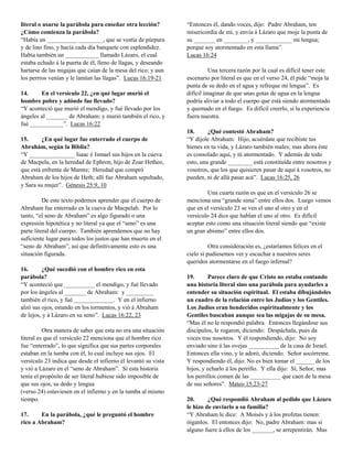 literal o usarse la parábola para enseñar otra lección?
¿Cómo comienza la parábola?
“Había un __________ ________, que se vestía de púrpura
y de lino fino, y hacía cada día banquete con esplendidez.
Había también un ___________ llamado Lázaro, el cual
estaba echado á la puerta de él, lleno de llagas, y deseando
hartarse de las migajas que caían de la mesa del rico; y aun
los perrros venían y le lamían las llagas”. Lucas 16:19-21
14.
En el versículo 22, ¿en qué lugar murió el
hombre pobre y adónde fue llevado?
“Y aconteció que murió el mendigo, y fué llevado por los
ángeles al _______ de Abraham: y murió también el rico, y
fué ___________”. Lucas 16:22
15.
¿En qué lugar fue enterrado el cuerpo de
Abrahám, según la Biblia?
“Y _______________ Isaac é Ismael sus hijos en la cueva
de Macpela, en la heredad de Ephron, hijo de Zoar Hetheo,
que está enfrente de Mamre; Heredad que compró
Abraham de los hijos de Heth; allí fue Abraham sepultado,
y Sara su mujer”. Génesis 25:9, 10
De este texto podemos aprender que el cuerpo de
Abraham fue enterrado en la cueva de Macpelah. Por lo
tanto, “el seno de Abraham” es algo figurado o una
expresión hipotética y no literal ya que el “seno” es una
parte literal del cuerpo. También aprendemos que no hay
suficiente lugar para todos los justos que han muerto en el
“seno de Abraham”, así que definitivamente esto es una
situación figurada.
16.
¿Qué sucedió con el hombre rico en esta
parábola?
“Y aconteció que __________ el mendigo, y fué llevado
por los ángeles al _______ de Abraham: y _________
también el rico, y fué _____________. Y en el infierno
alzó sus ojos, estando en los tormentos, y vió á Abraham
de lejos, y á Lázaro en su seno”. Lucas 16:22, 23
Otra manera de saber que esta no era una situación
literal es que el versículo 22 menciona que el hombre rico
fue “enterrado”, lo que significa que sus partes corporales
estaban en la tumba con él, lo cual incluye sus ojos. El
versículo 23 indica que desde el infierno él levantó su vista
y vió a Lázaro en el “seno de Abraham”. Si esta historia
tenía el propósito de ser literal hubiese sido imposible de
que sus ojos, su dedo y lengua
(verso 24) estuviesen en el infierno y en la tumba al mismo
tiempo.
17.
En la parábola, ¿qué le preguntó el hombre
rico a Abraham?

“Entonces él, dando voces, dijo: Padre Abraham, ten
misericordia de mí, y envía á Lázaro que moje la punta de
su _______ en ________, y ____________ mi lengua;
porque soy atormentado en esta llama”.
Lucas 16:24
Una tercera razón por la cual es difícil tener este
escenario por literal es que en el verso 24, él pide “moja la
punta de su dedo en el agua y refreque mi lengua”. Es
difícil imaginar de que unas gotas de agua en la lengua
podría aliviar a todo el cuerpo que está siendo atormentado
y quemado en el fuego. Es difícil creerlo, si la experiencia
fuera nuestra.
18.
¿Qué contestó Abraham?
“Y díjole Abraham: Hijo, acuérdate que recibiste tus
bienes en tu vida, y Lázaro también males; mas ahora éste
es consolado aquí, y tú atormentado. Y además de todo
esto, una grande ________ está constituída entre nosotros y
vosotros, que los que quisieren pasar de aquí á vosotros, no
pueden, ni de allá pasar acá”. Lucas 16:25, 26
Una cuarta razón es que en el versículo 26 se
menciona una “grande sima” entre ellos dos. Luego vemos
que en el versículo 23 se ven el uno al otro y en el
versículo 24 dice que hablan el uno al otro. Es difícil
aceptar esto como una situación literal siendo que “existe
un gran abismo” entre ellos dos.
Otra consideración es, ¿estaríamos felices en el
cielo si pudiesemos ver y escuchar a nuestros seres
queridos atormentarse en el fuego infernal?
19.
Parece claro de que Cristo no estaba contando
una historia literal sino una parábola para ayudarles a
entender su situación espiritual. El estaba dibujándoles
un cuadro de la relación entre los Judíos y los Gentiles.
Los Judíos eran bendecidos espiritualmente y los
Gentiles buscaban aunque sea las migajas de su mesa.
“Mas él no le respondió palabra. Entonces llegándose sus
discípulos, le rogaron, diciendo: Despáchala, pues da
voces tras nosotros. Y él respondiendo, dijo: No soy
enviado sino á las ovejas __________ de la casa de Israel.
Entonces ella vino, y le adoró, diciendo: Señor socórreme.
Y respondiendo él, dijo: No es bien tomar el ______ de los
hijos, y echarlo á los perrillo. Y ella dijo: Sí, Señor, mas
los perrillos comen de las __________ que caen de la mesa
de sus señores”. Mateo 15:23-27
20.
¿Qué respondió Abraham al pedido que Lázaro
le hizo de enviarlo a su familia?
“Y Abraham le dice: A Moisés y á los profetas tienen:
óiganlos. El entonces dijo: No, padre Abraham: mas si
alguno fuere á ellos de los _______, se arrepentirán. Mas

 