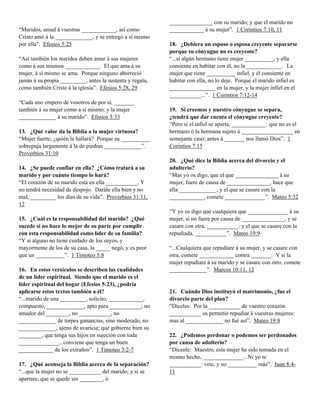 “Maridos, amad á vuestras ____________, así como
Cristo amó á la _____________, y se entregó a sí mismo
por ella”. Efesios 5:25
“Así también los maridos deben amar á sus mujeres
como á sus mismos ____________. El que ama á su
mujer, á sí mismo se ama. Porque ninguno aborreció
jamás á su propia _________, antes la sustenta y regala,
como también Cristo á la iglesia”. Efesios 5:28, 29
“Cada uno empero de vosotros de por sí, _______
también á su mujer como a sí mismo; y la mujer
_____________ á su marido”. Efesios 5:33
13. ¿Qué valor da la Biblia a la mujer virtuosa?
“Mujer fuerte, ¿quién la hallará? Porque su __________
sobrepuja largamente á la de piedras _____________”.
Proverbios 31:10
14. ¿Se puede confiar en ella? ¿Cómo tratará a su
marido y por cuánto tiempo lo hará?
“El corazón de su marido está en ella ___________, Y
no tendrá necesidad de despojo. Darále ella bien y no
mal, _________ los días de su vida”. Proverbios 31:11,
12
15. ¿Cuál es la responsabilidad del marido? ¿Qué
sucede si no hace lo mejor de su parte por cumplir
con esta responsabilidad como líder de su familia?
“Y si alguno no tiene cuidado de los suyos, y
mayormente de los de su casa, la _____ negó, y es peor
que un __________”. 1 Timoteo 5:8
16. En estos versículos se describen las cualidades
de un líder espiritual. Siendo que el marido es el
líder espiritual del hogar (Efesios 5:23), ¿podría
aplicarse estos textos también a él?
“...marido de una _________, solícito, ____________,
compuesto, _____________, apto para ___________; no
amador del ________, no ___________, no
_____________ de torpes ganancias, sino moderado, no
_____________, ajeno de avaricia; que gobierne bien su
________, que tenga sus hijos en sujeción con toda
______________...conviene que tenga un buen
____________ de los extraños”. 1 Timoteo 3:2-7
17. ¿Qué aconseja la Biblia acerca de la separación?
“...que la mujer no se ___________ del marido; y si se
apartare, que se quede sin ________, ó

_______________ con su marido; y que el marido no
____________ á su mujer”. 1 Corintios 7:10, 11
18. ¿Debiera un esposo o esposa creyente separarse
porque su cónyugue no es creyente?
“...si algún hermano tiene mujer __________, y ella
consiente en habitar con él, no la ____________. La
mujer que tiene __________ infiel, y él consiente en
habitar con ella, no lo deje. Porque el marido infiel es
________________ en la mujer, y la mujer infiel en el
___________...”. 1 Corintios 7:12-14
19. Si creemos y nuestro cónyugue se separa,
¿tendrá que dar cuenta el cónyugue creyente?
“Pero si el infiel se aparta, ____________: que no es el
hermano ó la hermana sujeto á __________________ en
semejante caso; antes á _______ nos llamó Dios”. 1
Corintios 7:15
20. ¿Qué dice la Biblia acerca del divorcio y el
adulterio?
“Mas yo os digo, que el que _______________ á su
mujer, fuere de causa de _______________, hace que
ella _____________; y el que se casare con la
____________, comete ______________”. Mateo 5:32
“Y yo os digo que cualquiera que ______________ á su
mujer, si no fuere por causa de _______________, y se
casare con otra, ___________: y el que se casare con la
repudiada, ___________”. Mateo 19:9
“...Cualquiera que repudiare á su mujer, y se casare con
otra, comete ____________ contra _______: Y si la
mujer repudiare á su marido y se casare con otro, comete
_____________”. Marcos 10:11, 12

21. Cuándo Dios instituyó el matrimonio, ¿fue el
divorcio parte del plan?
“Díceles: Por la ___________ de vuestro corazón
___________ os permitió repudiar á vuestras mujeres:
mas al _____________ no fué así”. Mateo 19:8
22. ¿Podemos perdonar o podemos ser perdonados
por causa de adulterio?
“Dícenle: Maestro, esta mujer ha sido tomada en el
mismo hecho, ______________...Ni yo te
___________: vete, y no __________ más”. Juan 8:411

 