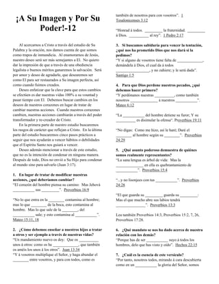 ¡A Su Imagen y Por Su
Poder!-12
Al acercarnos a Cristo a través del estudio de Su
Palabra y la oración, nos damos cuenta de que somos
como trapos de inmundicia. Al enamorarnos de Jesús,
nuestro deseo será ser más semejantes a El. No quiero
dar la impresión de que a través de una obediencia
legalista o buenos méritos ganaremos la salvación. Será
por amor y deseo de agradarle, que desearemos ser
como El para ser restaurados a Su imagen perfecta, así
como cuando fuimos creados.
Deseo enfatizar que la clave para que estos cambios
se efectúen es dar nuestras vidas 100% a su vountad y
pasar tiempo con El. Debemos buscar cambios en los
deseos de nuestros corazones en lugar de tratar de
cambiar nuestras acciones. Cuando nuestros corazones
cambien, nuestras acciones cambiarán a través del poder
transformador y re-creador de Cristo.
En la primera parte de nuestro estudio buscaremos
los rasgos de carácter que reflejan a Cristo. En la última
parte del estudio buscaremos cinco pasos prácticos a
seguir que nos ayudarán a vencer hábitos o debilidades
que el Espíritu Santo nos guiará a vencer.
Deseo además mencionar a través de este estudio,
que no es la intención de condenar en ninguna manera.
Después de todo, Dios no envió a Su Hijo para condenar
al mundo sino para salvarlo (Juan 3:17).
1. En lugar de tratar de modificar nuestras
acciones, ¿qué deberíamos cambiar?
“El corazón del hombre piensa su camino: Mas Jehová
___________ sus _________”. Proverbios 16:9
“No lo que entra en la ________ contamina al hombre;
mas lo que ________ de la boca, esto contamina al
hombre. Mas lo que sale de la ________, del
___________ sale; y esto contamina al ___________”.
Mateo 15:11, 18
2. ¿Cómo debemos enseñar a nuestros hijos a tratar
a otros y ser ejemplo a través de nuestras vidas?
“Un mandamiento nuevo os doy: Que os __________
unos á otros: como os he _____________, que también
os améis los unos á los otros”. Juan 13:34
“Y á vosotros multiplique el Señor, y haga abundar el
________ entre vosotros, y para con todos, como es

también de nosotros para con vosotros”. 1
Tesalonicenses 3:12
“Honrad á todos. _________ la fraternidad. _________
á Dios. __________ al rey”. 1 Pedro 2:17
3. Si buscamos sabiduría para vencer la tentación,
¿qué nos ha prometido Dios que nos dará si la
pedimos?
“Y si alguno de vosotros tiene falta de _____________,
demándela á Dios, el cual da á todos
_________________, y no zahiere; y le será dada”.
Santigo 1:5
4. Para que Dios perdone nuestros pecados, ¿qué
debemos hacer primero?
“Y perdónanos nuestras __________, como también
nosotros ______________ á nuestros ___________”.
Mateo 6:12
“La ___________ del hombre detiene su furor; Y su
__________ es disimular la ofensa“. Proverbios 19:11
“No digas: Como me hizo, así le haré; Daré el
________ al hombre según su ________”. Proverbios
24:29
5. ¿Qué asunto poderoso demuestra de quiénes
somos realmente representantes?
“La sana lengua es árbol de vida: Mas la
______________ en ella es quebrantamiento de
___________”. Proverbios 15:4
“...y no lisonjees con tus ___________”. Proverbios
24:28
“El que guarda su _________ guarda su _________:
Mas el que mucho abre sus labios tendrá
_______________”. Proverbios 13:3
Lea también Proverbios 14:3, Proverbios 15:2, 7, 26,
Proverbios 17:28.
6. ¿Qué mandato se nos ha dado acerca de nuestra
relación con los demás?
“Porque has de ser ___________ suyo á todos los
hombres, delo que has visto y oído”. Hechos 22:15
7. ¿Cuál es la esencia de este versículo?
“Por tanto, nosotros todos, mirando á cara descubierta
como en un ___________ la gloria del Señor, somos

 