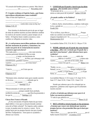 “El corazón del hombre piensa su camino: Mas Jehová
______________ sus __________”. Proverbios 16:9
27. Cuando recibimos el Espíritu Santo, ¿qué frutos
maravillosos obtendremos como resultado?
“Mas el fruto del Espíritu es: ________, _________,
_______, ________________, ___________,
___________, _______, __________________,
________________: contra tales cosas no hay ley”.
Gálatas 5:22, 23
Esto fortalece la declaración previa de que en lugar
de tratar de cambiar nuestras acciones debemos cambiar
los motivos de nuestro corazón y pasar tiempo con el
Señor. El Espíritu Santo vendrá a nosotros y estos
cambios se reflejarán en nuestras vidas.
28. ¿A cuál promesa maravillosa podemos aferrarnos
durante momentos de pruebas y tentaciones, las
cuales son parte de la restauración de nuestros
caracteres aquí en la tierra?
“Por nada estéis _____________; sino sean notorias
vuestras peticiones delante de Dios en toda
____________ y ruego, con hacimiento de
___________. Y la ______ de Dios, que sobrepuja todo
entendimiento, guardará vuestros _____________ y
vuestros ________________ en Cristo Jesús”.
Filipenses 4:6, 7
“Todo lo __________ en Cristo que me
_____________”.
Filipenses 4:13
“Hermanos míos, tened por sumo gozo cuando cayereis
en diversas _______________; sabiendo que la
___________ de vuestra ______ obra
______________”. Santiago 1:2, 3
“Bienaventurado el varón que sufre la
_______________; porque cuando fuere probado,
recibirá la corona de ________, que Dios ha prometido á
los que le _________”. Santiago 1:12
Claves Para Vencer el Pecado
¿Te ha convencido el Espíritu Santo de que tienes
algún hábito o vicio que te está previniendo caminar
cerca de tu Padre celestial? No importa cuáles cadenas
te aten, tú puedes tener la victoria y vencer. No lo
podrás hacer por tus propias fuerzas sino por el poder
del Dios Todopoderoso. Estos pasos te ayudarán a
obtener esa victoria.

1. CONFIAR que El puede y hará lo que ha dicho
que hará. ¿Ha mentido antes el Señor?
“El principio de tu _____________ es _________; Y
eterno es todo juicio de tu justicia”. Salmo 119:160
¿Se puede confiar en Su Palabra?
“...tu ____________ es ___________”. Juan 17:17
“...Jehová, fuerte, misericordioso, y piadoso; tardo para
la ira, y grande en _______________ y __________”.
Exodo 34:6
“El es la Roca, cuya obra es ____________, Porque
todos sus caminos son rectitud: Dios de __________, y
ninguna iniquidad en él: Es __________ y _________”.
Deuteronomio 32:4
Lea también Salmo 25:8, 33:4, 86:15, 1 Reyes 17:24.
2. PEDIR, sabiendo que El puede dar cosas buenas
a Sus hijos. ¿Dice este versículo que El puede dar o
que dará cosas buenas? ¿Qué debemos hacer para
recibirlas?
“Pues si vosotros, siendo _________, sabéis dar
_________ dádivas á vuestros _________, ¿cuánto más
vuestro __________ que está en los cielos, dará
_________ cosas á los que le _________?” Mateo 7:11
“Pedid, y se os _______; buscad, y ____________;
llamad, y se os __________. Porque cualquiera que
________, recibe; y el que busca, ________; y al que
llama, se ___________”. Mateo 7:7, 8
Lea también Marcos 11:23, Lucas 11:9, Juan 14:13,
Juan 15:7, Juan 16:24, 1 Juan 3:22, 1 Juan 5:14.
Siendo que sabemos que es Su voluntad que no
pequemos, ¡podemos estar seguros que El contestará
nuestra oración!
¿Cuál es el método que debemos usar para ir al
Señor con nuestras peticiones?
“Y todo lo que pidiereis en ____________,
____________, lo ________________”. Mateo 21:22
3. RECLAMAR la victoria basado en Sus promesas.
¿Tenemos que vencer este obstáculo por nuestras
propias fuerzas o ha prometido Dios que lo hará por
nosotros?
“Mas á Dios _________, que nos da la _________ por el
Señor nuestro Jesucristo”. 1 Corintios 15:57

 