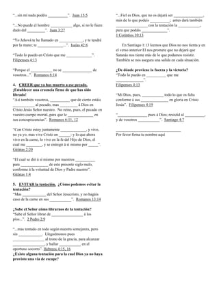 “...sin mí nada podéis __________”. Juan 15:5
“...No puede el hombre ___________ algo, si no le fuere
dado del _________”. Juan 3:27
“Yo Jehová te he llamado en ____________, y te tendré
por la mano; te _____________...”. Isaías 42:6
“Todo lo puedo en Cristo que me _____________”.
Filipenses 4:13
“Porque el ___________ no se _______________ de
vosotros...”. Romanos 6:14
4. CREER que ya has muerto a ese pecado.
¡Establecer una creencia firme de que has sido
librado!
“Así también vosotros, __________ que de cierto estáis
___________ al pecado, mas _________ á Dios en
Cristo Jesús Señor nuestro. No reine, pues, el pecado en
vuestro cuerpo mortal, para que le _____________ en
sus concupiscencias”. Romanos 6:11, 12
“Con Cristo estoy juntamente _____________, y vivo,
no ya yo, mas vive Cristo en ______: y lo que ahora
vivo en la carne, lo vivo en la fe del Hijo de Dios, el
cual me ________, y se entregó á sí mismo por _____”.
Gálatas 2:20
“El cual se dió á sí mismo por nuestros __________
para ______________ de este presente siglo malo,
conforme á la voluntad de Dios y Padre nuestro”.
Gálatas 1:4
5. EVITAR la tentación. ¿Cómo podemos evitar la
tentación?
“Mas ____________ del Señor Jesucristo, y no hagáis
caso de la carne en sus ___________”. Romanos 13:14
¿Sabe el Señor cómo librarnos de la tentación?
“Sabe el Señor librar de ________________ á los
píos...”. 2 Pedro 2:9
“...mas tentado en todo según nuestra semejanza, pero
sin ____________. Lleguémonos pues
________________ al trono de la gracia, para alcanzar
________________, y hallar ___________ en el
oportuno socorro”. Hebreos 4:15, 16
¿Existe alguna tentación para la cual Dios ya no haya
provisto una vía de escape?

“...Fiel es Dios, que no os dejará ser _______________,
más de lo que podeís __________; antes dará también
________________ con la tentación la ___________,
para que podáis _____________”.
1 Corintios 10:13
En Santiago 1:13 leemos que Dios no nos tienta y en
el verso anterior El nos promete que no dejará que
Satanás nos tiente más de lo que podamos resistir.
También se nos asegura una salida en cada situación.
¿De dónde proviene la fuerza y la victoria?
“Todo lo puedo en __________ que me
______________”.
Filipenses 4:13
“Mi Dios, pues, ___________ todo lo que os falta
conforme á sus ______________ en gloria en Cristo
Jesús”. Filipenses 4:19
“_______________ pues á Dios; resistid al __________,
y de vosotros ___________”. Santiago 4:7
_________________________________
Por favor firma tu nombre aquí

 