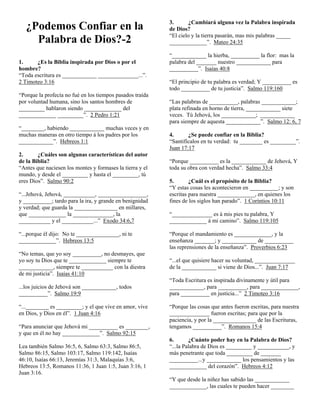 ¿Podemos Confiar en la
Palabra de Dios?-2
1.
¿Es la Biblia inspirada por Dios o por el
hombre?
“Toda escritura es ____________ ______________...”.
2 Timoteo 3:16
“Porque la profecía no fué en los tiempos pasados traída
por voluntad humana, sino los santos hombres de
_________ hablaron siendo _____________ del
_____________ _________”. 2 Pedro 1:21
“________, habiendo ____________ muchas veces y en
muchas maneras en otro tiempo á los padres por los
____________”. Hebreos 1:1
2.
¿Cuáles son algunas características del autor
de la Biblia?
“Antes que naciesen los montes y formases la tierra y el
mundo, y desde el _________ y hasta el _________, tú
eres Dios”. Salmo 90:2
“...Jehová, Jehová, ___________, _________________,
y __________; tardo para la ira, y grande en benignidad
y verdad; que guarda la _______________ en millares,
que _____________ la ______________, la
___________ y el ___________...” Exodo 34:6,7
“...porque él dijo: No te _______________, ni te
_____________”. Hebreos 13:5
“No temas, que yo soy __________, no desmayes, que
yo soy tu Dios que te _____________ siempre te
____________, siempre te ___________ con la diestra
de mi justicia”. Isaías 41:10
...los juicios de Jehová son ____________, todos
__________”. Salmo 19:9
“...________ es _________; y el que vive en amor, vive
en Dios, y Dios en él”. 1 Juan 4:16
“Para anunciar que Jehová mi __________ es ________,
y que en él no hay _____________”. Salmo 92:15
Lea también Salmo 36:5, 6, Salmo 63:3, Salmo 86:5,
Salmo 86:15, Salmo 103:17, Salmo 119:142, Isaías
46:10, Isaías 66:13, Jeremías 31:3, Malaquías 3:6,
Hebreos 13:5, Romanos 11:36, 1 Juan 1:5, Juan 3:16, 1
Juan 3:16.

3.
¿Cambiará alguna vez la Palabra inspirada
de Dios?
“El cielo y la tierra pasarán, mas mis palabras _____
_____________”. Mateo 24:35
“____________ la hierba, __________ la flor: mas la
palabra del _______ nuestro ____________ para
__________”. Isaías 40:8
“El principio de tu palabra es verdad; Y __________ es
todo __________ de tu justicia”. Salmo 119:160
“Las palabras de __________, palabras ____________;
plata refinada en horno de tierra, ____________ siete
veces. Tú Jehová, los ____________; ____________
para siempre de aquesta ____________”. Salmo 12: 6, 7
4.
¿Se puede confiar en la Biblia?
“Santifícalos en tu verdad: tu ________ es _________”.
Juan 17:17
“Porque __________ es la ____________ de Jehová, Y
toda su obra con verdad hecha”. Salmo 33:4
5.
¿Cuál es el propósito de la Biblia?
“Y estas cosas les acontecieron en __________; y son
escritas para nuestra _____________, en quienes los
fines de los siglos han parado”. 1 Corintios 10:11
“______________ es á mis pies tu palabra, Y
_____________ á mi camino”. Salmo 119:105
“Porque el mandamiento es _____________, y la
enseñanza _______; y ____________ de __________
las reprensiones de la enseñanza”. Proverbios 6:23
“...el que quisiere hacer su voluntad, ______________
de la ____________ si viene de Dios...”. Juan 7:17
“Toda Escritura es inspirada divinamente y útil para
____________, para __________, para _____________,
para __________ en justicia...” 2 Timoteo 3:16
“Porque las cosas que antes fueron escritas, para nuestra
______________ fueron escritas; para que por la
paciencia, y por la _______________ de las Escrituras,
tengamos __________”. Romanos 15:4
6.
¿Cuánto poder hay en la Palabra de Dios?
“...la Palabra de Dios es _________ y ___________, y
más penetrante que toda _________ de _______
__________...y ____________ los pensamientos y las
_____________ del corazón”. Hebreos 4:12
“Y que desde la niñez has sabido las ____________
_____________, las cuales te pueden hacer ________

 