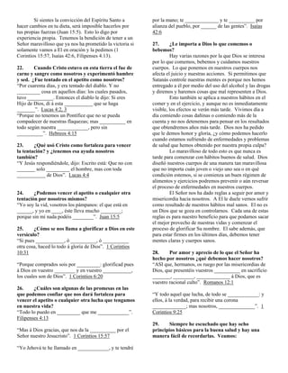 Si sientes la convicción del Espíritu Santo a
hacer cambios en tu dieta, será imposible hacerlos por
tus propias fuerzas (Juan 15:5). Esto lo digo por
experiencia propia. Tenemos la bendición de tener a un
Señor maravilloso que ya nos ha prometido la victoria si
solamente vamos a El en oración y la pedimos (1
Corintios 15:57, Isaías 42:6, Filipenses 4:13).
22.
Cuando Cristo estuvo en esta tierra el fue de
carne y sangre como nosotros y experimentó hambre
y sed. ¿Fue tentado en el apetito como nosotros?
“Por cuarenta días, y era tentado del diablo. Y no
_________ cosa en aquellos días: los cuales pasados,
tuvo __________. Entonces el diablo le dijo: Si eres
Hijo de Dios, di á esta ___________ que se haga
_______”. Lucas 4:2, 3
“Porque no tenemos un Pontífice que no se pueda
compadecer de nuestras flaquezas; mas __________ en
todo según nuestra ____________, pero sin
__________”. Hebreos 4:15
23.
¿Qué usó Cristo como fortaleza para vencer
la tentación? y ¿tenemos esa ayuda nosotros
también?
“Y Jesús respondiéndole, dijo: Escrito está: Que no con
_______ solo _________ el hombre, mas con toda
___________ de Dios”. Lucas 4:4

24.
¿Podemos vencer el apetito o cualquier otra
tentación por nosotros mismos?
“Yo soy la vid, vosotros los pámpanos: el que está en
______, y yo en ____, éste lleva mucho ________;
porque sin mí nada podéis ________”. Juan 15:5
25.
¿Cómo se nos llama a glorificar a Dios en este
versículo?
“Si pues ___________, ó __________, ó __________
otra cosa, haced lo todo á gloria de Dios”. 1 Corintios
10:31
“Porque comprados sois por _________: glorificad pues
á Dios en vuestro ________ y en vuestro ___________,
los cuales son de Dios”. 1 Corintios 6:20
26.
¿Cuáles son algunas de las promesas en las
que podemos confiar que nos dará fortaleza para
vencer el apetito o cualquier otra lucha que tengamos
en nuestra vida?
“Todo lo puedo en _________ que me ____________”.
Filipenses 4:13
“Mas á Dios gracias, que nos da la __________ por el
Señor nuestro Jesucristo”. 1 Corintios 15:57
“Yo Jehová te he llamado en ____________, y te tendré

por la mano; te _____________ y te __________ por
alianza del pueblo, por ______ de las gentes”. Isaías
42:6
27.
¿Le importa a Dios lo que comemos o
bebemos?
Hay varias razones por la que Dios se interesa
por lo que comemos, bebemos y cuidamos nuestros
cuerpos. Lo que ponemos en nuestros cuerpos nos
afecta el juicio y nuestras acciones. Si permitimos que
Satanás controle nuestras mentes es porque nos hemos
entregado a él por medio del uso del alcohol y las drogas
y diremos y haremos cosas que mal representen a Dios.
Esto también se aplica a nuestros hábitos en el
comer y en el ejercicio, y aunque no es inmediatamente
visible, los efectos se verán más tarde. Vivimos día a
día comiendo cosas dañinas o comiendo más de la
cuenta y no nos detenemos para pensar en los resultados
que obtendremos años más tarde. Dios nos ha pedido
que le demos honor y gloria, ¿y cómo podemos hacerlo
cuando estamos sufriendo de enfermedades y problemas
de salud que hemos obtenido por nuestra propia culpa?
Lo maravilloso de todo esto es que nunca es
tarde para comenzar con hábitos buenos de salud. Dios
diseñó nuestros cuerpos de una manera tan maravillosa
que no importa cuán joven o viejo uno sea o en qué
condición estemos, si se comienza un buen régimen de
alimentos y ejercicios podremos prevenir o aún reversar
el proceso de enfermedades en nuestros cuerpos.
El Señor nos ha dado reglas a seguir por amor y
misericordia hacia nosotros. A El le duele vernos sufrir
como resultado de nuestros hábitos mal sanos. El no es
un Dios que se goza en controlarnos. Cada una de estas
reglas es para nuestro beneficio para que podamos sacar
el mejor provecho de nuestras vidas y comenzar el
proceso de glorificar Su nombre. El sabe además, que
para estar firmes en los últimos días, debemos tener
mentes claras y cuerpos sanos.
28.
Por amor y aprecio de lo que el Señor ha
hecho por nosotros ¿qué debemos hacer nosotros?
“ASI que, hermanos, os ruego por las misericordias de
Dios, que presentéis vuestros __________ en sacrificio
_______, ________, _____________ á Dios, que es
vuestro racional culto”. Romanos 12:1
“Y todo aquel que lucha, de todo se ____________: y
ellos, á la verdad, para recibir una corona
_____________; mas nosotros, ______________”. 1
Corintios 9:25
29.
Siempre he escuchado que hay ocho
principios básicos para la buena salud y hay una
manera fácil de recordarlas. Veamos:

 