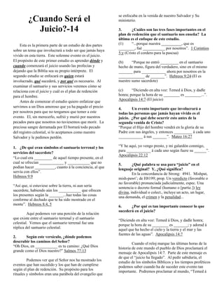 ¿Cuando Será el
Juicio?-14
Esta es la primera parte de un estudio de dos partes
sobre un tema que involucrará a todo ser que jamás haya
vivido en esta tierra. Este solemne evento es el juicio.
El propósito de este primer estudio es aprender dónde y
cuando comenzará el juicio usando las profecías y
dejando que la Biblia sea su propio intérprete. El
segundo estudio se enfocará en quien estará
involucrado, qué sucederá, y por qué es necesario. Al
examinar el santuario y sus servicios veremos cómo se
relaciona con el juicio y cuál es el plan de redención
para el hombre.
Antes de comenzar el estudio quiero enfatizar que
servimos a un Dios amoroso que ya ha pagado el precio
por nosotros para que no tengamos que temer a este
evento. El, sin merecerlo, sufrió y murió por nuestros
pecados para que nosotros no tuviesemos que morir. La
preciosa sangre derramada por El borrará todo pecado
del registro celestial, si lo aceptamos como nuestro
Salvador y le pedimos perdón.
1. ¿De qué eran símbolos el santuario terrenal y los
servicios del sacerdote?
“Lo cual era _________ de aquel tiempo presente, en el
cual se ofrecían ____________ y ___________ que no
podían hacer __________, cuanto á la conciencia, al que
servía con ellos”.
Hebreos 9:9
“Así que, si estuviese sobre la tierra, ni aun sería
sacerdote, habiendo aún los ___________ que ofrecen
los presentes según la _______...haz todas las cosas
conforme al dechado que te ha sido mostrado en el
monte”. Hebreos 8:4, 5
Aquí podemos ver una porción de la relación
que existe entre el santuario terrenal y el santuario
celestial. Vemos que el santuario terrenal fue una
réplica del santuario celestial.
2.
Según este versículo, ¿dónde podemos
descrubir los caminos del Señor?
“Oh Dios, en ___________ es tu camino: ¿Qué Dios
grande como el Dios nuestro?” Salmos 77:13
Podemos ver que el Señor nos ha mostrado los
eventos que han sucedido y los que han de cumplirse
según el plan de redención. Su propósito para los
rituales y símbolos eran una parábola del evangelio que

se enfocaba en la venida de nuestro Salvador y Su
ministerio.
3.
¿Cuáles son las tres fases importantes en el
plan de redención que el santuario nos enseña? La
última es el enfoque de este estudio.
(1)
“...porque nuestra __________, que es
________, fué ___________ por nosotros”. 1 Corintios
5:y (Cristo el cordero para la pascua)
(b)
“Porque no entró _________ en el santuario
hecho de mano, figura del verdadero, sino en el mismo
_______ para ____________ ahora por nosotros en la
_____________ de _______”. Hebreos 9:24 (El es
nuestro sumo sacerdote)
(c)
“Diciendo en alta voz: Temed á Dios, y dadle
honra; porque la hora de su ________ es ________...”.
Apocalipsis 14:7 (El juicio)
4.
Un evento importante que involucrará a
todas las personas que jamás hayan vivido es el
juicio. ¿Por qué debe ocurrir esto antes de la
segunda venida de Cristo?
“Porque el Hijo del hombre vendrá en la gloria de su
Padre con sus ángeles, y entonces _________ á cada uno
____________ á sus _______”. Mateo 16:27
“Y he aquí, yo vengo presto, y mi galardón conmigo,
para ____________ á cada uno según fuere su ______”.
Apocalipsis 22:12
5.
¿Qué palabra se usa para “juicio” en el
lenguaje original? Y, ¿Qué significa?
En la concordancia de Strong: 4941. Mishpat,
mish-pawt’; de H8199; prop. Un veredicto (favorable o
no favorable) pronunciada judicialmente, espec. Una
sentencia o decreto formal (humano o [partic.]) ley
divina, individual o colect., incluye un acto, un lugar,
una demanda, el crimen y la penalidad...
6.
¿Por qué es tan importante conocer lo que
sucederá en el juicio?
“Diciendo en alta voz: Temed á Dios, y dadle honra;
porque la hora de su ________ es _______; y adorad á
aquel que ha hecho el cielo y la tierra y el mar y las
fuentes de las aguas”. Apocalipsis 14:7
Cuando el reloj marque las últimas horas de la
historia de este mundo el pueblo de Dios proclamará el
mensaje de Apocalipsis 14:7. Parte de este mensaje es
de que el “juicio ha llegado”. Al pedir sabiduría, el
estudio de los símbolos Bíblicos y los tiempos proféticos
podemos saber cuando ha de suceder este evento tan
importante. Podremos proclamar al mundo, “Temed á

 