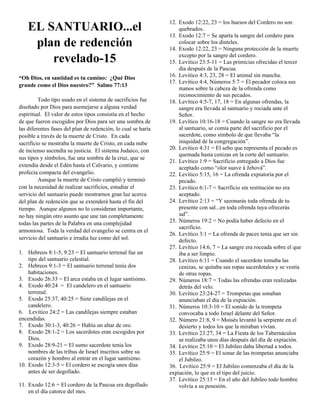 EL SANTUARIO...el
plan de redención
revelado-15
“Oh Dios, en santidad es tu camino: ¿Qué Dios
grande como el Dios nuestro?” Salmo 77:13
Todo tipo usado en el sistema de sacrificios fue
diseñado por Dios para asemejarse a alguna verdad
espiritual. El valor de estos tipos consistía en el hecho
de que fueron escogidos por Dios para ser una sombra de
las diferentes fases del plan de redención, lo cual se haría
posible a través de la muerte de Cristo. En cada
sacrificio se mostraba la muerte de Cristo, en cada nube
de incienso ascendía su justicia. El sistema Judaico, con
sus tipos y símbolos, fue una sombra de la cruz, que se
extendía desde el Edén hasta el Calvario, y contiene
profecía compacta del evangelio.
Aunque la muerte de Cristo cumplió y terminó
con la necesidad de realizar sacrificios, estudiar el
servicio del santuario puede mostrarnos gran luz acerca
del plan de redención que se extenderá hasta el fin del
tiempo. Aunque algunos no lo consideran importante,
no hay ningún otro asunto que une tan completamente
todas las partes de la Palabra en una complejidad
armoniosa. Toda la verdad del evangelio se centra en el
servicio del santuario e irradia luz como del sol.
1. Hebreos 8:1-5, 9:23 = El santuario terrenal fue un
tipo del santuario celestial.
2. Hebreos 9:1-3 = El santuario terrenal tenía dos
habitaciones.
3. Exodo 26:33 = El arca estaba en el lugar santísimo.
4. Exodo 40:24 = El candelero en el santuario
terrenal.
5. Exodo 25:37, 40:25 = Siete candilejas en el
candelero.
6. Levítico 24:2 = Las candilejas siempre estaban
encendidas.
7. Exodo 30:1-3, 40:26 = Había un altar de oro.
8. Exodo 28:1-2 = Los sacerdotes eran escogidos por
Dios.
9. Exodo 28:9-21 = El sumo sacerdote tenía los
nombres de las tribus de Israel inscritos sobre su
corazón y hombro al entrar en el lugar santísimo.
10. Exodo 12:3-5 = El cordero se escogía unos días
antes de ser degollado.
11. Exodo 12:6 = El cordero de la Pascua era degollado
en el día catorce del mes.

12. Exodo 12:22, 23 = los huesos del Cordero no son
quebrados.
13. Exodo 12:7 = Se aparta la sangre del cordero para
colocar sobre los dinteles.
14. Exodo 12:22, 23 = Ninguna protección de la muerte
excepto por la sangre del cordero.
15. Levitico 23:5-11 = Las primicias ofrecidas el tercer
día después de la Pascua.
16. Levitico 4:3, 23, 28 = El animal sin mancha.
17. Levítico 4:4, Números 5:7 = El pecador coloca sus
manos sobre la cabeza de la ofrenda como
reconocimiento de sus pecados.
18. Levítico 4:5-7, 17, 18 = En algunas ofrendas, la
sangre era llevada al santuario y rociada ante el
Señor.
19. Levítico 10:16-18 = Cuando la sangre no era llevada
al santuario, se comía parte del sacrificio por el
sacerdote, como símbolo de que llevaba “la
iniquidad de la congregación”.
20. Levítico 4:31 = El sebo que representa el pecado es
quemada hasta cenizas en la corte del santuario.
21. Levítico 1:9 = Sacrificio entregado a Dios fue
aceptado como “olor suave á Jehová”.
22. Levítico 5:15, 16 = La ofrenda expiatoria por el
pecado.
23. Levítico 6:1-7 = Sacrificio sin restitución no era
aceptado.
24. Levítico 2:13 = “Y sazonarás toda ofrenda de tu
presente con sal...en toda ofrenda tuya ofrecerás
sal”.
25. Números 19:2 = No podía haber defecto en el
sacrificio.
26. Levítico 3:1 = La ofrenda de paces tenía que ser sin
defecto.
27. Levítico 14:6, 7 = La sangre era roceada sobre el que
iba a ser limpio.
28. Levítico 6:11 = Cuando el sacerdote tomaba las
cenizas, se quitaba sus ropas sacerdotales y se vestía
de otras ropas.
29. Números 18:7 = Todas las ofrendas eran realizadas
detrás del velo.
30. Levítico 23:24-27 = Trompetas que sonaban
anunciaban el día de la expiación.
31. Números 10:3-10 = El sonido de la trompeta
convocaba a todo Israel delante del Señor.
32. Número 21:8, 9 = Moisés levantó la serpiente en el
desierto y todos los que la miraban vivían.
33. Levítico 23:27, 34 = La Fiesta de los Tabernáculos
se realizaba unos días después del día de expiación.
34. Levítico 25:10 = El Jubileo daba libertad a todos.
35. Levítico 25:9 = El sonar de las trompetas anunciaba
el Jubileo.
36. Levítico 25:9 = El Jubileo comenzaba el día de la
expiación, lo que es el tipo del juicio.
37. Levítico 25:13 = En el año del Jubileo todo hombre
volvía a su posesión.

 