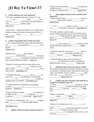 ¡El Rey Ya Viene!-17
1. ¿Cómo sabemos que Jesús regresará?
“Voy, pues, á preparar lugar para vosotros. Y si me
_______, y os _____________ lugar, _________ otra
vez, y os ___________ á mí mismo: para que donde yo
estoy, ____________ también estéis”.
Juan 14:2, 3
“Jesús le dijo: ...desde ahora habéis de ver al Hijo de los
hombres sentado á la diestra de la potencia de Dios, y
que _________ en las ___________ del __________”.
Mateo 26:64
2. ¿Cuál es el propósito de la venida de Cristo?
“...en la consumación de los siglos, para deshacimiento
del ___________ se presentó por el ____________ de sí
mismo”.
Hebreos 9:26
“Destruirá á la _________ para siempre; y
____________ el Señor toda ____________ de todos los
rostros: y __________ la afrenta de su pueblo de toda la
tierra: porque Jehová lo ha dicho”. Isaías 25:8
“Porque el Cordero que está en medio del trono los
_____________, y los __________ á fuentes vivas de
aguas: y Dios ____________ toda ____________ de los
ojos de ellos”. Apocalipsis 7:17
“Y limpiará Dios toda ___________ de los _______ de
ellos; y la __________ no será más; y no habrá más
___________, ni __________, ni ________: porque las
primeras cosas son pasadas”. Apocalipsis 21:4
“Y cuando apareciere el Príncipe de los pastores,
vosotros ____________ la ________ _______________
de gloria”. 1 Pedro 5:4
“Porque el Hijo del hombre __________ en la gloria de
su Padre con sus ____________, y entonces __________
á cada uno ____________ á sus obras”. Mateo 16:27
“Y he aquí, yo vengo presto, y mi __________ conmigo,
para ______________ á cada uno según fuere su
_______”.
Apocalipsis 22:12
3.

¿Quién vendrá con Jesús cuando El regrese?

“Porque el Hijo del hombre __________ en la gloria de
su Padre con sus ___________, y entonces __________
á cada uno conforme á sus _________”. Mateo 16:27
4.
¿Sabe alguien la hora exacta cuando Cristo
regresará?
“Empero del día y hora ________ ________, ni aun los
_________ de los cielos, sino mi _________ solo”.
Mateo 24:36
“...Y si no __________, vendré á ti como __________, y
no ________ en qué hora vendré á ti”. Apocalipsis 3:3
“Por tanto, también vosotros estad ______________;
porque el Hijo del hombre ha de venir á la hora que no
__________. Vendrá el señor de aquel siervo en el día
que no _________, y á la hora que no ______”. Mateo
24:44, 50
“_________, pues, porque no ________ el día ni la hora
en que el Hijo del hombre ha de ________”. Mateo
25:13
“Empero de aquel día y de la hora, ________ sabe; ni
aun los ____________ que están en el cielo, ni el
________, sino el __________”. Marcos 13:32
“Vendrá el señor de aquel siervo el día que no
_________, y á la hora que no sabe, y le apartará, y
pondrá su parte con los __________”. Lucas 12:46
5.
¿Podemos saber cuán cerca está su venida?
“De la higuera aprended la parábola: Cuando ya su rama
se enternece, y las hojas brotan, sabéis que el verano está
cerca. Así también vosotros, cuando __________ todas
estas cosas, ________ que está __________, á las
___________”. Mateo 24:32, 33
6.
¿Cuáles son estas cosas que serán señal de su
venida? Vea también Lucas 21)
“Y oiréis __________, y __________ de guerras: mirad
que no os ___________; porque es menester que todo
esto ___________; mas aún ___ es el ______”. Mateo
24:6
“Porque se levantará ________ contra ________, y
_______ contra _______; y habrá ______________, y
_________, y ___________ por los ___________”.
Mateo 24:7
“Entonces os entregarán para ser ___________, y os
__________; y
seréis ______________ de todas las gentes por causa de
mi _________. Y muchos entonces serán
________________; y se entregarán unos á otros, y unos
á otros se ______________”.

 