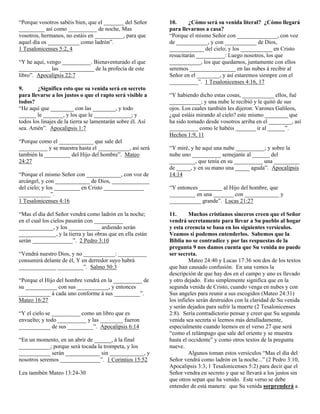 “Porque vosotros sabéis bien, que el _______ del Señor
_________ así como __________ de noche, Mas
vosotros, hermanos, no estáis en __________, para que
aquel día os ___________ como ladrón”.
1 Tesalonicenses 5:2, 4
“Y he aquí, vengo __________. Bienaventurado el que
___________ las ____________ de la profecía de este
libro”. Apocalipsis 22:7
9.
¿Significa esto que su venida será en secreto
para llevarse a los justos o que el rapto será visible a
todos?
“He aquí que ________ con las ________, y todo
______ le _______, y los que le _____________; y
todos los linajes de la tierra se lamentarán sobre él. Así
sea. Amén”. Apocalipsis 1:7
“Porque como el ____________ que sale del
__________ y se muestra hasta el ___________, así será
también la _________ del Hijo del hombre”. Mateo
24:27
“Porque el mismo Señor con ____________, con voz de
arcángel, y con ____________ de Dios, _____________
del cielo; y los _________ en Cristo ______________
___________”.
1 Tesalonicenses 4:16
“Mas el día del Señor vendrá como ladrón en la noche;
en el cual los cielos pasarán con __________
____________, y los ___________ ardiendo serán
_____________, y la tierra y las obras que en ella están
serán ______________”. 2 Pedro 3:10
“Vendrá nuestro Dios, y no ___________: __________
consumirá delante de él, Y en derredor suyo habrá
_____________ _________”. Salmo 50:3
“Porque el Hijo del hombre vendrá en la __________ de
su ___________ con sus ___________, y entonces
___________ á cada uno conforme á sus _________”.
Mateo 16:27
“Y el cielo se __________ como un libro que es
envuelto; y todo __________ y las ________ fueron
___________ de sus _________”. Apocalipsis 6:14
“En un momento, en un abrir de ______, á la final
___________; porque será tocada la trompeta, y los
___________ serán ____________ sin ____________, y
nosotros seremos ______________”. 1 Corintios 15:52
Lea tamibén Mateo 13:24-30

10.
¿Cómo será su venida literal? ¿Cómo llegará
para llevarnos a casa?
“Porque el mismo Señor con ______________, con voz
de ___________, y con ___________ de Dios,
____________ del cielo; y los ___________ en Cristo
resucitarán __________: Luego nosotros, los que
___________, los que quedamos, juntamente con ellos
seremos ________________ en las nubes á recibir al
Señor en el ________, y así estaremos siempre con el
__________”. 1 Tesalonicenses 4:16, 17
“Y habiendo dicho estas cosas, ___________ ellos, fué
___________; y una nube le recibió y le quitó de sus
ojos. Los cuales también les dijeron: Varones Galileos,
¿qué estáis mirando al cielo? este mismo ________ que
ha sido tomado desde vosotros arriba en el ________, así
__________ como le habéis _______ ir al ______”.
Hechos 1:9, 11
“Y miré, y he aquí una nube __________; y sobre la
nube uno __________ semejante al ______ del
_________, que tenía en su __________ una _________
de _____, y en su mano una _____ aguda”. Apocalipsis
14:14
“Y entonces ________ al Hijo del hombre, que
_________ en una _______ con ____________ y
___________ grande”. Lucas 21:27
11.
Muchos cristianos sinceros creen que el Señor
vendrá secretamente para llevar a Su pueblo al hogar
y esta creencia se basa en los siguientes versículos.
Veamos si podemos entenderlos. Sabemos que la
Biblia no se contradice y por las respuestas de la
pregunta 9 nos damos cuenta que Su venida no puede
ser secreta.
Mateo 24:40 y Lucas 17:36 son dos de los textos
que han causado confusión. En una vemos la
descripción de que hay dos en el campo y uno es llevado
y otro dejado. Esto simplemente significa que en la
segunda venida de Cristo, cuando venga en nubes y con
Sus angeles para reunir a sus escogidos (Mateo 24:31)
los infieles serán destruidos con la claridad de Su venida
y serán dejados para sufrir la muerte (2 Tesalonicenses
2:8). Sería contradictorio pensar y creer que Su segunda
venida sea secreta si leemos más detalladamente,
especialmente cuando leemos en el verso 27 que será
“como el relámpago que sale del oriente y se muestra
hasta el occidente” y como otros textos de la pregunta
nueve.
Algunos toman estos versículos “Mas el día del
Señor vendrá como ladrón en la noche...” (2 Pedro 3:10,
Apocalipsis 3:3, 1 Tesalonicenses 5:2) para decir que el
Señor vendra en secreto y que se llevará a los justos sin
que otros sepan que ha venido. Este verso se debe
entender de está manera: que Su venida sorprenderá a

 