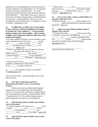 aquellos que no están preparados así como un ladrón en
la noche sorprende. (Vea Apocalipsis 3:3). Si continúas
leyendo en el mismo pasaje dice que “...los cielos
pasarán con grande estruendo, y los elementos ardiendo
serán deshechos...”. Sería difícil creer que los malos no
estuvieran conscientes del gran ruido y la destrucción de
los elementos. ¿Por qué pedirían a las rocas y a las
montañas que cayeran sobre ellos si no supieran o vieran
su venida? (Apocalipsis 6:16)
12.
La Biblia dice en Mateo 24:5, 24, que falsos
Cristos vendrán y tendrán la habiliad, con el poder
de Satanás, de “hacer milagros” y “si fuese posible”
podrán engañar aun a los escogidos. ¿Qué aconseja
la Biblia y qué información debemos saber para estar
alejados del engaño?
“Los cuales también les dijeron: Varones Galileos, ¿qué
estáis mirando al cielo? este mismo ________ que ha
sido ___________ desde vosotros _________ en el
_______, así vendrá como le habéis _______ ir al
_________”. Hechos 1:11
“Así que, si os dijeren: He aquí en el desierto está; no
_________: He aquí en las cámaras; no ________.
Porque como el ____________ que sale del ________ y
se muestra hasta el __________, así será también la
__________ del ________ del hombre”. Mteo 24:26, 27
“Luego nosotros, los que __________, los que
quedamos, juntamente con ellos seremos ____________
en las ________ á recibir al Señor en
el _______, y así estaremos siempre con el Señor”.
1 Tesalonicenses 4:17
(El no tocará la tierra ...seremos llevados con él en las
nubes al cielo).
13.
¿Por qué es importante seguir las
instrucciones del Señor y no ir a ver los falsos
Cristos?
Debemos recordar que Satanás pudo engañar
hasta un tercio de los ángeles del cielo (Apocalipsis
12:4, 9), es un ser hermoso, el Hijo de la mañana (Isaías
14:12), hará grandes maravillas y señales (Mateo 24:24,
2 Tesalonicenses 2:9). No es difícil imaginar que el
podrá engañarnos a nosotros si se lo permitimos.
14.
¿Qué harán los justos cuando vean al Señor
venir en las nubes?
“Y se dirá en aquel día: He aquí este es _________ Dios,
le hemos ____________, y nos _________; éste es
__________ á quien hemos ____________, nos
___________ y nos _________ en su salud”. Isaías 25:9
15.
¿Qué harán los malos cuando vean a Cristo
venir en las nubes?

“Y decían á los ________ y á las _________: _______
sobre nosotros, y ______________ de la cara de aquél
que está _________ sobre el trono, y de la _____ del
Cordero”. Apocalipsis 6:16
16.
En su carta a Tito, ¿cómo se refirió Pablo a la
segunda venida de Cristo?
“Esperando aquella ___________ bienaventurada, y la
___________ gloriosa del gran Dios y Salvador nuestro
Jesucristo”. Tito 2:13
17.
¿Qué cosas maravillosas podemos esperar
cuando Cristo regrese?
“Y limpiará Dios toda __________ de los ojos de ellos;
y la muerte no será más; y no habrá más _________, ni
__________, ni ________: porque las primeras cosas
son ____________. El que ___________, poseerá todas
las cosas; y yo seré su Dios, y él será mi hijo”.
Apocalipsis 21:4, 7
__________________________________
Por favor firma tu nombre aquí

 